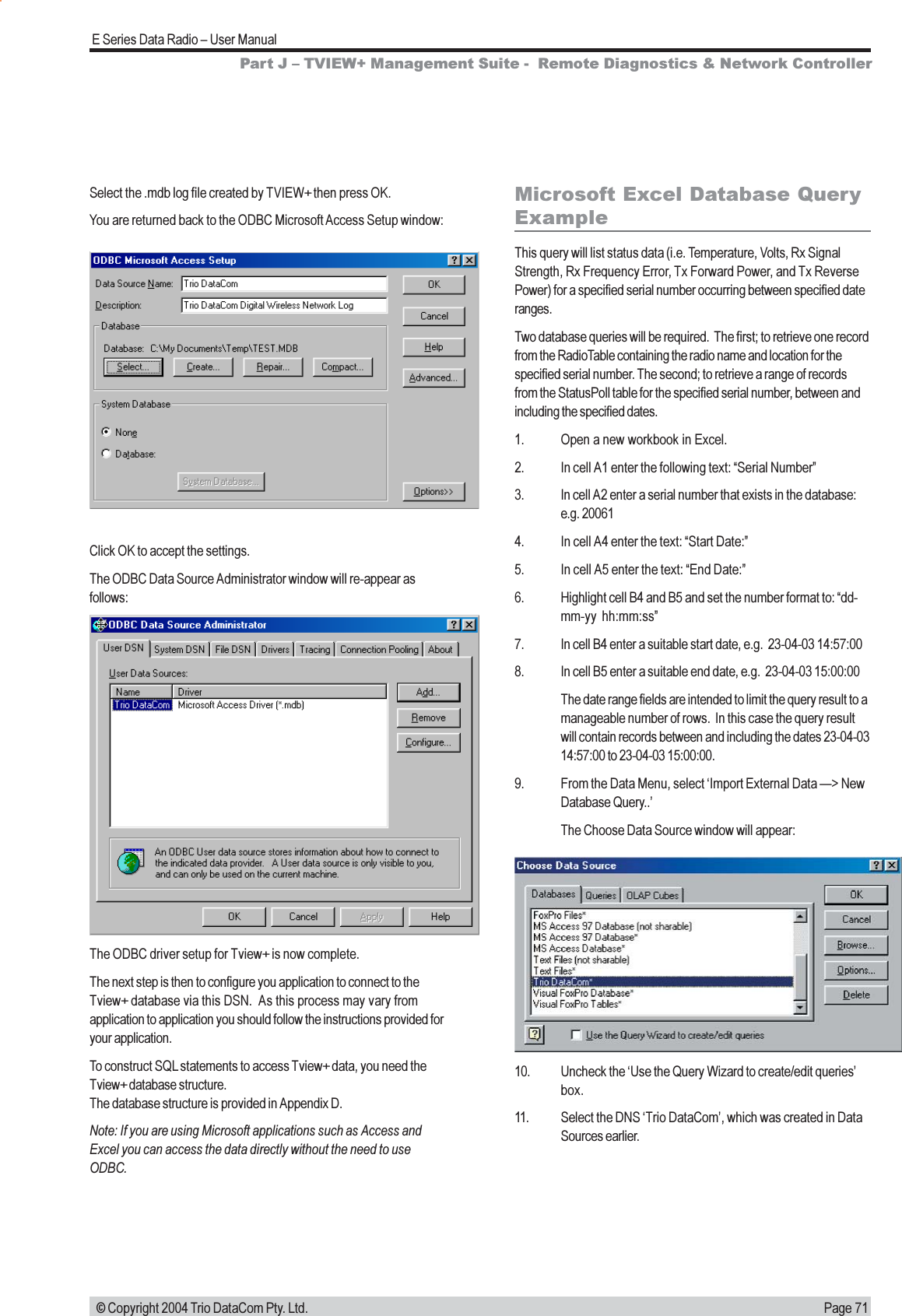 Page 71E Series Data Radio  User Manual © Copyright 2004 Trio DataCom Pty. Ltd.Microsoft Excel Database QueryExampleThis query will list status data (i.e. Temperature, Volts, Rx SignalStrength, Rx Frequency Error, Tx Forward Power, and Tx ReversePower) for a specified serial number occurring between specified dateranges.Two database queries will be required.  The first; to retrieve one recordfrom the RadioTable containing the radio name and location for thespecified serial number. The second; to retrieve a range of recordsfrom the StatusPoll table for the specified serial number, between andincluding the specified dates.1. Open a new workbook in Excel.2. In cell A1 enter the following text: Serial Number3. In cell A2 enter a serial number that exists in the database:e.g. 200614. In cell A4 enter the text: Start Date:5. In cell A5 enter the text: End Date:6. Highlight cell B4 and B5 and set the number format to: dd-mm-yy hh:mm:ss7. In cell B4 enter a suitable start date, e.g.  23-04-03 14:57:008. In cell B5 enter a suitable end date, e.g.  23-04-03 15:00:00The date range fields are intended to limit the query result to amanageable number of rows.  In this case the query resultwill contain records between and including the dates 23-04-0314:57:00 to 23-04-03 15:00:00.9. From the Data Menu, select Import External Data &gt; NewDatabase Query..The Choose Data Source window will appear:Select the .mdb log file created by TVIEW+ then press OK.You are returned back to the ODBC Microsoft Access Setup window:Click OK to accept the settings.The ODBC Data Source Administrator window will re-appear asfollows:The ODBC driver setup for Tview+ is now complete.The next step is then to configure you application to connect to theTview+ database via this DSN.  As this process may vary fromapplication to application you should follow the instructions provided foryour application.To construct SQL statements to access Tview+ data, you need theTview+ database structure.The database structure is provided in Appendix D.Note: If you are using Microsoft applications such as Access andExcel you can access the data directly without the need to useODBC.10. Uncheck the Use the Query Wizard to create/edit queriesbox.11. Select the DNS Trio DataCom, which was created in DataSources earlier.Part J  TVIEW+ Management Suite -  Remote Diagnostics &amp; Network Controller