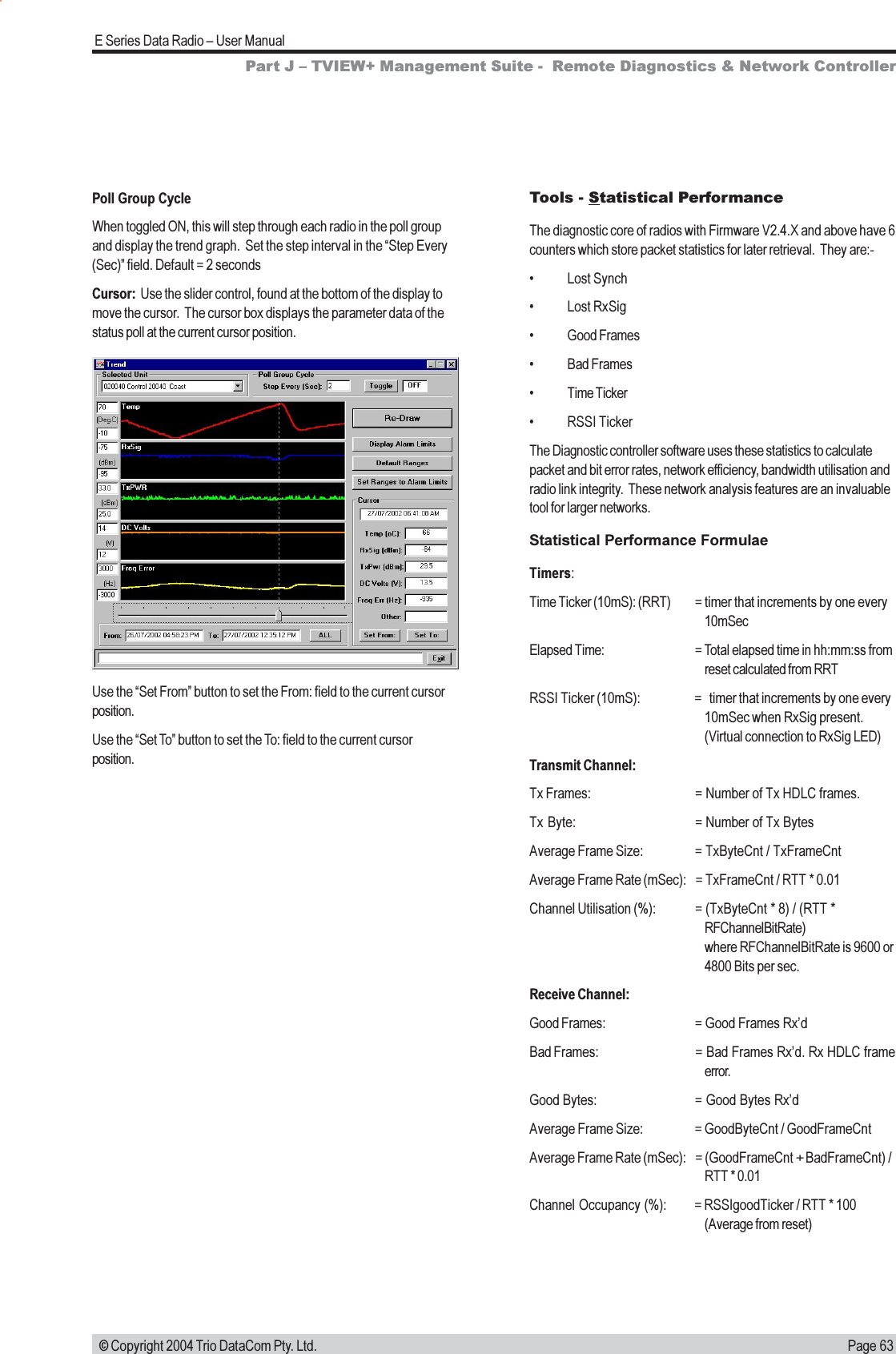 Page 63E Series Data Radio  User Manual © Copyright 2004 Trio DataCom Pty. Ltd.Poll Group CycleWhen toggled ON, this will step through each radio in the poll groupand display the trend graph.  Set the step interval in the Step Every(Sec) field. Default = 2 secondsCursor:  Use the slider control, found at the bottom of the display tomove the cursor.  The cursor box displays the parameter data of thestatus poll at the current cursor position.Use the Set From button to set the From: field to the current cursorposition.Use the Set To button to set the To: field to the current cursorposition.Part J  TVIEW+ Management Suite -  Remote Diagnostics &amp; Network ControllerTools - Statistical PerformanceThe diagnostic core of radios with Firmware V2.4.X and above have 6counters which store packet statistics for later retrieval.  They are:- Lost Synch Lost RxSig Good Frames Bad Frames Time Ticker RSSI TickerThe Diagnostic controller software uses these statistics to calculatepacket and bit error rates, network efficiency, bandwidth utilisation andradio link integrity.  These network analysis features are an invaluabletool for larger networks.Statistical Performance FormulaeTimers:Time Ticker (10mS): (RRT) = timer that increments by one every10mSecElapsed Time: = Total elapsed time in hh:mm:ss fromreset calculated from RRTRSSI Ticker (10mS): = timer that increments by one every10mSec when RxSig present.(Virtual connection to RxSig LED)Transmit Channel:Tx Frames: = Number of Tx HDLC frames.Tx Byte: = Number of Tx BytesAverage Frame Size: = TxByteCnt / TxFrameCntAverage Frame Rate (mSec): = TxFrameCnt / RTT * 0.01Channel Utilisation (%): = (TxByteCnt * 8) / (RTT *RFChannelBitRate)where RFChannelBitRate is 9600 or4800 Bits per sec.Receive Channel:Good Frames: = Good Frames RxdBad Frames: = Bad Frames Rxd. Rx HDLC frameerror.Good Bytes: = Good Bytes RxdAverage Frame Size: = GoodByteCnt / GoodFrameCntAverage Frame Rate (mSec): = (GoodFrameCnt + BadFrameCnt) /RTT * 0.01Channel Occupancy (%): = RSSIgoodTicker / RTT * 100(Average from reset)