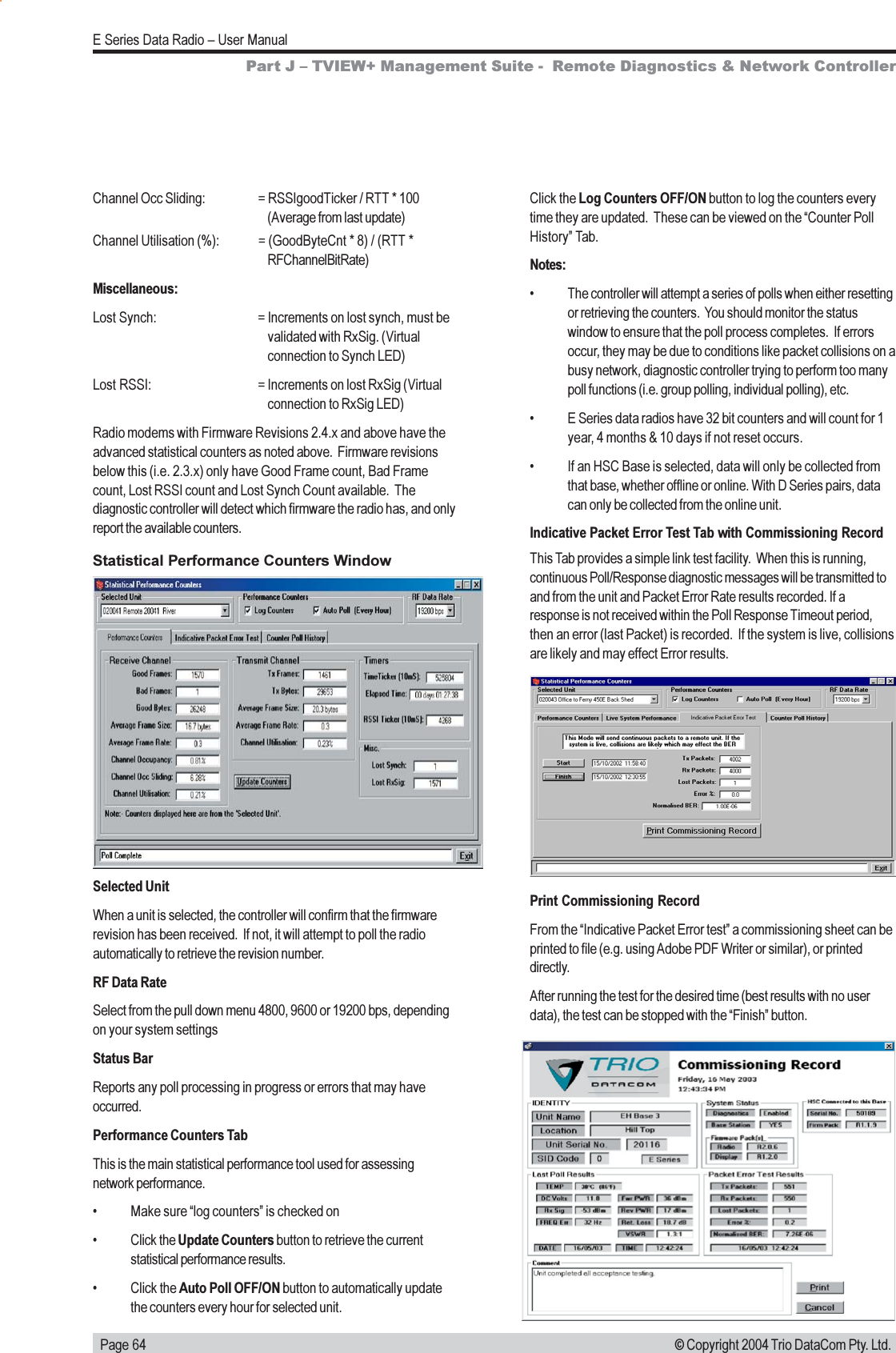   Page 64E Series Data Radio  User Manual© Copyright 2004 Trio DataCom Pty. Ltd.Click the Log Counters OFF/ON button to log the counters everytime they are updated.  These can be viewed on the Counter PollHistory Tab.Notes: The controller will attempt a series of polls when either resettingor retrieving the counters.  You should monitor the statuswindow to ensure that the poll process completes.  If errorsoccur, they may be due to conditions like packet collisions on abusy network, diagnostic controller trying to perform too manypoll functions (i.e. group polling, individual polling), etc. E Series data radios have 32 bit counters and will count for 1year, 4 months &amp; 10 days if not reset occurs. If an HSC Base is selected, data will only be collected fromthat base, whether offline or online. With D Series pairs, datacan only be collected from the online unit.Indicative Packet Error Test Tab with Commissioning RecordThis Tab provides a simple link test facility.  When this is running,continuous Poll/Response diagnostic messages will be transmitted toand from the unit and Packet Error Rate results recorded. If aresponse is not received within the Poll Response Timeout period,then an error (last Packet) is recorded.  If the system is live, collisionsare likely and may effect Error results.Channel Occ Sliding: = RSSIgoodTicker / RTT * 100(Average from last update)Channel Utilisation (%): = (GoodByteCnt * 8) / (RTT *RFChannelBitRate)Miscellaneous:Lost Synch: = Increments on lost synch, must bevalidated with RxSig. (Virtualconnection to Synch LED)Lost RSSI: = Increments on lost RxSig (Virtualconnection to RxSig LED)Radio modems with Firmware Revisions 2.4.x and above have theadvanced statistical counters as noted above.  Firmware revisionsbelow this (i.e. 2.3.x) only have Good Frame count, Bad Framecount, Lost RSSI count and Lost Synch Count available.  Thediagnostic controller will detect which firmware the radio has, and onlyreport the available counters.Statistical Performance Counters WindowSelected UnitWhen a unit is selected, the controller will confirm that the firmwarerevision has been received.  If not, it will attempt to poll the radioautomatically to retrieve the revision number.RF Data RateSelect from the pull down menu 4800, 9600 or 19200 bps, dependingon your system settingsStatus BarReports any poll processing in progress or errors that may haveoccurred.Performance Counters TabThis is the main statistical performance tool used for assessingnetwork performance. Make sure log counters is checked on Click the Update Counters button to retrieve the currentstatistical performance results. Click the Auto Poll OFF/ON button to automatically updatethe counters every hour for selected unit.Part J  TVIEW+ Management Suite -  Remote Diagnostics &amp; Network ControllerPrint Commissioning RecordFrom the Indicative Packet Error test a commissioning sheet can beprinted to file (e.g. using Adobe PDF Writer or similar), or printeddirectly.After running the test for the desired time (best results with no userdata), the test can be stopped with the Finish button.