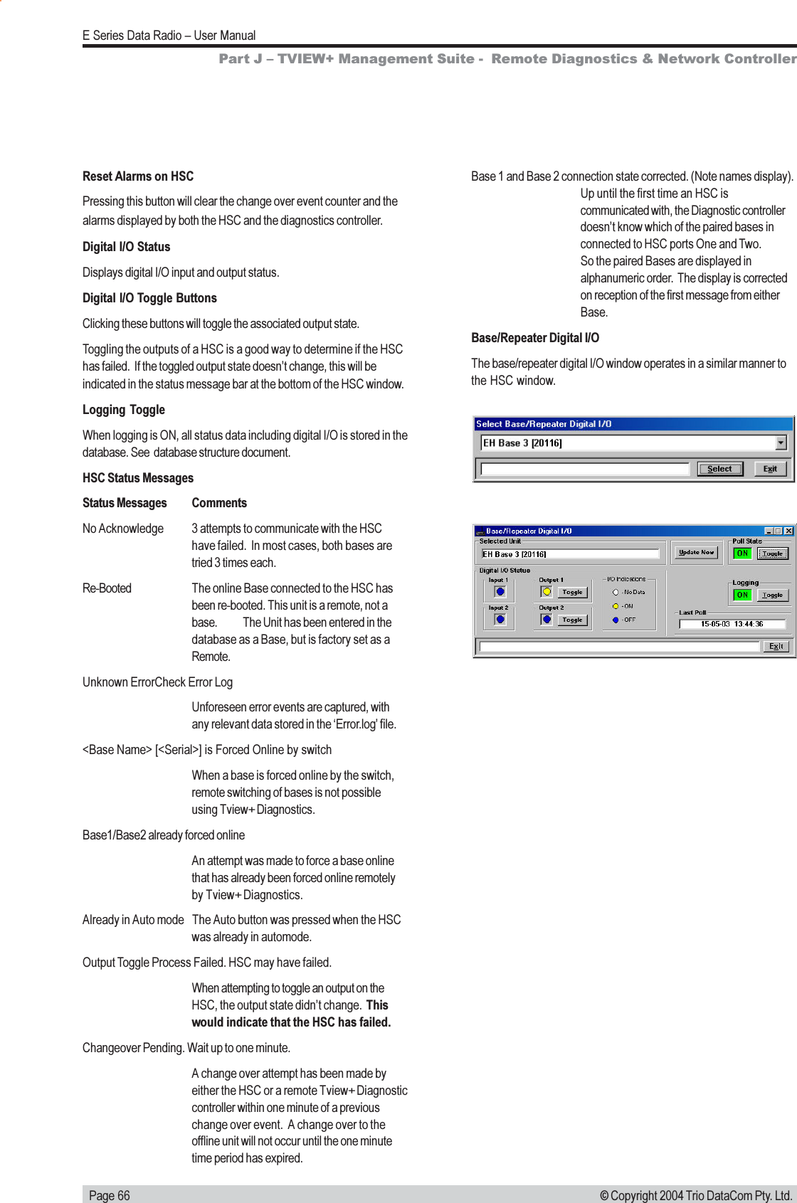   Page 66E Series Data Radio  User Manual© Copyright 2004 Trio DataCom Pty. Ltd.Part J  TVIEW+ Management Suite -  Remote Diagnostics &amp; Network ControllerReset Alarms on HSCPressing this button will clear the change over event counter and thealarms displayed by both the HSC and the diagnostics controller.Digital I/O StatusDisplays digital I/O input and output status.Digital I/O Toggle ButtonsClicking these buttons will toggle the associated output state.Toggling the outputs of a HSC is a good way to determine if the HSChas failed.  If the toggled output state doesnt change, this will beindicated in the status message bar at the bottom of the HSC window.Logging ToggleWhen logging is ON, all status data including digital I/O is stored in thedatabase. See  database structure document.HSC Status MessagesStatus Messages CommentsNo Acknowledge 3 attempts to communicate with the HSChave failed.  In most cases, both bases aretried 3 times each.Re-Booted The online Base connected to the HSC hasbeen re-booted. This unit is a remote, not abase. The Unit has been entered in thedatabase as a Base, but is factory set as aRemote.Unknown ErrorCheck Error LogUnforeseen error events are captured, withany relevant data stored in the Error.log file.&lt;Base Name&gt; [&lt;Serial&gt;] is Forced Online by switchWhen a base is forced online by the switch,remote switching of bases is not possibleusing Tview+ Diagnostics.Base1/Base2 already forced onlineAn attempt was made to force a base onlinethat has already been forced online remotelyby Tview+ Diagnostics.Already in Auto mode The Auto button was pressed when the HSCwas already in automode.Output Toggle Process Failed. HSC may have failed.When attempting to toggle an output on theHSC, the output state didnt change.  Thiswould indicate that the HSC has failed.Changeover Pending. Wait up to one minute.A change over attempt has been made byeither the HSC or a remote Tview+ Diagnosticcontroller within one minute of a previouschange over event.  A change over to theoffline unit will not occur until the one minutetime period has expired.Base 1 and Base 2 connection state corrected. (Note names display).Up until the first time an HSC iscommunicated with, the Diagnostic controllerdoesnt know which of the paired bases inconnected to HSC ports One and Two.So the paired Bases are displayed inalphanumeric order.  The display is correctedon reception of the first message from eitherBase.Base/Repeater Digital I/OThe base/repeater digital I/O window operates in a similar manner tothe HSC window.