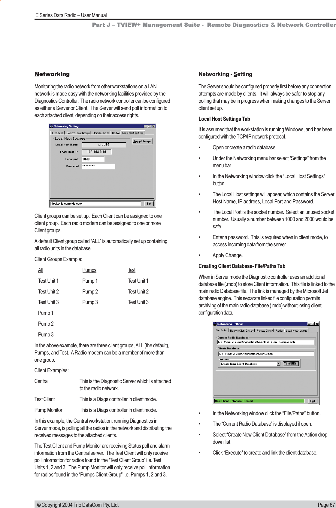 Page 67E Series Data Radio  User Manual © Copyright 2004 Trio DataCom Pty. Ltd.Networking - SettingThe Server should be configured properly first before any connectionattempts are made by clients.  It will always be safer to stop anypolling that may be in progress when making changes to the Serverclient set up.Local Host Settings TabIt is assumed that the workstation is running Windows, and has beenconfigured with the TCP/IP network protocol. Open or create a radio database. Under the Networking menu bar select Settings from themenu bar. In the Networking window click the Local Host Settingsbutton. The Local Host settings will appear, which contains the ServerHost Name, IP address, Local Port and Password. The Local Port is the socket number.  Select an unused socketnumber.  Usually a number between 1000 and 2000 would besafe. Enter a password.  This is required when in client mode, toaccess incoming data from the server. Apply Change.Creating Client Database- File/Paths TabWhen in Server mode the Diagnostic controller uses an additionaldatabase file (.mdb) to store Client information.  This file is linked to themain radio Database file.  The link is managed by the Microsoft Jetdatabase engine.  This separate linked file configuration permitsarchiving of the main radio database (.mdb) without losing clientconfiguration data.Part J  TVIEW+ Management Suite -  Remote Diagnostics &amp; Network ControllerNetworkingMonitoring the radio network from other workstations on a LANnetwork is made easy with the networking facilities provided by theDiagnostics Controller.  The radio network controller can be configuredas either a Server or Client.  The Server will send poll information toeach attached client, depending on their access rights.Client groups can be set up.  Each Client can be assigned to oneclient group.  Each radio modem can be assigned to one or moreClient groups.A default Client group called ALL is automatically set up containingall radio units in the database.Client Groups Example:All Pumps TestTest Unit 1 Pump 1 Test Unit 1Test Unit 2 Pump 2 Test Unit 2Test Unit 3 Pump 3 Test Unit 3Pump 1Pump 2Pump 3In the above example, there are three client groups, ALL (the default),Pumps, and Test.  A Radio modem can be a member of more thanone group.Client Examples:Central This is the Diagnostic Server which is attachedto the radio network.Test Client This is a Diags controller in client mode.Pump Monitor This is a Diags controller in client mode.In this example, the Central workstation, running Diagnostics inServer mode, is polling all the radios in the network and distributing thereceived messages to the attached clients.The Test Client and Pump Monitor are receiving Status poll and alarminformation from the Central server.  The Test Client will only receivepoll information for radios found in the Test Client Group i.e. TestUnits 1, 2 and 3.  The Pump Monitor will only receive poll informationfor radios found in the Pumps Client Group i.e. Pumps 1, 2 and 3. In the Networking window click the File/Paths button. The Current Radio Database is displayed if open. Select Create New Client Database from the Action dropdown list. Click Execute to create and link the client database.