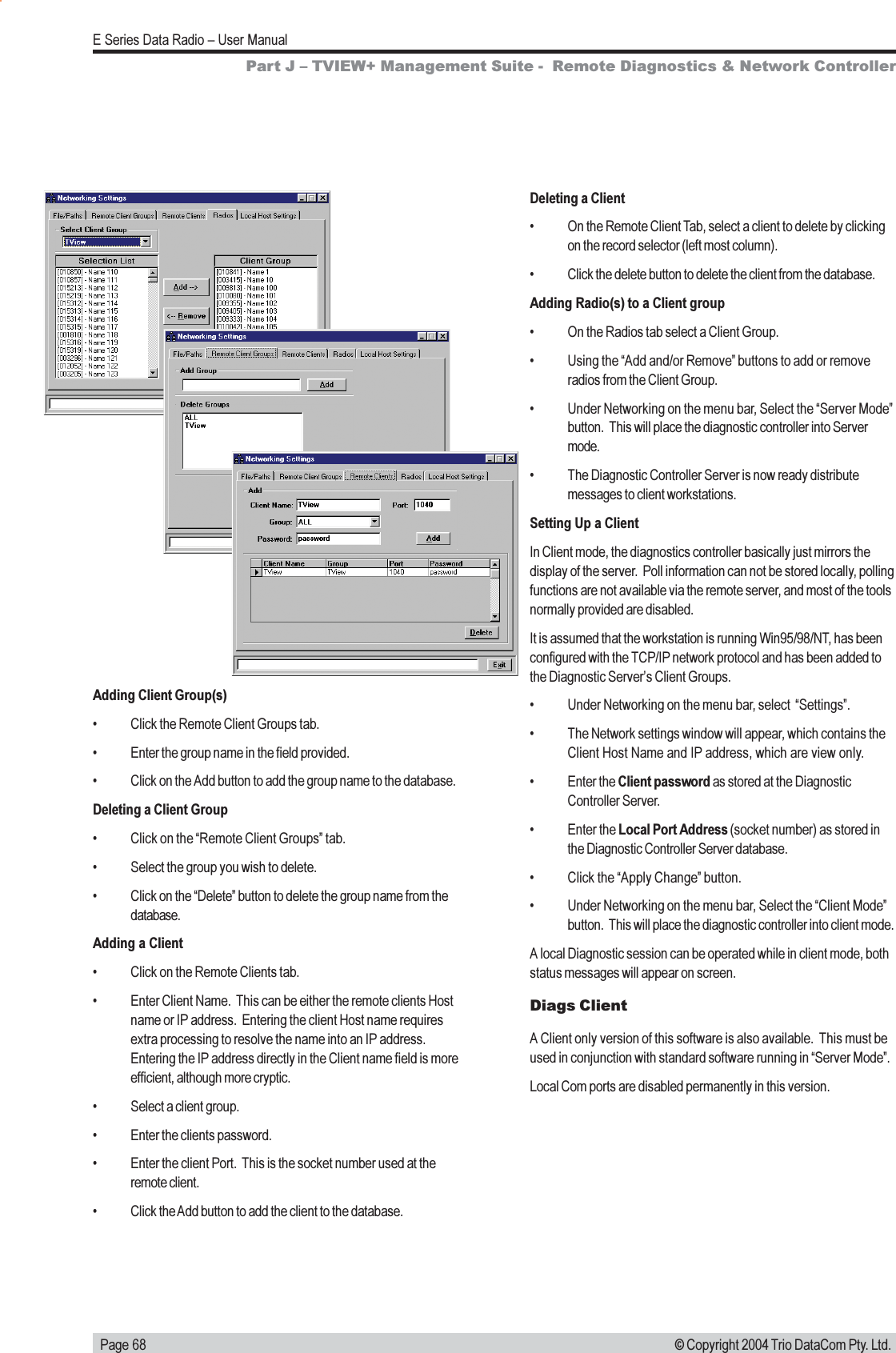   Page 68E Series Data Radio  User Manual© Copyright 2004 Trio DataCom Pty. Ltd.Deleting a Client On the Remote Client Tab, select a client to delete by clickingon the record selector (left most column). Click the delete button to delete the client from the database.Adding Radio(s) to a Client group On the Radios tab select a Client Group. Using the Add and/or Remove buttons to add or removeradios from the Client Group. Under Networking on the menu bar, Select the Server Modebutton.  This will place the diagnostic controller into Servermode. The Diagnostic Controller Server is now ready distributemessages to client workstations.Setting Up a ClientIn Client mode, the diagnostics controller basically just mirrors thedisplay of the server.  Poll information can not be stored locally, pollingfunctions are not available via the remote server, and most of the toolsnormally provided are disabled.It is assumed that the workstation is running Win95/98/NT, has beenconfigured with the TCP/IP network protocol and has been added tothe Diagnostic Servers Client Groups. Under Networking on the menu bar, select  Settings. The Network settings window will appear, which contains theClient Host Name and IP address, which are view only. Enter the Client password as stored at the DiagnosticController Server. Enter the Local Port Address (socket number) as stored inthe Diagnostic Controller Server database. Click the Apply Change button. Under Networking on the menu bar, Select the Client Modebutton.  This will place the diagnostic controller into client mode.A local Diagnostic session can be operated while in client mode, bothstatus messages will appear on screen.Diags ClientA Client only version of this software is also available.  This must beused in conjunction with standard software running in Server Mode.Local Com ports are disabled permanently in this version.Adding Client Group(s) Click the Remote Client Groups tab. Enter the group name in the field provided. Click on the Add button to add the group name to the database.Deleting a Client Group Click on the Remote Client Groups tab. Select the group you wish to delete. Click on the Delete button to delete the group name from thedatabase.Adding a Client Click on the Remote Clients tab. Enter Client Name.  This can be either the remote clients Hostname or IP address.  Entering the client Host name requiresextra processing to resolve the name into an IP address.Entering the IP address directly in the Client name field is moreefficient, although more cryptic. Select a client group. Enter the clients password. Enter the client Port.  This is the socket number used at theremote client. Click the Add button to add the client to the database.Part J  TVIEW+ Management Suite -  Remote Diagnostics &amp; Network Controller