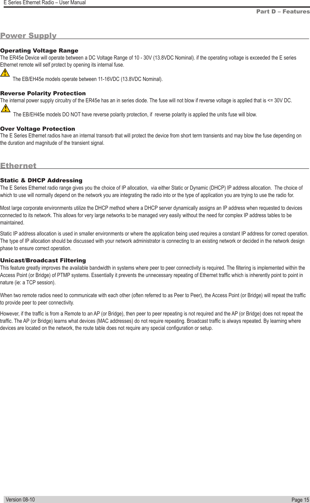Page  15  E Series Ethernet Radio – User ManualVersion 08-10Power SupplyOperating Voltage Range                                                                                                                      The ER45e Device will operate between a DC Voltage Range of 10 - 30V (13.8VDC Nominal). if the operating voltage is exceeded the E series Ethernet remote will self protect by opening its internal fuse. The EB/EH45e models operate between 11-16VDC (13.8VDC Nominal).Reverse Polarity Protection                                                                                                                  The internal power supply circuitry of the ER45e has an in series diode. The fuse will not blow if reverse voltage is applied that is &lt;= 30V DC.The EB/EH45e models DO NOT have reverse polarity protection, if  reverse polarity is applied the units fuse will blow.Over Voltage Protection                                                                                                                        The E Series Ethernet radios have an internal transorb that will protect the device from short term transients and may blow the fuse depending on the duration and magnitude of the transient signal. EthernetStatic &amp; DHCP Addressing                                                                                                                               The E Series Ethernet radio range gives you the choice of IP allocation,  via either Static or Dynamic (DHCP) IP address allocation.  The choice of which to use will normally depend on the network you are integrating the radio into or the type of application you are trying to use the radio for.Most large corporate environments utilize the DHCP method where a DHCP server dynamically assigns an IP address when requested to devices connected to its network. This allows for very large networks to be managed very easily without the need for complex IP address tables to be maintained.Static IP address allocation is used in smaller environments or where the application being used requires a constant IP address for correct operation.  The type of IP allocation should be discussed with your network administrator is connecting to an existing network or decided in the network design phase to ensure correct operation.Unicast/Broadcast Filtering                                                                                                                                      This feature greatly improves the available bandwidth in systems where peer to peer connectivity is required. The ltering is implemented within the Access Point (or Bridge) of PTMP systems. Essentially it prevents the unnecessary repeating of Ethernet trafc which is inherently point to point in nature (ie: a TCP session).When two remote radios need to communicate with each other (often referred to as Peer to Peer), the Access Point (or Bridge) will repeat the trafc to provide peer to peer connectivity.However, if the trafc is from a Remote to an AP (or Bridge), then peer to peer repeating is not required and the AP (or Bridge) does not repeat the trafc. The AP (or Bridge) learns what devices (MAC addresses) do not require repeating. Broadcast trafc is always repeated. By learning where devices are located on the network, the route table does not require any special conguration or setup. Part D – Features