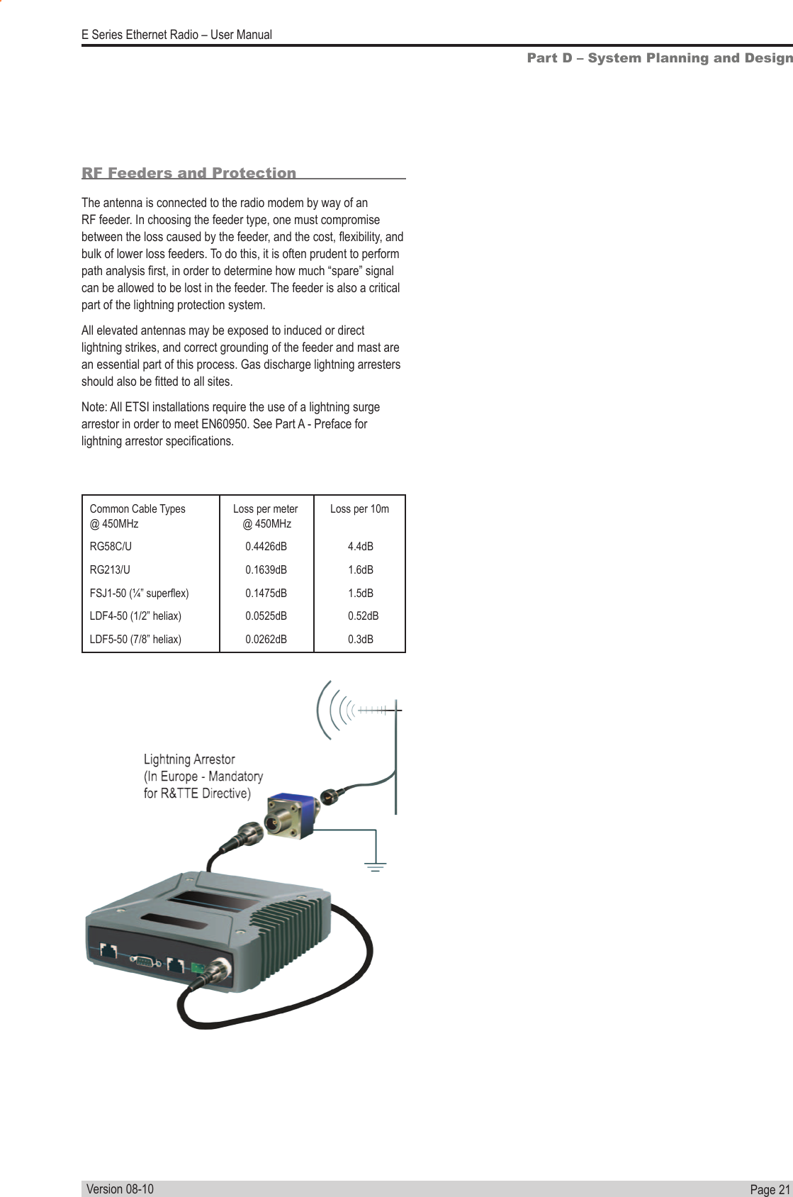 Page  21  E Series Ethernet Radio – User ManualVersion 08-10Part D – System Planning and DesignCommon Cable Types  Loss per meter  Loss per 10m  @ 450MHz   @ 450MHzRG58C/U  0.4426dB 4.4dBRG213/U  0.1639dB 1.6dBFSJ1-50 (¼” superex)  0.1475dB  1.5dBLDF4-50 (1/2” heliax)  0.0525dB  0.52dBLDF5-50 (7/8” heliax)  0.0262dB  0.3dBRF Feeders and ProtectionThe antenna is connected to the radio modem by way of an RF feeder. In choosing the feeder type, one must compromise between the loss caused by the feeder, and the cost, exibility, and bulk of lower loss feeders. To do this, it is often prudent to perform path analysis rst, in order to determine how much “spare” signal can be allowed to be lost in the feeder. The feeder is also a critical part of the lightning protection system.All elevated antennas may be exposed to induced or direct lightning strikes, and correct grounding of the feeder and mast are an essential part of this process. Gas discharge lightning arresters should also be tted to all sites.Note: All ETSI installations require the use of a lightning surge arrestor in order to meet EN60950. See Part A - Preface for lightning arrestor specications.