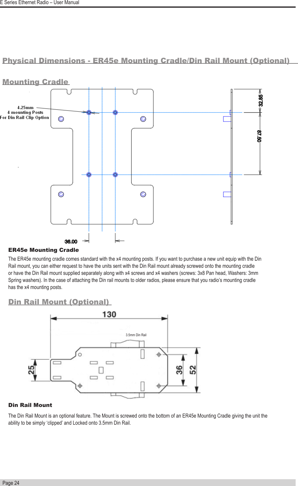   Page 24E Series Ethernet Radio – User ManualPhysical Dimensions - ER45e Mounting Cradle/Din Rail Mount (Optional)Mounting CradleDin Rail Mount (Optional)Din Rail MountThe Din Rail Mount is an optional feature. The Mount is screwed onto the bottom of an ER45e Mounting Cradle giving the unit the ability to be simply ‘clipped’ and Locked onto 3.5mm Din Rail.3.5mm Din RailER45e Mounting Cradle The ER45e mounting cradle comes standard with the x4 mounting posts. If you want to purchase a new unit equip with the Din Rail mount, you can either request to have the units sent with the Din Rail mount already screwed onto the mounting cradle or have the Din Rail mount supplied separately along with x4 screws and x4 washers (screws: 3x8 Pan head, Washers: 3mm Spring washers). In the case of attaching the Din rail mounts to older radios, please ensure that you radio’s mounting cradle has the x4 mounting posts.  