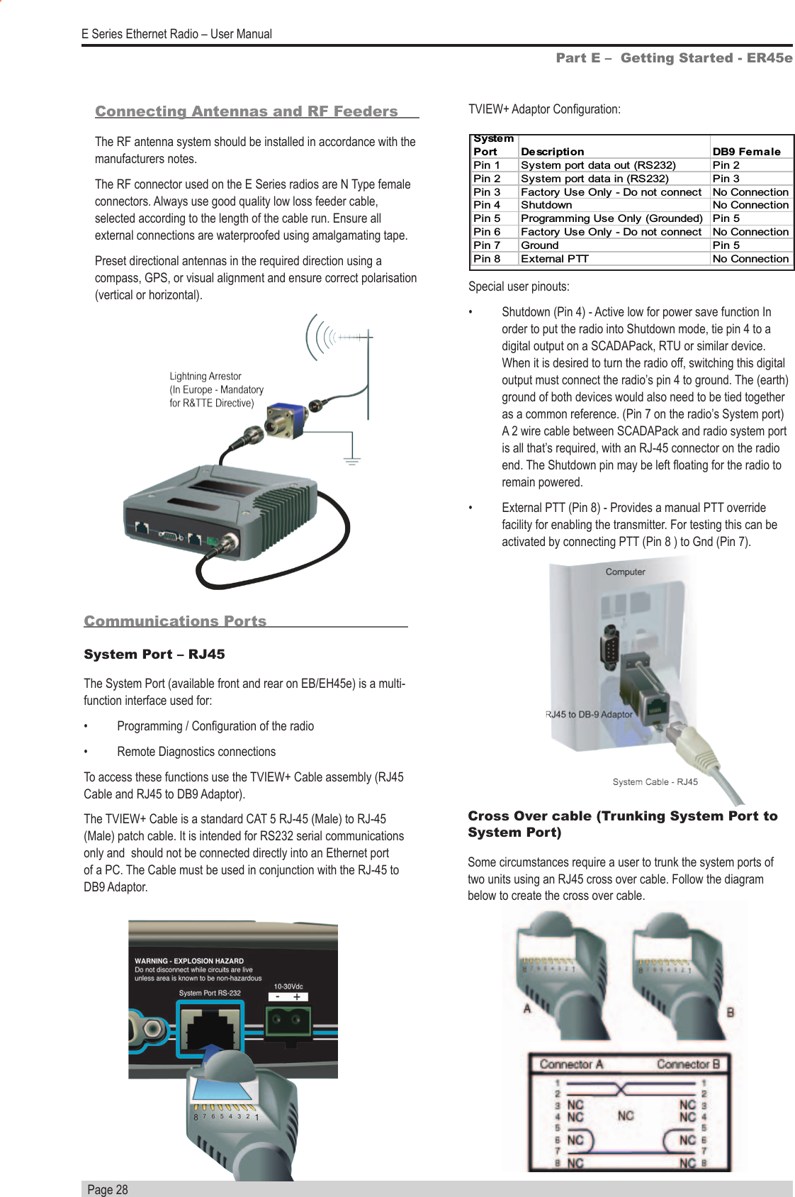   Page 28E Series Ethernet Radio – User ManualPart E –  Getting Started - ER45eConnecting Antennas and RF FeedersThe RF antenna system should be installed in accordance with the manufacturers notes. The RF connector used on the E Series radios are N Type female connectors. Always use good quality low loss feeder cable, selected according to the length of the cable run. Ensure all external connections are waterproofed using amalgamating tape.Preset directional antennas in the required direction using a compass, GPS, or visual alignment and ensure correct polarisation (vertical or horizontal).Communications PortsSystem Port – RJ45The System Port (available front and rear on EB/EH45e) is a multi-function interface used for:•  Programming / Conguration of the radio•  Remote Diagnostics connectionsTo access these functions use the TVIEW+ Cable assembly (RJ45 Cable and RJ45 to DB9 Adaptor).The TVIEW+ Cable is a standard CAT 5 RJ-45 (Male) to RJ-45 (Male) patch cable. It is intended for RS232 serial communications only and  should not be connected directly into an Ethernet port of a PC. The Cable must be used in conjunction with the RJ-45 to DB9 Adaptor.TVIEW+ Adaptor Conguration:Special user pinouts:•  Shutdown (Pin 4) - Active low for power save function In order to put the radio into Shutdown mode, tie pin 4 to a digital output on a SCADAPack, RTU or similar device. When it is desired to turn the radio off, switching this digital output must connect the radio’s pin 4 to ground. The (earth) ground of both devices would also need to be tied together as a common reference. (Pin 7 on the radio’s System port) A 2 wire cable between SCADAPack and radio system port is all that’s required, with an RJ-45 connector on the radio end. The Shutdown pin may be left oating for the radio to remain powered.•  External PTT (Pin 8) - Provides a manual PTT override facility for enabling the transmitter. For testing this can be activated by connecting PTT (Pin 8 ) to Gnd (Pin 7).S yst e mPortDescription DB9 FemalePin 1 System port data out (RS232) Pin 2Pin 2 System port data in (RS232) Pin 3Pin 3 Factory Use Only - Do not connect No ConnectionPin 4 Shutdown No ConnectionPin 5 Programming Use Only (Grounded) Pin 5 Pin 6 Factory Use Only - Do not connect No ConnectionPin 7 Ground Pin 5 Pin 8 External PTT No ConnectionCross Over cable (Trunking System Port to System Port)Some circumstances require a user to trunk the system ports of two units using an RJ45 cross over cable. Follow the diagram below to create the cross over cable.