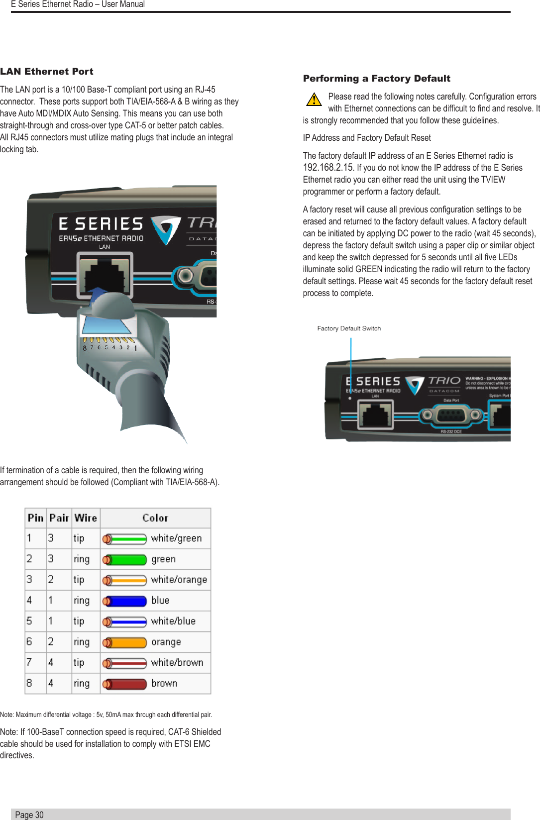   Page 30E Series Ethernet Radio – User ManualLAN Ethernet PortThe LAN port is a 10/100 Base-T compliant port using an RJ-45 connector.  These ports support both TIA/EIA-568-A &amp; B wiring as they have Auto MDI/MDIX Auto Sensing. This means you can use both straight-through and cross-over type CAT-5 or better patch cables.  All RJ45 connectors must utilize mating plugs that include an integral locking tab.If termination of a cable is required, then the following wiring arrangement should be followed (Compliant with TIA/EIA-568-A). Note: Maximum differential voltage : 5v, 50mA max through each differential pair.Note: If 100-BaseT connection speed is required, CAT-6 Shielded cable should be used for installation to comply with ETSI EMC directives. Performing a Factory DefaultPlease read the following notes carefully. Conguration errors with Ethernet connections can be difcult to nd and resolve. It is strongly recommended that you follow these guidelines. IP Address and Factory Default ResetThe factory default IP address of an E Series Ethernet radio is 192.168.2.15. If you do not know the IP address of the E Series Ethernet radio you can either read the unit using the TVIEW programmer or perform a factory default. A factory reset will cause all previous conguration settings to be erased and returned to the factory default values. A factory default can be initiated by applying DC power to the radio (wait 45 seconds), depress the factory default switch using a paper clip or similar object and keep the switch depressed for 5 seconds until all ve LEDs  illuminate solid GREEN indicating the radio will return to the factory default settings. Please wait 45 seconds for the factory default reset process to complete.