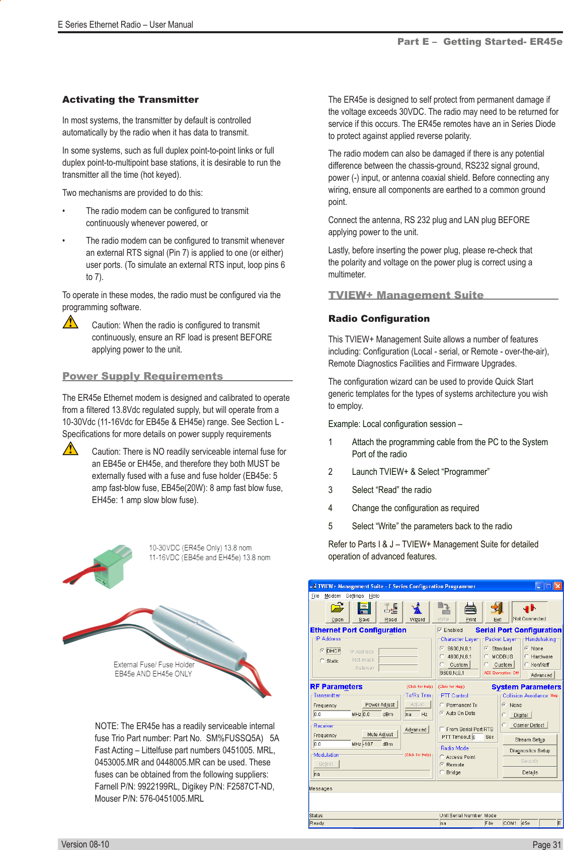 Page  31  E Series Ethernet Radio – User ManualVersion 08-10Part E –  Getting Started- ER45ePower Supply RequirementsThe ER45e Ethernet modem is designed and calibrated to operate from a ltered 13.8Vdc regulated supply, but will operate from a  10-30Vdc (11-16Vdc for EB45e &amp; EH45e) range. See Section L - Specications for more details on power supply requirements  Caution: There is NO readily serviceable internal fuse for an EB45e or EH45e, and therefore they both MUST be externally fused with a fuse and fuse holder (EB45e: 5 amp fast-blow fuse, EB45e(20W): 8 amp fast blow fuse, EH45e: 1 amp slow blow fuse).The ER45e is designed to self protect from permanent damage if the voltage exceeds 30VDC. The radio may need to be returned for service if this occurs. The ER45e remotes have an in Series Diode to protect against applied reverse polarity.The radio modem can also be damaged if there is any potential difference between the chassis-ground, RS232 signal ground, power (-) input, or antenna coaxial shield. Before connecting any wiring, ensure all components are earthed to a common ground point.Connect the antenna, RS 232 plug and LAN plug BEFORE applying power to the unit.Lastly, before inserting the power plug, please re-check that the polarity and voltage on the power plug is correct using a multimeter.TVIEW+ Management SuiteRadio CongurationThis TVIEW+ Management Suite allows a number of features including: Conguration (Local - serial, or Remote - over-the-air), Remote Diagnostics Facilities and Firmware Upgrades.The conguration wizard can be used to provide Quick Start generic templates for the types of systems architecture you wish to employ.Example: Local conguration session –1  Attach the programming cable from the PC to the System Port of the radio2  Launch TVIEW+ &amp; Select “Programmer”3  Select “Read” the radio4  Change the conguration as required5  Select “Write” the parameters back to the radioRefer to Parts I &amp; J – TVIEW+ Management Suite for detailed operation of advanced features.Activating the TransmitterIn most systems, the transmitter by default is controlled automatically by the radio when it has data to transmit. In some systems, such as full duplex point-to-point links or full duplex point-to-multipoint base stations, it is desirable to run the transmitter all the time (hot keyed).Two mechanisms are provided to do this:•  The radio modem can be congured to transmit continuously whenever powered, or•  The radio modem can be congured to transmit whenever an external RTS signal (Pin 7) is applied to one (or either) user ports. (To simulate an external RTS input, loop pins 6 to 7). To operate in these modes, the radio must be congured via the programming software.  Caution: When the radio is congured to transmit continuously, ensure an RF load is present BEFORE applying power to the unit.              NOTE: The ER45e has a readily serviceable internal fuse Trio Part number: Part No.  SM%FUSSQ5A)   5A Fast Acting – Littelfuse part numbers 0451005. MRL, 0453005.MR and 0448005.MR can be used. These fuses can be obtained from the following suppliers: Farnell P/N: 9922199RL, Digikey P/N: F2587CT-ND, Mouser P/N: 576-0451005.MRL