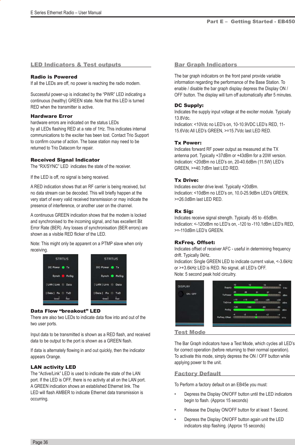   Page 36E Series Ethernet Radio – User ManualBar Graph IndicatorsThe bar graph indicators on the front panel provide variable information regarding the performance of the Base Station. To enable / disable the bar graph display depress the Display ON / OFF button. The display will turn off automatically after 5 minutes.DC Supply:     Indicates the supply input voltage at the exciter module. Typically 13.8Vdc.      Indication: &lt;10Vdc no LED’s on, 10-10.9VDC LED’s RED, 11-15.6Vdc All LED’s GREEN, &gt;=15.7Vdc last LED RED.Tx Power:     Indicates forward RF power output as measured at the TX antenna port. Typically +37dBm or +43dBm for a 20W version.       Indication: &lt;20dBm no LED’s on, 20-40.6dBm (11.5W) LED’s GREEN, &gt;=40.7dBm last LED RED.Tx Drive:     Indicates exciter drive level. Typically +20dBm.   Indication: &lt;10dBm no LED’s on, 10.0-25.9dBm LED’s GREEN, &gt;=26.0dBm last LED RED.Rx Sig:      Indicates receive signal strength. Typically -85 to -65dBm. Indication: &lt;-120dBm no LED’s on, -120 to -110.1dBm LED’s RED, &gt;=-110dBm LED’s GREEN.RxFreq. Offset:    Indicates offset of receiver AFC - useful in determining frequency drift. Typically 0kHz.     Indication: Single GREEN LED to indicate current value, &lt;-3.6kHz or &gt;+3.6kHz LED is RED. No signal, all LED’s OFF.  Note: 5 second peak hold circuitry.Part E –  Getting Started - EB450Test ModeThe Bar Graph indicators have a Test Mode, which cycles all LED’s for correct operation (before returning to their normal operation). To activate this mode, simply depress the ON / OFF button while applying power to the unit.Factory DefaultTo Perform a factory default on an EB45e you must:•  Depress the Display ON/OFF button until the LED indicators begin to ash. (Approx 15 seconds)•  Release the Display ON/OFF button for at least 1 Second.•  Depress the Display ON/OFF button again unit the LED indicators stop ashing. (Approx 15 seconds)Hardware Error    hardware errors are indicated on the status LEDs    by all LEDs ashing RED at a rate of 1Hz. This indicates internal communications to the exciter has been lost. Contact Trio Support to conrm course of action. The base station may need to be returned to Trio Datacom for repair.Received Signal Indicator     The “RX/SYNC” LED  indicates the state of the receiver.  If the LED is off, no signal is being received.A RED indication shows that an RF carrier is being received, but no data stream can be decoded. This will briey happen at the very start of every valid received transmission or may indicate the presence of interference, or another user on the channel.A continuous GREEN indication shows that the modem is locked and synchronised to the incoming signal, and has excellent Bit Error Rate (BER). Any losses of synchronisation (BER errors) are shown as a visible RED icker of the LED. Note: This might only be apparent on a PTMP slave when only receiving.Data Flow “breakout” LED     There are also two LEDs to indicate data ow into and out of the two user ports.Input data to be transmitted is shown as a RED ash, and received data to be output to the port is shown as a GREEN ash.If data is alternately owing in and out quickly, then the indicator appears Orange.LAN activity LED       The “Active/Link” LED is used to indicate the state of the LAN port. If the LED is OFF, there is no activity at all on the LAN port. A GREEN indication shows an established Ethernet link. The LED will ash AMBER to indicate Ethernet data transmission is occurring.LED Indicators &amp; Test outputsRadio is Powered       If all the LEDs are off, no power is reaching the radio modem.Successful power-up is indicated by the “PWR” LED indicating a continuous (healthy) GREEN state. Note that this LED is turned RED when the transmitter is active.