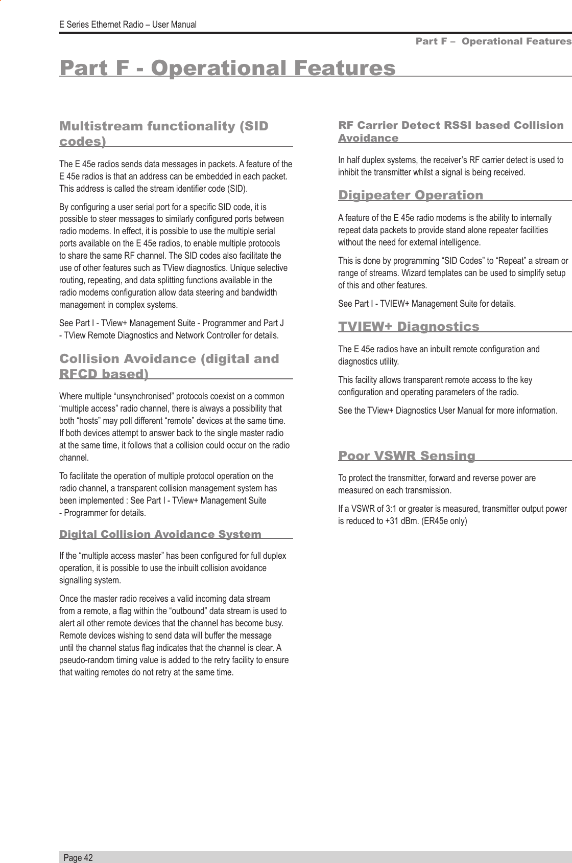   Page 42E Series Ethernet Radio – User ManualPart F - Operational FeaturesMultistream functionality (SID codes)The E 45e radios sends data messages in packets. A feature of the E 45e radios is that an address can be embedded in each packet. This address is called the stream identier code (SID).By conguring a user serial port for a specic SID code, it is possible to steer messages to similarly congured ports between radio modems. In effect, it is possible to use the multiple serial ports available on the E 45e radios, to enable multiple protocols to share the same RF channel. The SID codes also facilitate the use of other features such as TView diagnostics. Unique selective routing, repeating, and data splitting functions available in the radio modems conguration allow data steering and bandwidth management in complex systems. See Part I - TView+ Management Suite - Programmer and Part J - TView Remote Diagnostics and Network Controller for details.Collision Avoidance (digital and RFCD based)Where multiple “unsynchronised” protocols coexist on a common “multiple access” radio channel, there is always a possibility that both “hosts” may poll different “remote” devices at the same time. If both devices attempt to answer back to the single master radio at the same time, it follows that a collision could occur on the radio channel.To facilitate the operation of multiple protocol operation on the radio channel, a transparent collision management system has been implemented : See Part I - TView+ Management Suite - Programmer for details.Digital Collision Avoidance SystemIf the “multiple access master” has been congured for full duplex operation, it is possible to use the inbuilt collision avoidance signalling system.Once the master radio receives a valid incoming data stream from a remote, a ag within the “outbound” data stream is used to alert all other remote devices that the channel has become busy. Remote devices wishing to send data will buffer the message until the channel status ag indicates that the channel is clear. A pseudo-random timing value is added to the retry facility to ensure that waiting remotes do not retry at the same time.RF Carrier Detect RSSI based Collision AvoidanceIn half duplex systems, the receiver’s RF carrier detect is used to inhibit the transmitter whilst a signal is being received.Digipeater OperationA feature of the E 45e radio modems is the ability to internally repeat data packets to provide stand alone repeater facilities without the need for external intelligence. This is done by programming “SID Codes” to “Repeat” a stream or range of streams. Wizard templates can be used to simplify setup of this and other features. See Part I - TVIEW+ Management Suite for details.TVIEW+ DiagnosticsThe E 45e radios have an inbuilt remote conguration and diagnostics utility.This facility allows transparent remote access to the key conguration and operating parameters of the radio.See the TView+ Diagnostics User Manual for more information. Part F –  Operational FeaturesPoor VSWR SensingTo protect the transmitter, forward and reverse power are measured on each transmission.If a VSWR of 3:1 or greater is measured, transmitter output power is reduced to +31 dBm. (ER45e only)