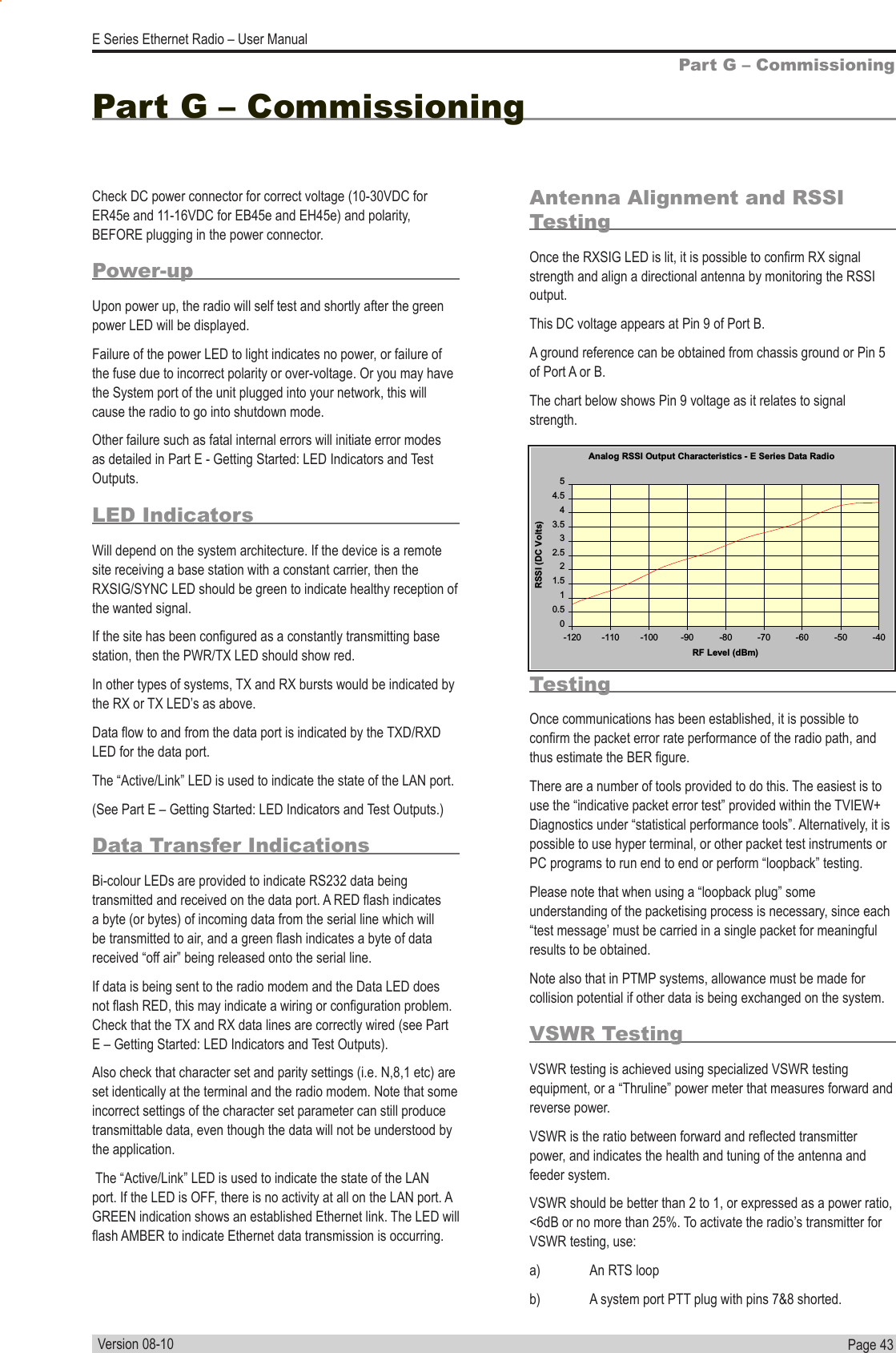 Page  43  E Series Ethernet Radio – User ManualVersion 08-10Part G – CommissioningCheck DC power connector for correct voltage (10-30VDC for ER45e and 11-16VDC for EB45e and EH45e) and polarity, BEFORE plugging in the power connector.Power-upUpon power up, the radio will self test and shortly after the green power LED will be displayed.Failure of the power LED to light indicates no power, or failure of the fuse due to incorrect polarity or over-voltage. Or you may have the System port of the unit plugged into your network, this will cause the radio to go into shutdown mode.  Other failure such as fatal internal errors will initiate error modes as detailed in Part E - Getting Started: LED Indicators and Test Outputs.LED IndicatorsWill depend on the system architecture. If the device is a remote site receiving a base station with a constant carrier, then the RXSIG/SYNC LED should be green to indicate healthy reception of the wanted signal.If the site has been congured as a constantly transmitting base station, then the PWR/TX LED should show red.In other types of systems, TX and RX bursts would be indicated by the RX or TX LED’s as above.Data ow to and from the data port is indicated by the TXD/RXD LED for the data port.The “Active/Link” LED is used to indicate the state of the LAN port. (See Part E – Getting Started: LED Indicators and Test Outputs.)Data Transfer IndicationsBi-colour LEDs are provided to indicate RS232 data being transmitted and received on the data port. A RED ash indicates a byte (or bytes) of incoming data from the serial line which will be transmitted to air, and a green ash indicates a byte of data received “off air” being released onto the serial line.If data is being sent to the radio modem and the Data LED does not ash RED, this may indicate a wiring or conguration problem. Check that the TX and RX data lines are correctly wired (see Part E – Getting Started: LED Indicators and Test Outputs).Also check that character set and parity settings (i.e. N,8,1 etc) are set identically at the terminal and the radio modem. Note that some incorrect settings of the character set parameter can still produce transmittable data, even though the data will not be understood by the application. The “Active/Link” LED is used to indicate the state of the LAN port. If the LED is OFF, there is no activity at all on the LAN port. A GREEN indication shows an established Ethernet link. The LED will ash AMBER to indicate Ethernet data transmission is occurring.Antenna Alignment and RSSI TestingOnce the RXSIG LED is lit, it is possible to conrm RX signal strength and align a directional antenna by monitoring the RSSI output.This DC voltage appears at Pin 9 of Port B.A ground reference can be obtained from chassis ground or Pin 5 of Port A or B.The chart below shows Pin 9 voltage as it relates to signal strength.Part G – Commissioning Link Establishment and BER TestingOnce communications has been established, it is possible to conrm the packet error rate performance of the radio path, and thus estimate the BER gure.There are a number of tools provided to do this. The easiest is to use the “indicative packet error test” provided within the TVIEW+ Diagnostics under “statistical performance tools”. Alternatively, it is possible to use hyper terminal, or other packet test instruments or PC programs to run end to end or perform “loopback” testing.Please note that when using a “loopback plug” some understanding of the packetising process is necessary, since each “test message’ must be carried in a single packet for meaningful results to be obtained.Note also that in PTMP systems, allowance must be made for collision potential if other data is being exchanged on the system.VSWR TestingVSWR testing is achieved using specialized VSWR testing equipment, or a “Thruline” power meter that measures forward and reverse power.VSWR is the ratio between forward and reected transmitter power, and indicates the health and tuning of the antenna and feeder system.VSWR should be better than 2 to 1, or expressed as a power ratio, &lt;6dB or no more than 25%. To activate the radio’s transmitter for VSWR testing, use:a)  An RTS loopb)  A system port PTT plug with pins 7&amp;8 shorted.Analog RSSI Output Characteristics - E Series Data Radio00.511.522.533.544.55-120 -110 -100 -90 -80 -70 -60 -50 -40RF Level (dBm)RSSI (DC Volts)