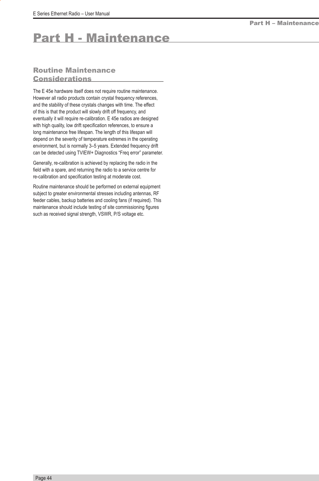   Page 44E Series Ethernet Radio – User ManualPart H - MaintenanceRoutine Maintenance ConsiderationsThe E 45e hardware itself does not require routine maintenance. However all radio products contain crystal frequency references, and the stability of these crystals changes with time. The effect of this is that the product will slowly drift off frequency, and eventually it will require re-calibration. E 45e radios are designed with high quality, low drift specication references, to ensure a long maintenance free lifespan. The length of this lifespan will depend on the severity of temperature extremes in the operating environment, but is normally 3–5 years. Extended frequency drift can be detected using TVIEW+ Diagnostics “Freq error” parameter.Generally, re-calibration is achieved by replacing the radio in the eld with a spare, and returning the radio to a service centre for re-calibration and specication testing at moderate cost.Routine maintenance should be performed on external equipment subject to greater environmental stresses including antennas, RF feeder cables, backup batteries and cooling fans (if required). This maintenance should include testing of site commissioning gures such as received signal strength, VSWR, P/S voltage etc.Part H – Maintenance