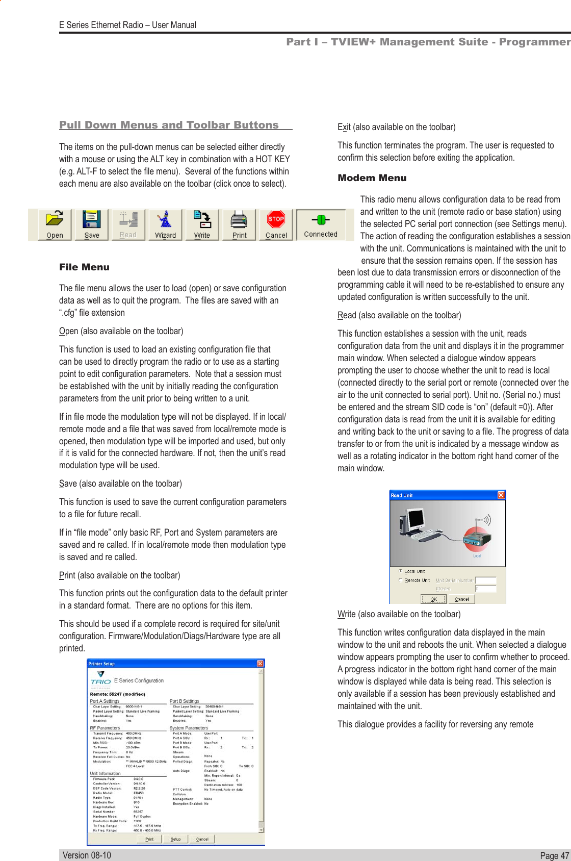 Page  47  E Series Ethernet Radio – User ManualVersion 08-10Pull Down Menus and Toolbar ButtonsThe items on the pull-down menus can be selected either directly with a mouse or using the ALT key in combination with a HOT KEY (e.g. ALT-F to select the le menu).  Several of the functions within each menu are also available on the toolbar (click once to select).File MenuThe le menu allows the user to load (open) or save conguration data as well as to quit the program.  The les are saved with an “.cfg” le extensionOpen (also available on the toolbar)This function is used to load an existing conguration le that can be used to directly program the radio or to use as a starting point to edit conguration parameters.  Note that a session must be established with the unit by initially reading the conguration parameters from the unit prior to being written to a unit.If in le mode the modulation type will not be displayed. If in local/remote mode and a le that was saved from local/remote mode is opened, then modulation type will be imported and used, but only if it is valid for the connected hardware. If not, then the unit’s read modulation type will be used.Save (also available on the toolbar)This function is used to save the current conguration parameters to a le for future recall.If in “le mode” only basic RF, Port and System parameters are saved and re called. If in local/remote mode then modulation type is saved and re called.Print (also available on the toolbar)This function prints out the conguration data to the default printer in a standard format.  There are no options for this item.This should be used if a complete record is required for site/unit conguration. Firmware/Modulation/Diags/Hardware type are all printed.Exit (also available on the toolbar)This function terminates the program. The user is requested to conrm this selection before exiting the application.Modem MenuThis radio menu allows conguration data to be read from and written to the unit (remote radio or base station) using the selected PC serial port connection (see Settings menu). The action of reading the conguration establishes a session with the unit. Communications is maintained with the unit to ensure that the session remains open. If the session has been lost due to data transmission errors or disconnection of the programming cable it will need to be re-established to ensure any updated conguration is written successfully to the unit.Read (also available on the toolbar)This function establishes a session with the unit, reads conguration data from the unit and displays it in the programmer main window. When selected a dialogue window appears prompting the user to choose whether the unit to read is local (connected directly to the serial port or remote (connected over the air to the unit connected to serial port). Unit no. (Serial no.) must be entered and the stream SID code is “on” (default =0)). After conguration data is read from the unit it is available for editing and writing back to the unit or saving to a le. The progress of data transfer to or from the unit is indicated by a message window as well as a rotating indicator in the bottom right hand corner of the main window.Write (also available on the toolbar)This function writes conguration data displayed in the main window to the unit and reboots the unit. When selected a dialogue window appears prompting the user to conrm whether to proceed.  A progress indicator in the bottom right hand corner of the main window is displayed while data is being read. This selection is only available if a session has been previously established and maintained with the unit.This dialogue provides a facility for reversing any remote Part I – TVIEW+ Management Suite - Programmer