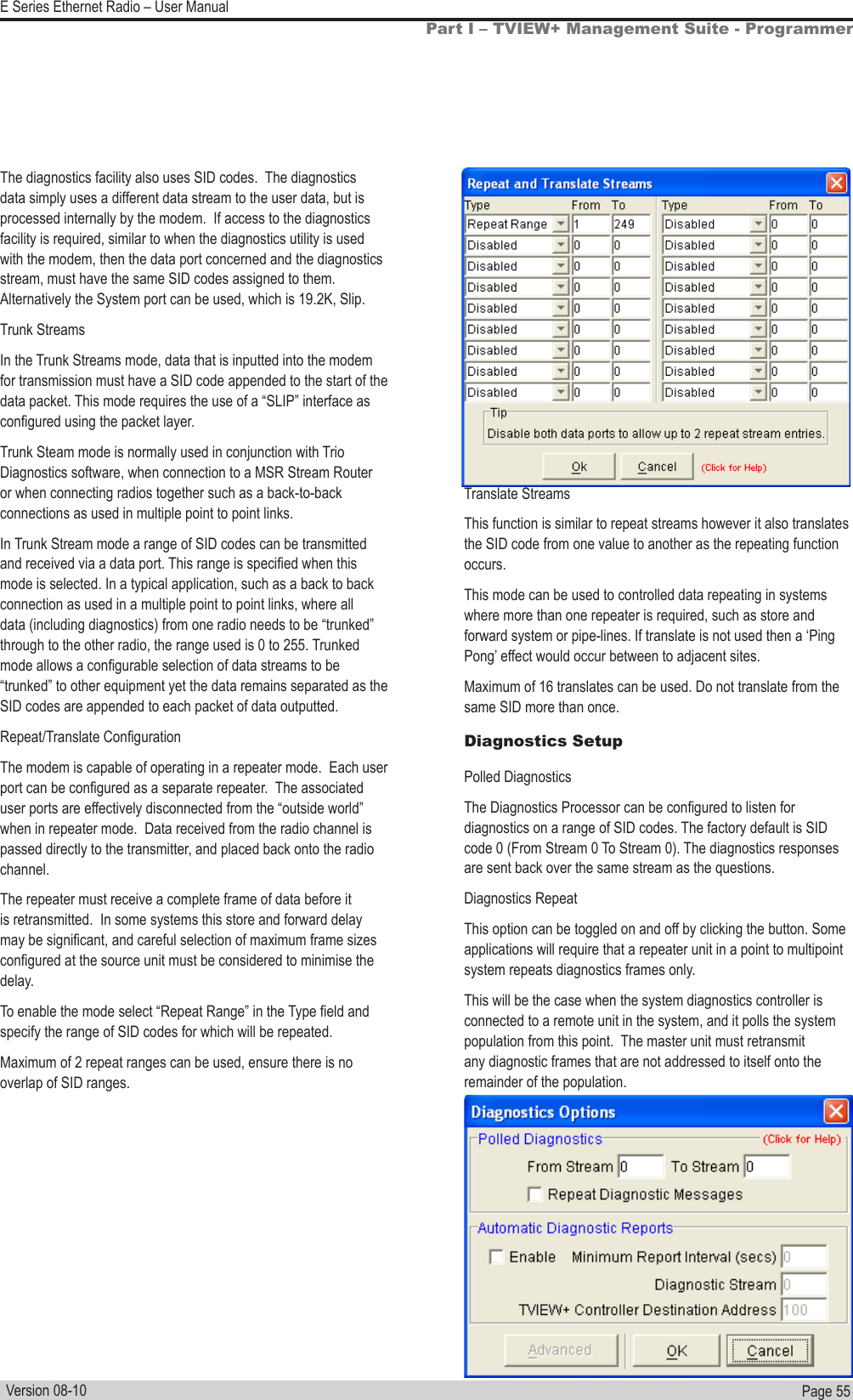 Page  55  E Series Ethernet Radio – User ManualVersion 08-10The diagnostics facility also uses SID codes.  The diagnostics data simply uses a different data stream to the user data, but is processed internally by the modem.  If access to the diagnostics facility is required, similar to when the diagnostics utility is used with the modem, then the data port concerned and the diagnostics stream, must have the same SID codes assigned to them. Alternatively the System port can be used, which is 19.2K, Slip.Trunk StreamsIn the Trunk Streams mode, data that is inputted into the modem for transmission must have a SID code appended to the start of the data packet. This mode requires the use of a “SLIP” interface as congured using the packet layer.Trunk Steam mode is normally used in conjunction with Trio Diagnostics software, when connection to a MSR Stream Router or when connecting radios together such as a back-to-back connections as used in multiple point to point links.In Trunk Stream mode a range of SID codes can be transmitted and received via a data port. This range is specied when this mode is selected. In a typical application, such as a back to back connection as used in a multiple point to point links, where all data (including diagnostics) from one radio needs to be “trunked” through to the other radio, the range used is 0 to 255. Trunked mode allows a congurable selection of data streams to be “trunked” to other equipment yet the data remains separated as the SID codes are appended to each packet of data outputted.Repeat/Translate CongurationThe modem is capable of operating in a repeater mode.  Each user port can be congured as a separate repeater.  The associated user ports are effectively disconnected from the “outside world” when in repeater mode.  Data received from the radio channel is passed directly to the transmitter, and placed back onto the radio channel. The repeater must receive a complete frame of data before it is retransmitted.  In some systems this store and forward delay may be signicant, and careful selection of maximum frame sizes congured at the source unit must be considered to minimise the delay.To enable the mode select “Repeat Range” in the Type eld and specify the range of SID codes for which will be repeated.Maximum of 2 repeat ranges can be used, ensure there is no overlap of SID ranges. Part I – TVIEW+ Management Suite - ProgrammerTranslate StreamsThis function is similar to repeat streams however it also translates the SID code from one value to another as the repeating function occurs.This mode can be used to controlled data repeating in systems where more than one repeater is required, such as store and forward system or pipe-lines. If translate is not used then a ‘Ping Pong’ effect would occur between to adjacent sites.Maximum of 16 translates can be used. Do not translate from the same SID more than once. Diagnostics Setup Polled DiagnosticsThe Diagnostics Processor can be congured to listen for diagnostics on a range of SID codes. The factory default is SID code 0 (From Stream 0 To Stream 0). The diagnostics responses are sent back over the same stream as the questions. Diagnostics RepeatThis option can be toggled on and off by clicking the button. Some applications will require that a repeater unit in a point to multipoint system repeats diagnostics frames only. This will be the case when the system diagnostics controller is connected to a remote unit in the system, and it polls the system population from this point.  The master unit must retransmit any diagnostic frames that are not addressed to itself onto the remainder of the population.