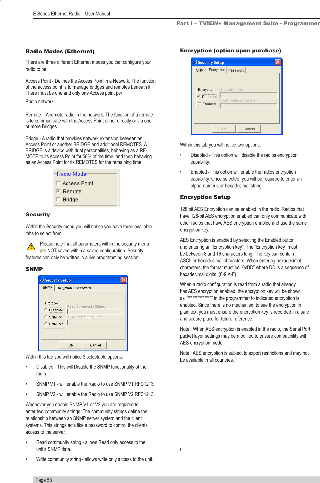   Page 58E Series Ethernet Radio – User ManualPart I – TVIEW+ Management Suite - ProgrammerEncryption (option upon purchase)Within this tab you will notice two options:•  Disabled - This option will disable the radios encryption capability.•  Enabled - This option will enable the radios encryption capability. Once selected, you will be required to enter an alpha-numeric or hexadecimal stringEncryption Setup128 bit AES Encryption can be enabled in the radio. Radios that have 128-bit AES encryption enabled can only communicate with other radios that have AES encryption enabled and use the same encryption key.AES Encryption is enabled by selecting the Enabled button and entering an “Encryption key”. The “Encryption key” must be between 8 and 16 characters long. The key can contain ASCII or hexadecimal characters. When entering hexadecimal characters, the format must be “0xDD” where DD is a sequence of hexadecimal digits. (0-9,A-F).When a radio conguration is read from a radio that already has AES encryption enabled, the encryption key will be shown as “**************” in the programmer to indicated encryption is enabled. Since there is no mechanism to see the encryption in plain text you must ensure the encryption key is recorded in a safe and secure place for future reference. Note : When AES encryption is enabled in the radio, the Serial Port packet layer settings may be modied to ensure compatibility with AES encryption mode. Note : AES encryption is subject to export restrictions and may not be available in all countries.\Radio Modes (Ethernet)There are three different Ethernet modes you can congure your radio to be.Access Point - Denes the Access Point in a Network. The function of the access point is to manage bridges and remotes beneath it. There must be one and only one Access point per Radio network.Remote -  A remote radio in the network. The function of a remote is to communicate with the Access Point either directly or via one or more Bridges.Bridge - A radio that provides network extension between an Access Point or another BRIDGE and additional REMOTES. A BRIDGE is a device with dual personalities, behaving as a RE-MOTE to its Access Point for 50% of the time, and then behaving as an Access Point for its REMOTES for the remaining time.SecurityWithin the Security menu you will notice you have three available tabs to select from. Please note that all parameters within the security menu are NOT saved within a saved conguration. Security features can only be written in a live programming session.SNMPWithin this tab you will notice 3 selectable options:•  Disabled - This will Disable the SNMP functionality of the radio.•  SNMP V1 - will enable the Radio to use SNMP V1 RFC1213.•  SNMP V2 - will enable the Radio to use SNMP V2 RFC1213.Whenever you enable SNMP V1 or V2 you are required to enter two community strings. The community strings dene the relationship between an SNMP server system and the client systems. This strings acts like a password to control the clients’ access to the server.•  Read community string - allows Read only access to the unit’s SNMP data.•  Write community string - allows write only access to the unit.