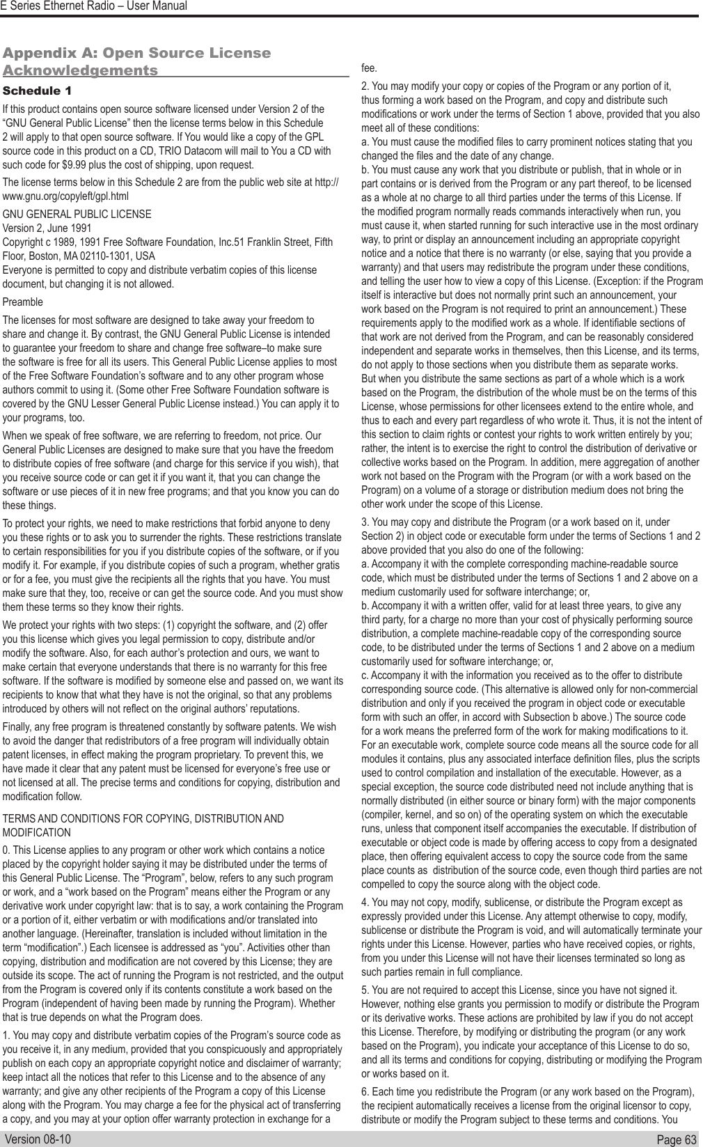 Page  63  E Series Ethernet Radio – User ManualVersion 08-10Schedule 1 If this product contains open source software licensed under Version 2 of the “GNU General Public License” then the license terms below in this Schedule 2 will apply to that open source software. If You would like a copy of the GPL source code in this product on a CD, TRIO Datacom will mail to You a CD with such code for $9.99 plus the cost of shipping, upon request. The license terms below in this Schedule 2 are from the public web site at http://www.gnu.org/copyleft/gpl.html GNU GENERAL PUBLIC LICENSE Version 2, June 1991Copyright c 1989, 1991 Free Software Foundation, Inc.51 Franklin Street, Fifth Floor, Boston, MA 02110-1301, USAEveryone is permitted to copy and distribute verbatim copies of this license document, but changing it is not allowed.Preamble The licenses for most software are designed to take away your freedom to share and change it. By contrast, the GNU General Public License is intended to guarantee your freedom to share and change free software–to make sure the software is free for all its users. This General Public License applies to most of the Free Software Foundation’s software and to any other program whose authors commit to using it. (Some other Free Software Foundation software is covered by the GNU Lesser General Public License instead.) You can apply it to your programs, too.When we speak of free software, we are referring to freedom, not price. Our General Public Licenses are designed to make sure that you have the freedom to distribute copies of free software (and charge for this service if you wish), that you receive source code or can get it if you want it, that you can change the software or use pieces of it in new free programs; and that you know you can do these things. To protect your rights, we need to make restrictions that forbid anyone to deny you these rights or to ask you to surrender the rights. These restrictions translate to certain responsibilities for you if you distribute copies of the software, or if you modify it. For example, if you distribute copies of such a program, whether gratis or for a fee, you must give the recipients all the rights that you have. You must make sure that they, too, receive or can get the source code. And you must show them these terms so they know their rights.We protect your rights with two steps: (1) copyright the software, and (2) offer you this license which gives you legal permission to copy, distribute and/or modify the software. Also, for each author’s protection and ours, we want to make certain that everyone understands that there is no warranty for this free software. If the software is modied by someone else and passed on, we want its recipients to know that what they have is not the original, so that any problems introduced by others will not reect on the original authors’ reputations. Finally, any free program is threatened constantly by software patents. We wish to avoid the danger that redistributors of a free program will individually obtain patent licenses, in effect making the program proprietary. To prevent this, we have made it clear that any patent must be licensed for everyone’s free use or not licensed at all. The precise terms and conditions for copying, distribution and modication follow. TERMS AND CONDITIONS FOR COPYING, DISTRIBUTION AND MODIFICATION0. This License applies to any program or other work which contains a notice placed by the copyright holder saying it may be distributed under the terms of this General Public License. The “Program”, below, refers to any such program or work, and a “work based on the Program” means either the Program or any derivative work under copyright law: that is to say, a work containing the Program or a portion of it, either verbatim or with modications and/or translated into another language. (Hereinafter, translation is included without limitation in the term “modication”.) Each licensee is addressed as “you”. Activities other than copying, distribution and modication are not covered by this License; they are outside its scope. The act of running the Program is not restricted, and the output from the Program is covered only if its contents constitute a work based on the Program (independent of having been made by running the Program). Whether that is true depends on what the Program does. 1. You may copy and distribute verbatim copies of the Program’s source code as you receive it, in any medium, provided that you conspicuously and appropriately publish on each copy an appropriate copyright notice and disclaimer of warranty; keep intact all the notices that refer to this License and to the absence of any warranty; and give any other recipients of the Program a copy of this License along with the Program. You may charge a fee for the physical act of transferring a copy, and you may at your option offer warranty protection in exchange for a fee.2. You may modify your copy or copies of the Program or any portion of it, thus forming a work based on the Program, and copy and distribute such modications or work under the terms of Section 1 above, provided that you also meet all of these conditions: a. You must cause the modied les to carry prominent notices stating that you changed the les and the date of any change. b. You must cause any work that you distribute or publish, that in whole or in part contains or is derived from the Program or any part thereof, to be licensed as a whole at no charge to all third parties under the terms of this License. If the modied program normally reads commands interactively when run, you must cause it, when started running for such interactive use in the most ordinary way, to print or display an announcement including an appropriate copyright notice and a notice that there is no warranty (or else, saying that you provide a warranty) and that users may redistribute the program under these conditions, and telling the user how to view a copy of this License. (Exception: if the Program itself is interactive but does not normally print such an announcement, your work based on the Program is not required to print an announcement.) These requirements apply to the modied work as a whole. If identiable sections of that work are not derived from the Program, and can be reasonably considered independent and separate works in themselves, then this License, and its terms, do not apply to those sections when you distribute them as separate works. But when you distribute the same sections as part of a whole which is a work based on the Program, the distribution of the whole must be on the terms of this License, whose permissions for other licensees extend to the entire whole, and thus to each and every part regardless of who wrote it. Thus, it is not the intent of this section to claim rights or contest your rights to work written entirely by you; rather, the intent is to exercise the right to control the distribution of derivative or collective works based on the Program. In addition, mere aggregation of another work not based on the Program with the Program (or with a work based on the Program) on a volume of a storage or distribution medium does not bring the other work under the scope of this License. 3. You may copy and distribute the Program (or a work based on it, under Section 2) in object code or executable form under the terms of Sections 1 and 2 above provided that you also do one of the following: a. Accompany it with the complete corresponding machine-readable source code, which must be distributed under the terms of Sections 1 and 2 above on a medium customarily used for software interchange; or, b. Accompany it with a written offer, valid for at least three years, to give any third party, for a charge no more than your cost of physically performing source distribution, a complete machine-readable copy of the corresponding source code, to be distributed under the terms of Sections 1 and 2 above on a medium customarily used for software interchange; or, c. Accompany it with the information you received as to the offer to distribute corresponding source code. (This alternative is allowed only for non-commercial distribution and only if you received the program in object code or executable form with such an offer, in accord with Subsection b above.) The source code for a work means the preferred form of the work for making modications to it. For an executable work, complete source code means all the source code for all modules it contains, plus any associated interface denition les, plus the scripts used to control compilation and installation of the executable. However, as a special exception, the source code distributed need not include anything that is normally distributed (in either source or binary form) with the major components (compiler, kernel, and so on) of the operating system on which the executable runs, unless that component itself accompanies the executable. If distribution of executable or object code is made by offering access to copy from a designated place, then offering equivalent access to copy the source code from the same place counts as  distribution of the source code, even though third parties are not compelled to copy the source along with the object code. 4. You may not copy, modify, sublicense, or distribute the Program except as expressly provided under this License. Any attempt otherwise to copy, modify, sublicense or distribute the Program is void, and will automatically terminate your rights under this License. However, parties who have received copies, or rights, from you under this License will not have their licenses terminated so long as such parties remain in full compliance. 5. You are not required to accept this License, since you have not signed it. However, nothing else grants you permission to modify or distribute the Program or its derivative works. These actions are prohibited by law if you do not accept this License. Therefore, by modifying or distributing the program (or any work based on the Program), you indicate your acceptance of this License to do so, and all its terms and conditions for copying, distributing or modifying the Program or works based on it. 6. Each time you redistribute the Program (or any work based on the Program), the recipient automatically receives a license from the original licensor to copy, distribute or modify the Program subject to these terms and conditions. You Appendix A: Open Source License Acknowledgements