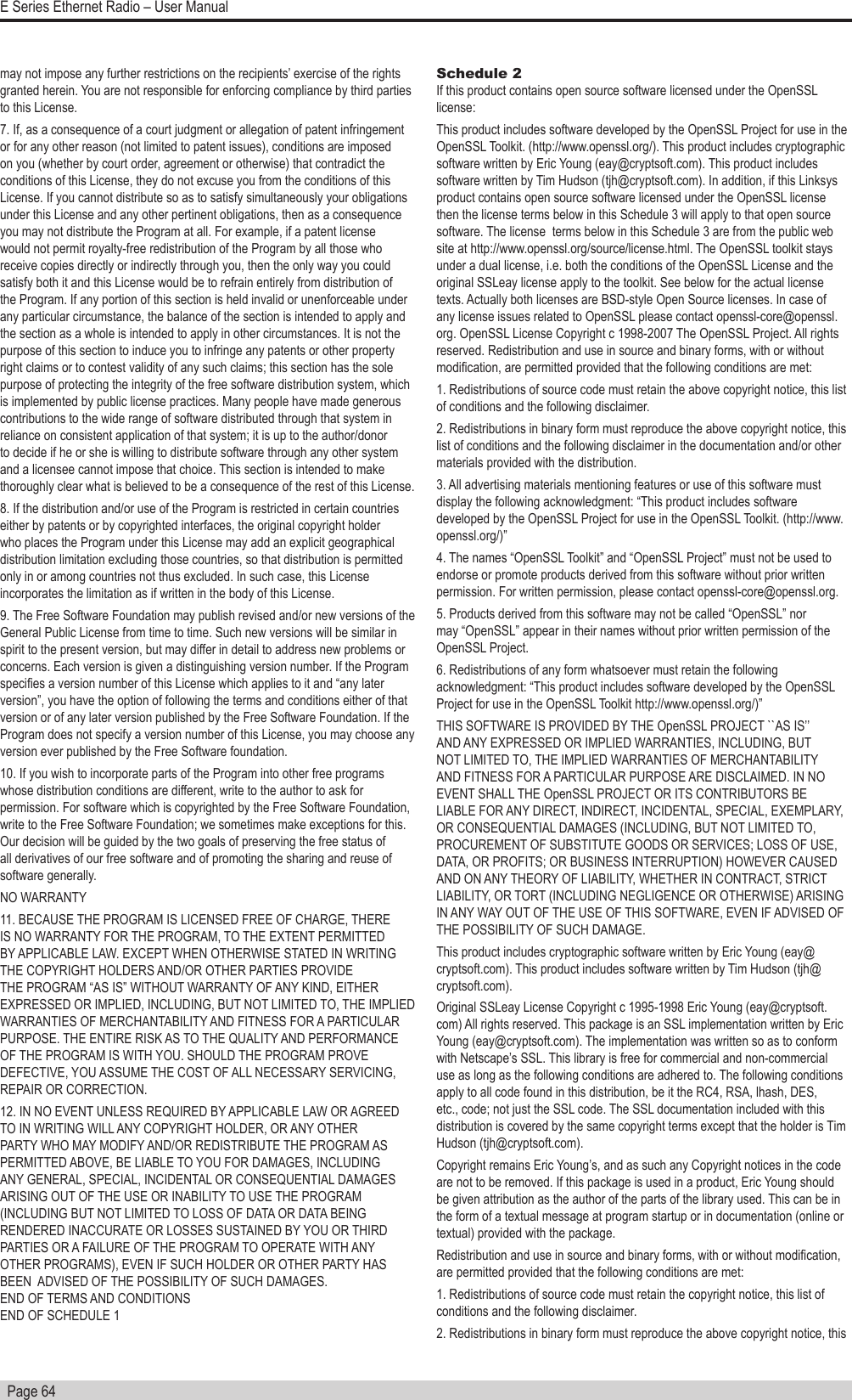   Page 64E Series Ethernet Radio – User Manualmay not impose any further restrictions on the recipients’ exercise of the rights granted herein. You are not responsible for enforcing compliance by third parties to this License. 7. If, as a consequence of a court judgment or allegation of patent infringement or for any other reason (not limited to patent issues), conditions are imposed on you (whether by court order, agreement or otherwise) that contradict the conditions of this License, they do not excuse you from the conditions of this License. If you cannot distribute so as to satisfy simultaneously your obligations under this License and any other pertinent obligations, then as a consequence you may not distribute the Program at all. For example, if a patent license would not permit royalty-free redistribution of the Program by all those who receive copies directly or indirectly through you, then the only way you could satisfy both it and this License would be to refrain entirely from distribution of the Program. If any portion of this section is held invalid or unenforceable under any particular circumstance, the balance of the section is intended to apply and the section as a whole is intended to apply in other circumstances. It is not the purpose of this section to induce you to infringe any patents or other property right claims or to contest validity of any such claims; this section has the sole purpose of protecting the integrity of the free software distribution system, which is implemented by public license practices. Many people have made generous contributions to the wide range of software distributed through that system in reliance on consistent application of that system; it is up to the author/donor to decide if he or she is willing to distribute software through any other system and a licensee cannot impose that choice. This section is intended to make thoroughly clear what is believed to be a consequence of the rest of this License. 8. If the distribution and/or use of the Program is restricted in certain countries either by patents or by copyrighted interfaces, the original copyright holder who places the Program under this License may add an explicit geographical distribution limitation excluding those countries, so that distribution is permitted only in or among countries not thus excluded. In such case, this License incorporates the limitation as if written in the body of this License. 9. The Free Software Foundation may publish revised and/or new versions of the General Public License from time to time. Such new versions will be similar in spirit to the present version, but may differ in detail to address new problems or concerns. Each version is given a distinguishing version number. If the Program species a version number of this License which applies to it and “any later version”, you have the option of following the terms and conditions either of that version or of any later version published by the Free Software Foundation. If the Program does not specify a version number of this License, you may choose any version ever published by the Free Software foundation. 10. If you wish to incorporate parts of the Program into other free programs whose distribution conditions are different, write to the author to ask for permission. For software which is copyrighted by the Free Software Foundation, write to the Free Software Foundation; we sometimes make exceptions for this. Our decision will be guided by the two goals of preserving the free status of all derivatives of our free software and of promoting the sharing and reuse of software generally. NO WARRANTY 11. BECAUSE THE PROGRAM IS LICENSED FREE OF CHARGE, THERE IS NO WARRANTY FOR THE PROGRAM, TO THE EXTENT PERMITTED BY APPLICABLE LAW. EXCEPT WHEN OTHERWISE STATED IN WRITING THE COPYRIGHT HOLDERS AND/OR OTHER PARTIES PROVIDE THE PROGRAM “AS IS” WITHOUT WARRANTY OF ANY KIND, EITHER EXPRESSED OR IMPLIED, INCLUDING, BUT NOT LIMITED TO, THE IMPLIED WARRANTIES OF MERCHANTABILITY AND FITNESS FOR A PARTICULAR PURPOSE. THE ENTIRE RISK AS TO THE QUALITY AND PERFORMANCE OF THE PROGRAM IS WITH YOU. SHOULD THE PROGRAM PROVE DEFECTIVE, YOU ASSUME THE COST OF ALL NECESSARY SERVICING, REPAIR OR CORRECTION. 12. IN NO EVENT UNLESS REQUIRED BY APPLICABLE LAW OR AGREED TO IN WRITING WILL ANY COPYRIGHT HOLDER, OR ANY OTHER PARTY WHO MAY MODIFY AND/OR REDISTRIBUTE THE PROGRAM AS PERMITTED ABOVE, BE LIABLE TO YOU FOR DAMAGES, INCLUDING ANY GENERAL, SPECIAL, INCIDENTAL OR CONSEQUENTIAL DAMAGES ARISING OUT OF THE USE OR INABILITY TO USE THE PROGRAM (INCLUDING BUT NOT LIMITED TO LOSS OF DATA OR DATA BEING RENDERED INACCURATE OR LOSSES SUSTAINED BY YOU OR THIRD PARTIES OR A FAILURE OF THE PROGRAM TO OPERATE WITH ANY OTHER PROGRAMS), EVEN IF SUCH HOLDER OR OTHER PARTY HAS BEEN  ADVISED OF THE POSSIBILITY OF SUCH DAMAGES. END OF TERMS AND CONDITIONS END OF SCHEDULE 1Schedule 2 If this product contains open source software licensed under the OpenSSL license: This product includes software developed by the OpenSSL Project for use in the OpenSSL Toolkit. (http://www.openssl.org/). This product includes cryptographic software written by Eric Young (eay@cryptsoft.com). This product includes software written by Tim Hudson (tjh@cryptsoft.com). In addition, if this Linksys product contains open source software licensed under the OpenSSL license then the license terms below in this Schedule 3 will apply to that open source software. The license  terms below in this Schedule 3 are from the public web site at http://www.openssl.org/source/license.html. The OpenSSL toolkit stays under a dual license, i.e. both the conditions of the OpenSSL License and the original SSLeay license apply to the toolkit. See below for the actual license texts. Actually both licenses are BSD-style Open Source licenses. In case of any license issues related to OpenSSL please contact openssl-core@openssl.org. OpenSSL License Copyright c 1998-2007 The OpenSSL Project. All rights reserved. Redistribution and use in source and binary forms, with or without modication, are permitted provided that the following conditions are met: 1. Redistributions of source code must retain the above copyright notice, this list of conditions and the following disclaimer. 2. Redistributions in binary form must reproduce the above copyright notice, this list of conditions and the following disclaimer in the documentation and/or other materials provided with the distribution. 3. All advertising materials mentioning features or use of this software must display the following acknowledgment: “This product includes software developed by the OpenSSL Project for use in the OpenSSL Toolkit. (http://www.openssl.org/)”4. The names “OpenSSL Toolkit” and “OpenSSL Project” must not be used to endorse or promote products derived from this software without prior written permission. For written permission, please contact openssl-core@openssl.org.5. Products derived from this software may not be called “OpenSSL” nor may “OpenSSL” appear in their names without prior written permission of the OpenSSL Project.6. Redistributions of any form whatsoever must retain the following acknowledgment: “This product includes software developed by the OpenSSL Project for use in the OpenSSL Toolkit http://www.openssl.org/)”THIS SOFTWARE IS PROVIDED BY THE OpenSSL PROJECT ``AS IS’’ AND ANY EXPRESSED OR IMPLIED WARRANTIES, INCLUDING, BUT NOT LIMITED TO, THE IMPLIED WARRANTIES OF MERCHANTABILITY AND FITNESS FOR A PARTICULAR PURPOSE ARE DISCLAIMED. IN NO EVENT SHALL THE OpenSSL PROJECT OR ITS CONTRIBUTORS BE LIABLE FOR ANY DIRECT, INDIRECT, INCIDENTAL, SPECIAL, EXEMPLARY, OR CONSEQUENTIAL DAMAGES (INCLUDING, BUT NOT LIMITED TO, PROCUREMENT OF SUBSTITUTE GOODS OR SERVICES; LOSS OF USE, DATA, OR PROFITS; OR BUSINESS INTERRUPTION) HOWEVER CAUSED AND ON ANY THEORY OF LIABILITY, WHETHER IN CONTRACT, STRICT LIABILITY, OR TORT (INCLUDING NEGLIGENCE OR OTHERWISE) ARISING IN ANY WAY OUT OF THE USE OF THIS SOFTWARE, EVEN IF ADVISED OF THE POSSIBILITY OF SUCH DAMAGE.This product includes cryptographic software written by Eric Young (eay@cryptsoft.com). This product includes software written by Tim Hudson (tjh@cryptsoft.com).Original SSLeay License Copyright c 1995-1998 Eric Young (eay@cryptsoft.com) All rights reserved. This package is an SSL implementation written by Eric Young (eay@cryptsoft.com). The implementation was written so as to conform with Netscape’s SSL. This library is free for commercial and non-commercial use as long as the following conditions are adhered to. The following conditions apply to all code found in this distribution, be it the RC4, RSA, lhash, DES, etc., code; not just the SSL code. The SSL documentation included with this distribution is covered by the same copyright terms except that the holder is Tim Hudson (tjh@cryptsoft.com). Copyright remains Eric Young’s, and as such any Copyright notices in the code are not to be removed. If this package is used in a product, Eric Young should be given attribution as the author of the parts of the library used. This can be in the form of a textual message at program startup or in documentation (online or textual) provided with the package.Redistribution and use in source and binary forms, with or without modication, are permitted provided that the following conditions are met:1. Redistributions of source code must retain the copyright notice, this list of conditions and the following disclaimer. 2. Redistributions in binary form must reproduce the above copyright notice, this 