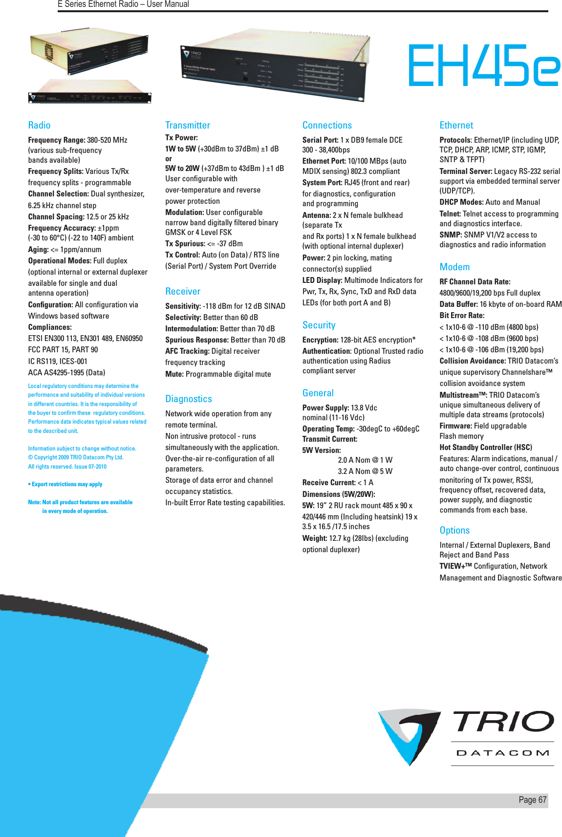 Page  67  E Series Ethernet Radio – User ManualVersion 08-10EH45e   RadioFrequency Range: 380-520 MHz (various sub-frequency  bands available)Frequency Splits: Various Tx/Rxfrequency splits - programmableChannel Selection: Dual synthesizer,6.25 kHz channel stepChannel Spacing: 12.5 or 25 kHzFrequency Accuracy: ±1ppm  (-30 to 60°C) (-22 to 140F) ambientAging: &lt;= 1ppm/annumOperational Modes: Full duplex(optional internal or external duplexeravailable for single and dual  antenna operation)Conﬁguration: All conﬁguration viaWindows based softwareCompliances:ETSI EN300 113, EN301 489, EN60950FCC PART 15, PART 90IC RS119, ICES-001ACA AS4295-1995 (Data)TransmitterTx Power:1W to 5W (+30dBm to 37dBm) ±1 dB   or    5W to 20W (+37dBm to 43dBm ) ±1 dB User conﬁgurable withover-temperature and reversepower protectionModulation: User conﬁgurable  narrow band digitally ﬁltered binary GMSK or 4 Level FSKTx Spurious: &lt;= -37 dBmTx Control: Auto (on Data) / RTS line(Serial Port) / System Port OverrideReceiverSensitivity: -118 dBm for 12 dB SINADSelectivity: Better than 60 dBIntermodulation: Better than 70 dBSpurious Response: Better than 70 dBAFC Tracking: Digital receiverfrequency trackingMute: Programmable digital muteDiagnostics Network wide operation from anyremote terminal.Non intrusive protocol - runssimultaneously with the application.Over-the-air re-conﬁguration of all parameters.Storage of data error and channeloccupancy statistics.In-built Error Rate testing capabilities.ConnectionsSerial Port: 1 x DB9 female DCE  300 - 38,400bpsEthernet Port: 10/100 MBps (auto MDIX sensing) 802.3 compliantSystem Port: RJ45 (front and rear)for diagnostics, conﬁguration and programmingAntenna: 2 x N female bulkhead (separate Txand Rx ports) 1 x N female bulkhead (with optional internal duplexer)Power: 2 pin locking, matingconnector(s) suppliedLED Display: Multimode Indicators forPwr, Tx, Rx, Sync, TxD and RxD dataLEDs (for both port A and B)SecurityEncryption: 128-bit AES encryption*Authentication: Optional Trusted radio authentication using Radius compliant serverGeneralPower Supply: 13.8 Vdc  nominal (11-16 Vdc)Operating Temp: -30degC to +60degC Transmit Current:5W Version:       2.0 A Nom @ 1 W  3.2 A Nom @ 5 W Receive Current: &lt; 1 ADimensions (5W/20W):5W: 19” 2 RU rack mount 485 x 90 x420/446 mm (Including heatsink) 19 x 3.5 x 16.5 /17.5 inchesWeight: 12.7 kg (28Ibs) (excludingoptional duplexer)Ethernet Protocols: Ethernet/IP (including UDP, TCP, DHCP, ARP, ICMP, STP, IGMP, SNTP &amp; TFPT) Terminal Server: Legacy RS-232 serial support via embedded terminal server (UDP/TCP). DHCP Modes: Auto and ManualTelnet: Telnet access to programming and diagnostics interface. SNMP: SNMP V1/V2 access to diagnostics and radio informationModemRF Channel Data Rate:4800/9600/19,200 bps Full duplexData Buffer: 16 kbyte of on-board RAMBit Error Rate:&lt; 1x10-6 @ -110 dBm (4800 bps)&lt; 1x10-6 @ -108 dBm (9600 bps)&lt; 1x10-6 @ -106 dBm (19,200 bps)Collision Avoidance: TRIO Datacom’sunique supervisory Channelshare™collision avoidance systemMultistream™: TRIO Datacom’s unique simultaneous delivery of multiple data streams (protocols)Firmware: Field upgradable  Flash memoryHot Standby Controller (HSC)Features: Alarm indications, manual / auto change-over control, continuousmonitoring of Tx power, RSSI, frequency offset, recovered data, power supply, and diagnostic commands from each base.OptionsInternal / External Duplexers, Band Reject and Band PassTVIEW+™ Conﬁguration, NetworkManagement and Diagnostic SoftwareLocal regulatory conditions may determine the performance and suitability of individual versions in different countries. It is the responsibility of the buyer to conﬁrm these  regulatory conditions. Performance data indicates typical values related to the described unit.Information subject to change without notice. © Copyright 2009 TRIO Datacom Pty Ltd.  All rights reserved. Issue 07-2010• Export restrictions may apply   Note:  Not all product features are available  in every mode of operation.