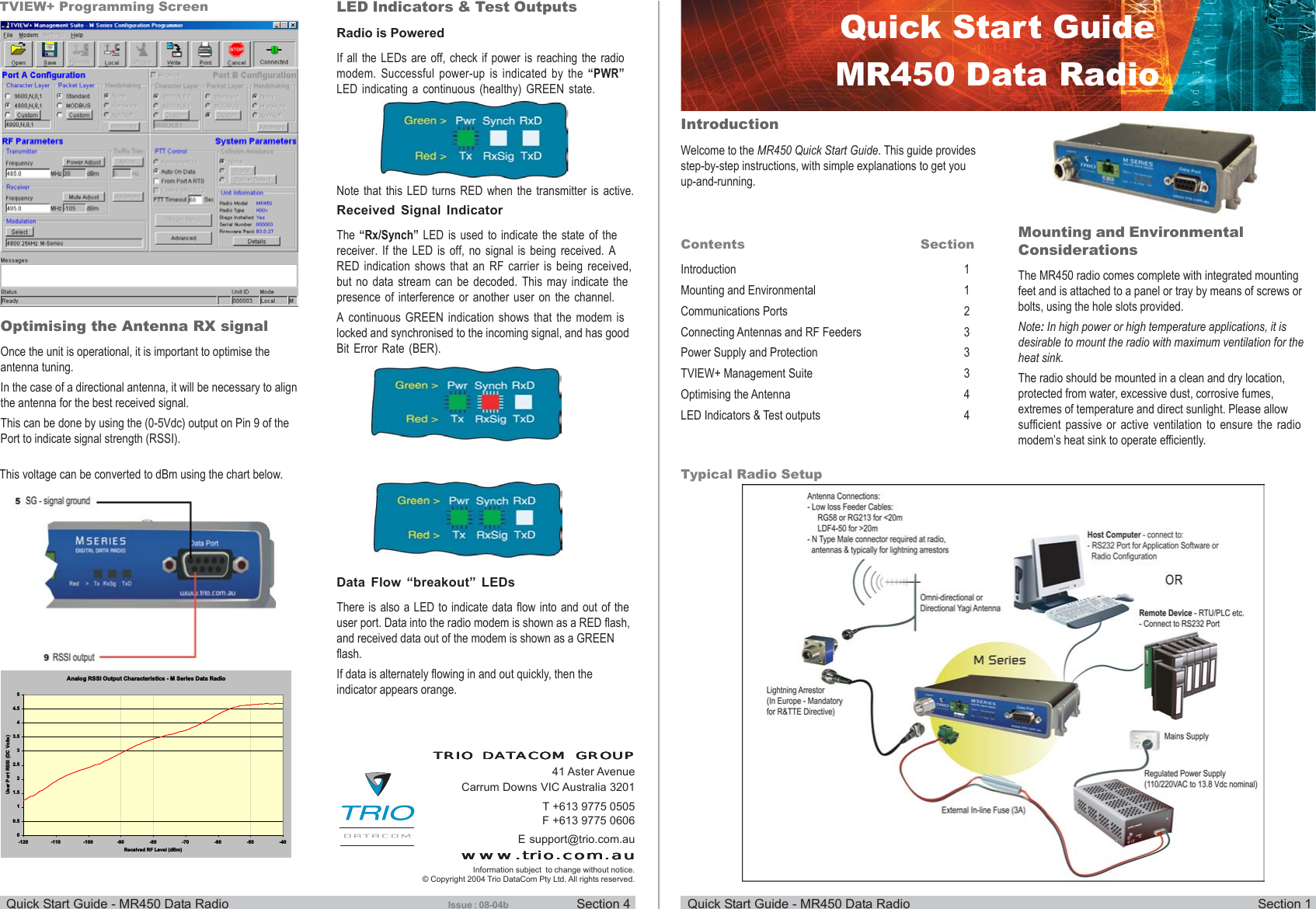 Quick Start Guide - MR450 Data Radio Section 1Quick Start Guide - MR450 Data Radio Section 4IntroductionWelcome to the MR450 Quick Start Guide. This guide providesstep-by-step instructions, with simple explanations to get youup-and-running.Contents SectionIntroduction 1Mounting and Environmental 1Communications Ports 2Connecting Antennas and RF Feeders 3Power Supply and Protection 3TVIEW+ Management Suite 3Optimising the Antenna 4LED Indicators &amp; Test outputs 4Mounting and EnvironmentalConsiderationsThe MR450 radio comes complete with integrated mountingfeet and is attached to a panel or tray by means of screws orbolts, using the hole slots provided.Note: In high power or high temperature applications, it isdesirable to mount the radio with maximum ventilation for theheat sink.The radio should be mounted in a clean and dry location,protected from water, excessive dust, corrosive fumes,extremes of temperature and direct sunlight. Please allowsufficient passive or active ventilation to ensure the radiomodem’s heat sink to operate efficiently.Quick Start GuideMR450 Data RadioTypical Radio SetupOptimising the Antenna RX signalOnce the unit is operational, it is important to optimise theantenna tuning.In the case of a directional antenna, it will be necessary to alignthe antenna for the best received signal.This can be done by using the (0-5Vdc) output on Pin 9 of thePort to indicate signal strength (RSSI).TVIEW+ Programming Screen LED Indicators &amp; Test OutputsRadio is PoweredIf all the LEDs are off, check if power is reaching the radiomodem. Successful power-up is indicated by the “PWR”LED indicating a continuous (healthy) GREEN state.Received Signal IndicatorThe “Rx/Synch” LED is used to indicate the state of thereceiver. If the LED is off, no signal is being received. ARED indication shows that an RF carrier is being received,but no data stream can be decoded. This may indicate thepresence of interference or another user on the channel.A continuous GREEN indication shows that the modem islocked and synchronised to the incoming signal, and has goodBit Error Rate (BER).Analog RSSI Output Characteristics - M Series Data Radio00.511.522.533.544.55-120 -110 -100 -90 -80 -70 -60 -50 -40Received RF Level (dBm)User Port RSSl (DC Volts)T +613 9775 0505F +613 9775 0606E support@trio.com.auwww.trio.com.auwww.trio.com.auwww.trio.com.auwww.trio.com.auwww.trio.com.auTRIO DATRIO DATRIO DATRIO DATRIO DATTTTTACOM GROUPACOM GROUPACOM GROUPACOM GROUPACOM GROUP41 Aster AvenueCarrum Downs VIC Australia 3201Information subject  to change without notice.© Copyright 2004 Trio DataCom Pty Ltd. All rights reserved.Data Flow “breakout” LEDsThere is also a LED to indicate data flow into and out of theuser port. Data into the radio modem is shown as a RED flash,and received data out of the modem is shown as a GREENflash.If data is alternately flowing in and out quickly, then theindicator appears orange.Issue : 08-04bThis voltage can be converted to dBm using the chart below.Note that this LED turns RED when the transmitter is active.