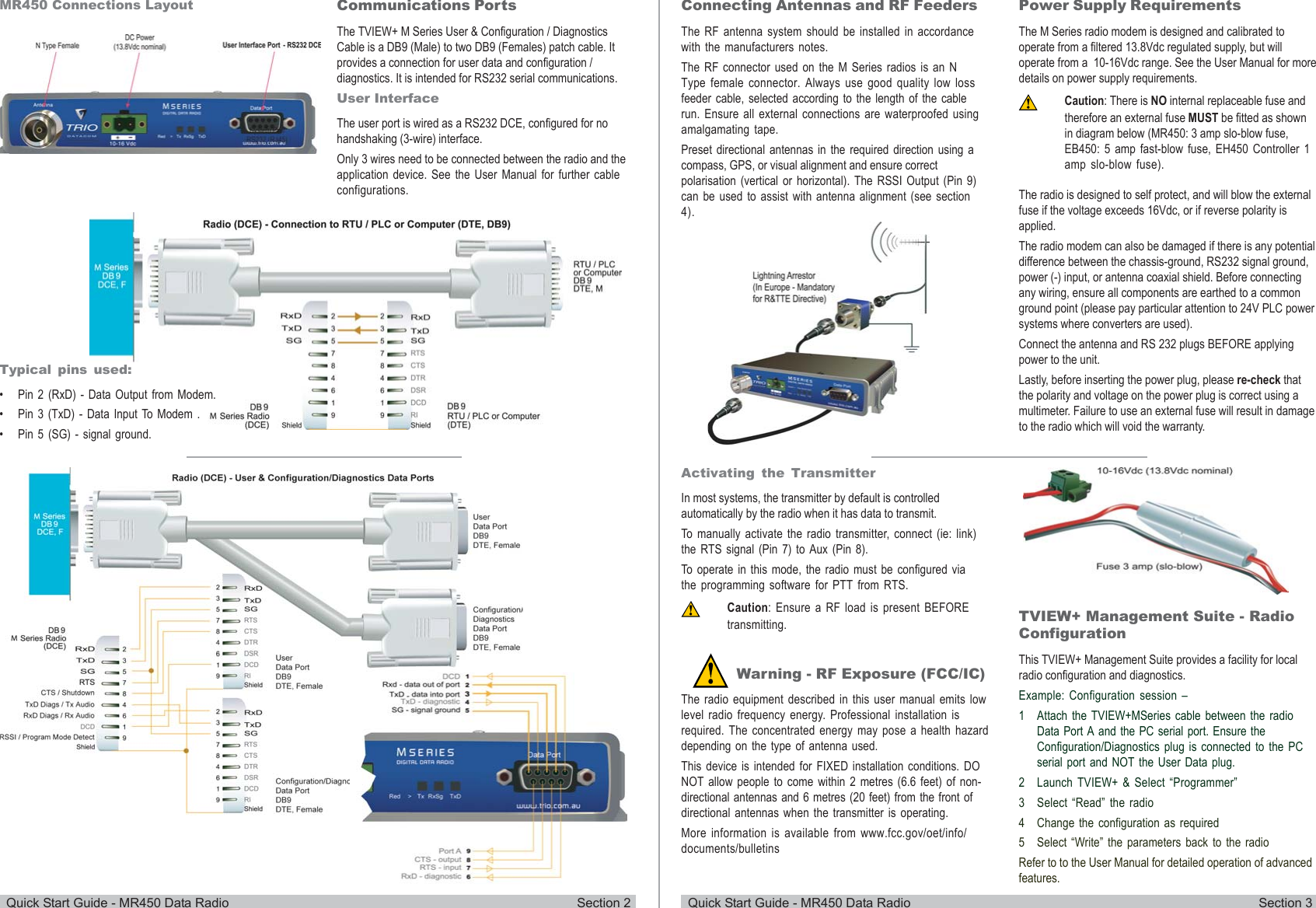 Quick Start Guide - MR450 Data Radio Section 2 Quick Start Guide - MR450 Data Radio Section 3Communications PortsThe TVIEW+ M Series User &amp; Configuration / DiagnosticsCable is a DB9 (Male) to two DB9 (Females) patch cable. Itprovides a connection for user data and configuration /diagnostics. It is intended for RS232 serial communications.User InterfaceThe user port is wired as a RS232 DCE, configured for nohandshaking (3-wire) interface.Only 3 wires need to be connected between the radio and theapplication device. See the User Manual for further cableconfigurations.MR450 Connections LayoutTypical pins used:• Pin 2 (RxD) - Data Output from Modem.• Pin 3 (TxD) - Data Input To Modem .• Pin 5 (SG) - signal ground.Connecting Antennas and RF FeedersThe RF antenna system should be installed in accordancewith the manufacturers notes.The RF connector used on the M Series radios is an NType female connector. Always use good quality low lossfeeder cable, selected according to the length of the cablerun. Ensure all external connections are waterproofed usingamalgamating tape.Preset directional antennas in the required direction using acompass, GPS, or visual alignment and ensure correctpolarisation (vertical or horizontal). The RSSI Output (Pin 9)can be used to assist with antenna alignment (see section4).Activating the TransmitterIn most systems, the transmitter by default is controlledautomatically by the radio when it has data to transmit.To manually activate the radio transmitter, connect (ie: link)the RTS signal (Pin 7) to Aux (Pin 8).To operate in this mode, the radio must be configured viathe programming software for PTT from RTS.Caution: Ensure a RF load is present BEFOREtransmitting.Power Supply RequirementsThe M Series radio modem is designed and calibrated tooperate from a filtered 13.8Vdc regulated supply, but willoperate from a  10-16Vdc range. See the User Manual for moredetails on power supply requirements.Caution: There is NO internal replaceable fuse andtherefore an external fuse MUST be fitted as shownin diagram below (MR450: 3 amp slo-blow fuse,EB450: 5 amp fast-blow fuse, EH450 Controller 1amp slo-blow fuse).The radio is designed to self protect, and will blow the externalfuse if the voltage exceeds 16Vdc, or if reverse polarity isapplied.The radio modem can also be damaged if there is any potentialdifference between the chassis-ground, RS232 signal ground,power (-) input, or antenna coaxial shield. Before connectingany wiring, ensure all components are earthed to a commonground point (please pay particular attention to 24V PLC powersystems where converters are used).Connect the antenna and RS 232 plugs BEFORE applyingpower to the unit.Lastly, before inserting the power plug, please re-check thatthe polarity and voltage on the power plug is correct using amultimeter. Failure to use an external fuse will result in damageto the radio which will void the warranty.TVIEW+ Management Suite - RadioConfigurationThis TVIEW+ Management Suite provides a facility for localradio configuration and diagnostics.Example: Configuration session –1 Attach the TVIEW+MSeries cable between the radioData Port A and the PC serial port. Ensure theConfiguration/Diagnostics plug is connected to the PCserial port and NOT the User Data plug.2 Launch TVIEW+ &amp; Select “Programmer”3 Select “Read” the radio4 Change the configuration as required5 Select “Write” the parameters back to the radioRefer to to the User Manual for detailed operation of advancedfeatures.Warning - RF Exposure (FCC/IC)The radio equipment described in this user manual emits lowlevel radio frequency energy. Professional installation isrequired. The concentrated energy may pose a health hazarddepending on the type of antenna used.This device is intended for FIXED installation conditions. DONOT allow people to come within 2 metres (6.6 feet) of non-directional antennas and 6 metres (20 feet) from the front ofdirectional antennas when the transmitter is operating.More information is available from www.fcc.gov/oet/info/documents/bulletins