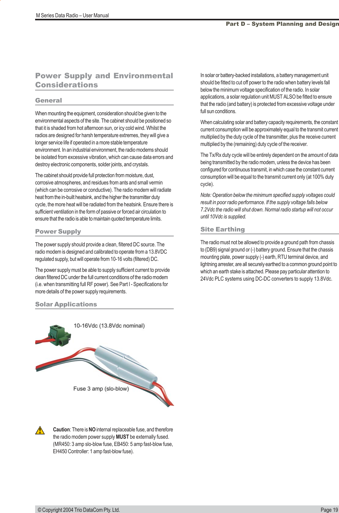 Page 19M Series Data Radio – User Manual © Copyright 2004 Trio DataCom Pty. Ltd.Part D – System Planning and DesignPower Supply and EnvironmentalConsiderationsGeneralWhen mounting the equipment, consideration should be given to theenvironmental aspects of the site. The cabinet should be positioned sothat it is shaded from hot afternoon sun, or icy cold wind. Whilst theradios are designed for harsh temperature extremes, they will give alonger service life if operated in a more stable temperatureenvironment. In an industrial environment, the radio modems shouldbe isolated from excessive vibration, which can cause data errors anddestroy electronic components, solder joints, and crystals.The cabinet should provide full protection from moisture, dust,corrosive atmospheres, and residues from ants and small vermin(which can be corrosive or conductive). The radio modem will radiateheat from the in-built heatsink, and the higher the transmitter dutycycle, the more heat will be radiated from the heatsink. Ensure there issufficient ventilation in the form of passive or forced air circulation toensure that the radio is able to maintain quoted temperature limits.Power SupplyThe power supply should provide a clean, filtered DC source. Theradio modem is designed and calibrated to operate from a 13.8VDCregulated supply, but will operate from 10-16 volts (filtered) DC.The power supply must be able to supply sufficient current to provideclean filtered DC under the full current conditions of the radio modem(i.e. when transmitting full RF power). See Part I - Specifications formore details of the power supply requirements.Solar ApplicationsIn solar or battery-backed installations, a battery management unitshould be fitted to cut off power to the radio when battery levels fallbelow the minimum voltage specification of the radio. In solarapplications, a solar regulation unit MUST ALSO be fitted to ensurethat the radio (and battery) is protected from excessive voltage underfull sun conditions.When calculating solar and battery capacity requirements, the constantcurrent consumption will be approximately equal to the transmit currentmultiplied by the duty cycle of the transmitter, plus the receive currentmultiplied by the (remaining) duty cycle of the receiver.The Tx/Rx duty cycle will be entirely dependent on the amount of databeing transmitted by the radio modem, unless the device has beenconfigured for continuous transmit, in which case the constant currentconsumption will be equal to the transmit current only (at 100% dutycycle).Note: Operation below the minimum specified supply voltages couldresult in poor radio performance. If the supply voltage falls below7.2Vdc the radio will shut down. Normal radio startup will not occuruntil 10Vdc is supplied.Site EarthingThe radio must not be allowed to provide a ground path from chassisto (DB9) signal ground or (-) battery ground. Ensure that the chassismounting plate, power supply (-) earth, RTU terminal device, andlightning arrester, are all securely earthed to a common ground point towhich an earth stake is attached. Please pay particular attention to24Vdc PLC systems using DC-DC converters to supply 13.8Vdc.Caution: There is NO internal replaceable fuse, and thereforethe radio modem power supply MUST be externally fused.(MR450: 3 amp slo-blow fuse, EB450: 5 amp fast-blow fuse,EH450 Controller: 1 amp fast-blow fuse).