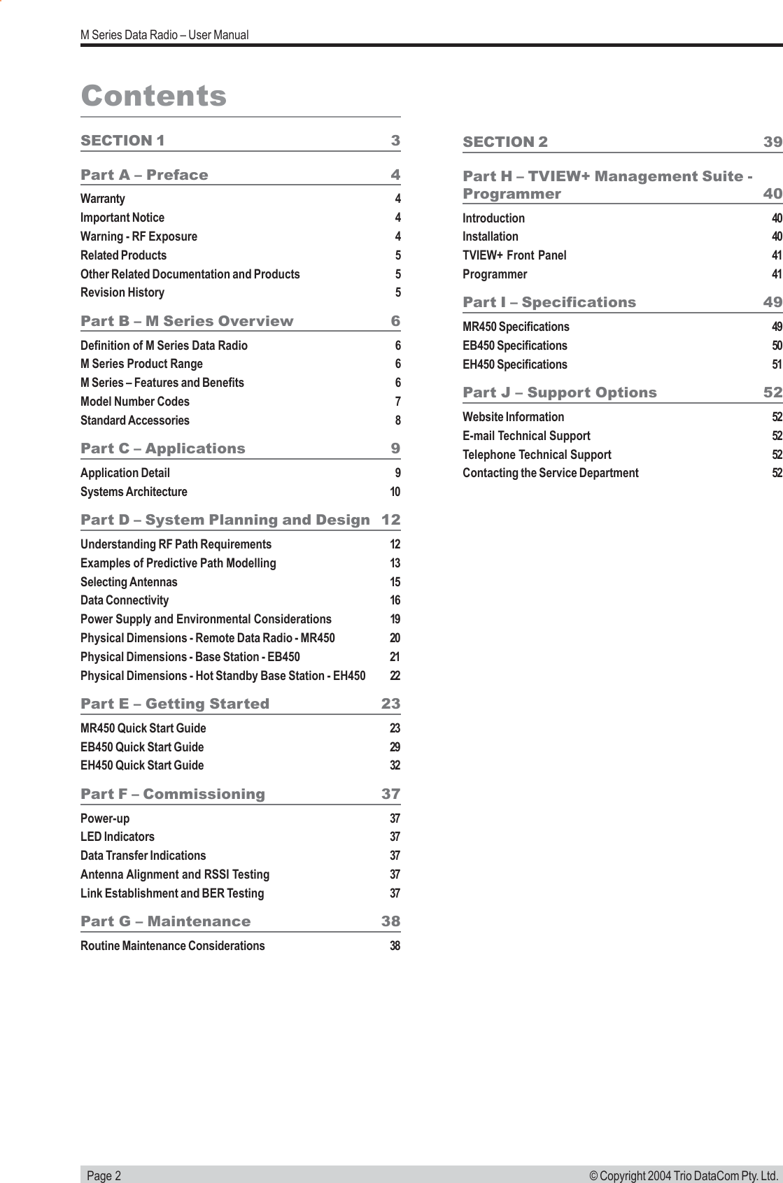   Page 2M Series Data Radio – User Manual© Copyright 2004 Trio DataCom Pty. Ltd.ContentsSECTION 1 3Part A – Preface 4Warranty 4Important Notice 4Warning - RF Exposure 4Related Products 5Other Related Documentation and Products 5Revision History 5Part B – M Series Overview 6Definition of M Series Data Radio 6M Series Product Range 6M Series – Features and Benefits 6Model Number Codes 7Standard Accessories 8Part C – Applications 9Application Detail 9Systems Architecture 10Part D – System Planning and Design 12Understanding RF Path Requirements 12Examples of Predictive Path Modelling 13Selecting Antennas 15Data Connectivity 16Power Supply and Environmental Considerations 19Physical Dimensions - Remote Data Radio - MR450 20Physical Dimensions - Base Station - EB450 21Physical Dimensions - Hot Standby Base Station - EH450 22Part E – Getting Started 23MR450 Quick Start Guide 23EB450 Quick Start Guide 29EH450 Quick Start Guide 32Part F – Commissioning 37Power-up 37LED Indicators 37Data Transfer Indications 37Antenna Alignment and RSSI Testing 37Link Establishment and BER Testing 37Part G – Maintenance 38Routine Maintenance Considerations 38SECTION 2 39Part H – TVIEW+ Management Suite -Programmer 40Introduction 40Installation 40TVIEW+ Front Panel 41Programmer 41Part I – Specifications 49MR450 Specifications 49EB450 Specifications 50EH450 Specifications 51Part J – Support Options 52Website Information 52E-mail Technical Support 52Telephone Technical Support 52Contacting the Service Department 52