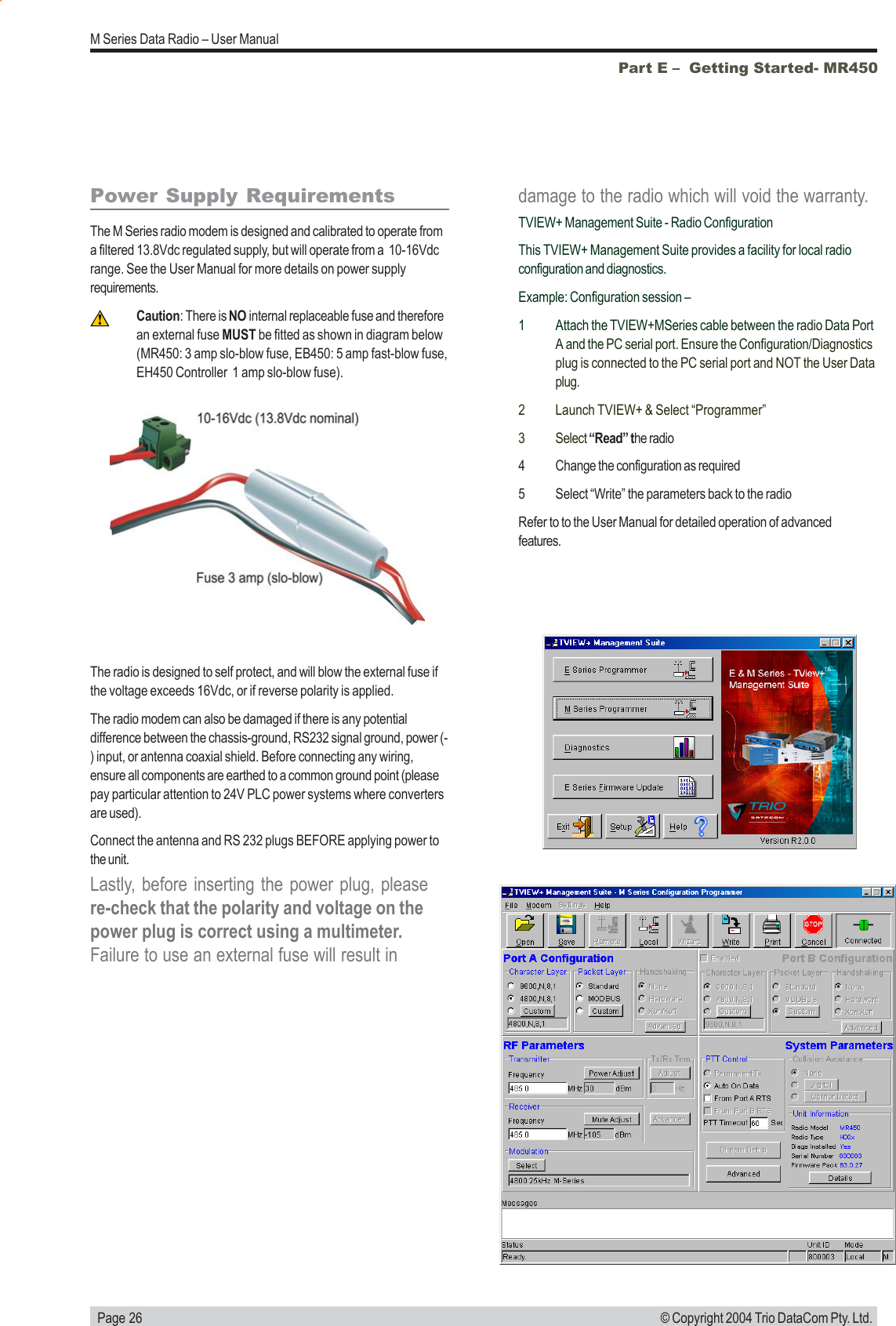   Page 26M Series Data Radio – User Manual© Copyright 2004 Trio DataCom Pty. Ltd.Power Supply RequirementsThe M Series radio modem is designed and calibrated to operate froma filtered 13.8Vdc regulated supply, but will operate from a  10-16Vdcrange. See the User Manual for more details on power supplyrequirements.Caution: There is NO internal replaceable fuse and thereforean external fuse MUST be fitted as shown in diagram below(MR450: 3 amp slo-blow fuse, EB450: 5 amp fast-blow fuse,EH450 Controller  1 amp slo-blow fuse).The radio is designed to self protect, and will blow the external fuse ifthe voltage exceeds 16Vdc, or if reverse polarity is applied.The radio modem can also be damaged if there is any potentialdifference between the chassis-ground, RS232 signal ground, power (-) input, or antenna coaxial shield. Before connecting any wiring,ensure all components are earthed to a common ground point (pleasepay particular attention to 24V PLC power systems where convertersare used).Connect the antenna and RS 232 plugs BEFORE applying power tothe unit.Lastly, before inserting the power plug, pleasere-check that the polarity and voltage on thepower plug is correct using a multimeter.Failure to use an external fuse will result indamage to the radio which will void the warranty.TVIEW+ Management Suite - Radio ConfigurationThis TVIEW+ Management Suite provides a facility for local radioconfiguration and diagnostics.Example: Configuration session –1 Attach the TVIEW+MSeries cable between the radio Data PortA and the PC serial port. Ensure the Configuration/Diagnosticsplug is connected to the PC serial port and NOT the User Dataplug.2 Launch TVIEW+ &amp; Select “Programmer”3 Select “Read” the radio4 Change the configuration as required5 Select “Write” the parameters back to the radioRefer to to the User Manual for detailed operation of advancedfeatures.Part E –  Getting Started- MR450