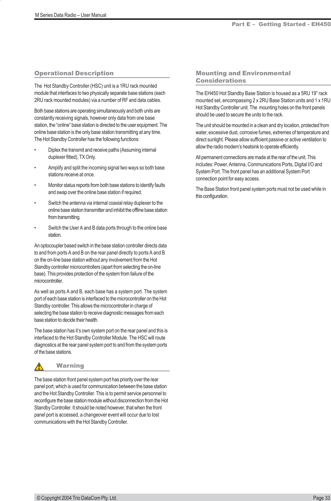 Page 33M Series Data Radio – User Manual © Copyright 2004 Trio DataCom Pty. Ltd.Operational DescriptionThe  Hot Standby Controller (HSC) unit is a 1RU rack mountedmodule that interfaces to two physically separate base stations (each2RU rack mounted modules) via a number of RF and data cables.Both base stations are operating simultaneously and both units areconstantly receiving signals, however only data from one basestation, the “online” base station is directed to the user equipment. Theonline base station is the only base station transmitting at any time.The Hot Standby Controller has the following functions:• Diplex the transmit and receive paths (Assuming internalduplexer fitted), TX Only.• Amplify and split the incoming signal two ways so both basestations receive at once.• Monitor status reports from both base stations to identify faultsand swap over the online base station if required.• Switch the antenna via internal coaxial relay duplexer to theonline base station transmitter and inhibit the offline base stationfrom transmitting.• Switch the User A and B data ports through to the online basestation.An optocoupler based switch in the base station controller directs datato and from ports A and B on the rear panel directly to ports A and Bon the on-line base station without any involvement from the HotStandby controller microcontrollers (apart from selecting the on-linebase). This provides protection of the system from failure of themicrocontroller.As well as ports A and B, each base has a system port. The systemport of each base station is interfaced to the microcontroller on the HotStandby controller. This allows the microcontroller in charge ofselecting the base station to receive diagnostic messages from eachbase station to decide their health.The base station has it’s own system port on the rear panel and this isinterfaced to the Hot Standby Controller Module. The HSC will routediagnostics at the rear panel system port to and from the system portsof the base stations.WarningThe base station front panel system port has priority over the rearpanel port, which is used for communication between the base stationand the Hot Standby Controller. This is to permit service personnel toreconfigure the base station module without disconnection from the HotStandby Controller. It should be noted however, that when the frontpanel port is accessed, a changeover event will occur due to lostcommunications with the Hot Standby Controller.Mounting and EnvironmentalConsiderationsThe EH450 Hot Standby Base Station is housed as a 5RU 19” rackmounted set, encompassing 2 x 2RU Base Station units and 1 x 1RUHot Standby Controller unit. The  mounting holes on the front panelsshould be used to secure the units to the rack.The unit should be mounted in a clean and dry location, protected fromwater, excessive dust, corrosive fumes, extremes of temperature anddirect sunlight. Please allow sufficient passive or active ventilation toallow the radio modem’s heatsink to operate efficiently.All permanent connections are made at the rear of the unit. Thisincludes: Power, Antenna, Communications Ports, Digital I/O andSystem Port. The front panel has an additional System Portconnection point for easy access.The Base Station front panel system ports must not be used while inthis configuration.Part E –  Getting Started - EH450