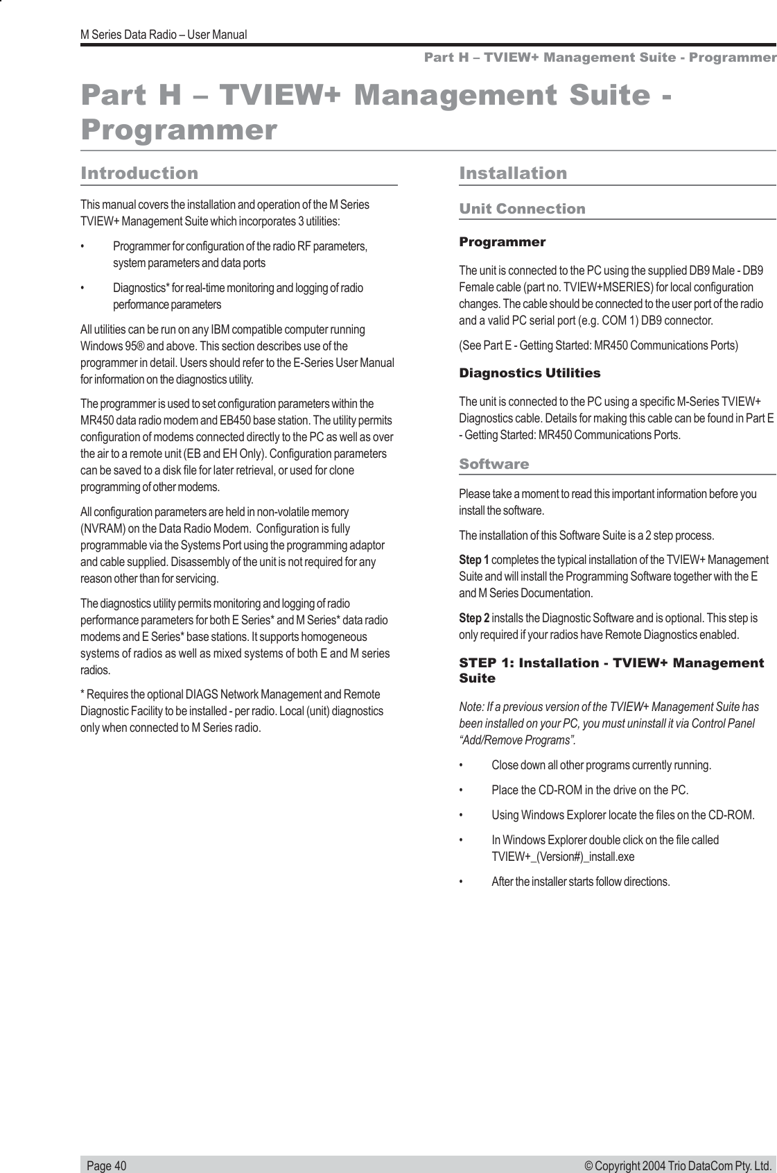   Page 40M Series Data Radio – User Manual© Copyright 2004 Trio DataCom Pty. Ltd.Part H – TVIEW+ Management Suite - ProgrammerPart H – TVIEW+ Management Suite -ProgrammerIntroductionThis manual covers the installation and operation of the M SeriesTVIEW+ Management Suite which incorporates 3 utilities:• Programmer for configuration of the radio RF parameters,system parameters and data ports• Diagnostics* for real-time monitoring and logging of radioperformance parametersAll utilities can be run on any IBM compatible computer runningWindows 95® and above. This section describes use of theprogrammer in detail. Users should refer to the E-Series User Manualfor information on the diagnostics utility.The programmer is used to set configuration parameters within theMR450 data radio modem and EB450 base station. The utility permitsconfiguration of modems connected directly to the PC as well as overthe air to a remote unit (EB and EH Only). Configuration parameterscan be saved to a disk file for later retrieval, or used for cloneprogramming of other modems.All configuration parameters are held in non-volatile memory(NVRAM) on the Data Radio Modem.  Configuration is fullyprogrammable via the Systems Port using the programming adaptorand cable supplied. Disassembly of the unit is not required for anyreason other than for servicing.The diagnostics utility permits monitoring and logging of radioperformance parameters for both E Series* and M Series* data radiomodems and E Series* base stations. It supports homogeneoussystems of radios as well as mixed systems of both E and M seriesradios.* Requires the optional DIAGS Network Management and RemoteDiagnostic Facility to be installed - per radio. Local (unit) diagnosticsonly when connected to M Series radio.InstallationUnit ConnectionProgrammerThe unit is connected to the PC using the supplied DB9 Male - DB9Female cable (part no. TVIEW+MSERIES) for local configurationchanges. The cable should be connected to the user port of the radioand a valid PC serial port (e.g. COM 1) DB9 connector.(See Part E - Getting Started: MR450 Communications Ports)Diagnostics UtilitiesThe unit is connected to the PC using a specific M-Series TVIEW+Diagnostics cable. Details for making this cable can be found in Part E- Getting Started: MR450 Communications Ports.SoftwarePlease take a moment to read this important information before youinstall the software.The installation of this Software Suite is a 2 step process.Step 1 completes the typical installation of the TVIEW+ ManagementSuite and will install the Programming Software together with the Eand M Series Documentation.Step 2 installs the Diagnostic Software and is optional. This step isonly required if your radios have Remote Diagnostics enabled.STEP 1: Installation - TVIEW+ ManagementSuiteNote: If a previous version of the TVIEW+ Management Suite hasbeen installed on your PC, you must uninstall it via Control Panel“Add/Remove Programs”.• Close down all other programs currently running.• Place the CD-ROM in the drive on the PC.• Using Windows Explorer locate the files on the CD-ROM.• In Windows Explorer double click on the file calledTVIEW+_(Version#)_install.exe• After the installer starts follow directions.