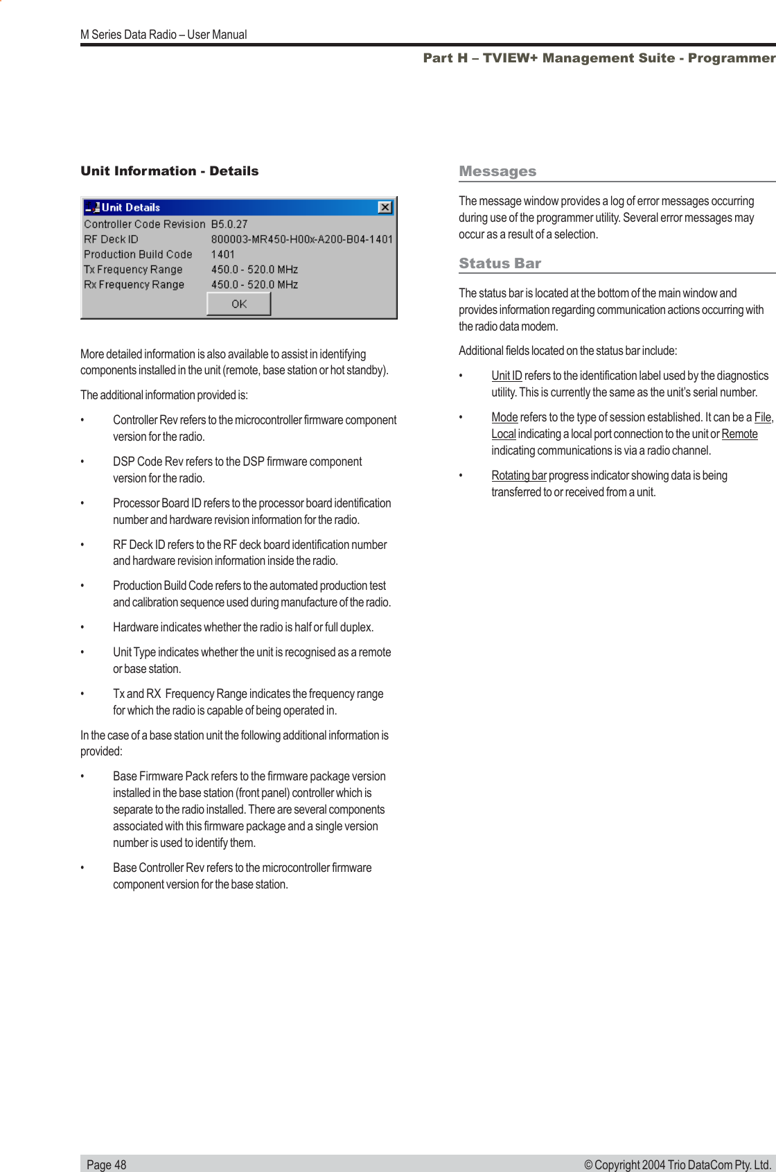   Page 48M Series Data Radio – User Manual© Copyright 2004 Trio DataCom Pty. Ltd.Part H – TVIEW+ Management Suite - ProgrammerMore detailed information is also available to assist in identifyingcomponents installed in the unit (remote, base station or hot standby).The additional information provided is:• Controller Rev refers to the microcontroller firmware componentversion for the radio.• DSP Code Rev refers to the DSP firmware componentversion for the radio.• Processor Board ID refers to the processor board identificationnumber and hardware revision information for the radio.• RF Deck ID refers to the RF deck board identification numberand hardware revision information inside the radio.• Production Build Code refers to the automated production testand calibration sequence used during manufacture of the radio.• Hardware indicates whether the radio is half or full duplex.• Unit Type indicates whether the unit is recognised as a remoteor base station.• Tx and RX  Frequency Range indicates the frequency rangefor which the radio is capable of being operated in.In the case of a base station unit the following additional information isprovided:• Base Firmware Pack refers to the firmware package versioninstalled in the base station (front panel) controller which isseparate to the radio installed. There are several componentsassociated with this firmware package and a single versionnumber is used to identify them.• Base Controller Rev refers to the microcontroller firmwarecomponent version for the base station.Unit Information - Details MessagesThe message window provides a log of error messages occurringduring use of the programmer utility. Several error messages mayoccur as a result of a selection.Status BarThe status bar is located at the bottom of the main window andprovides information regarding communication actions occurring withthe radio data modem.Additional fields located on the status bar include:•Unit ID refers to the identification label used by the diagnosticsutility. This is currently the same as the unit’s serial number.•Mode refers to the type of session established. It can be a File,Local indicating a local port connection to the unit or Remoteindicating communications is via a radio channel.•Rotating bar progress indicator showing data is beingtransferred to or received from a unit.