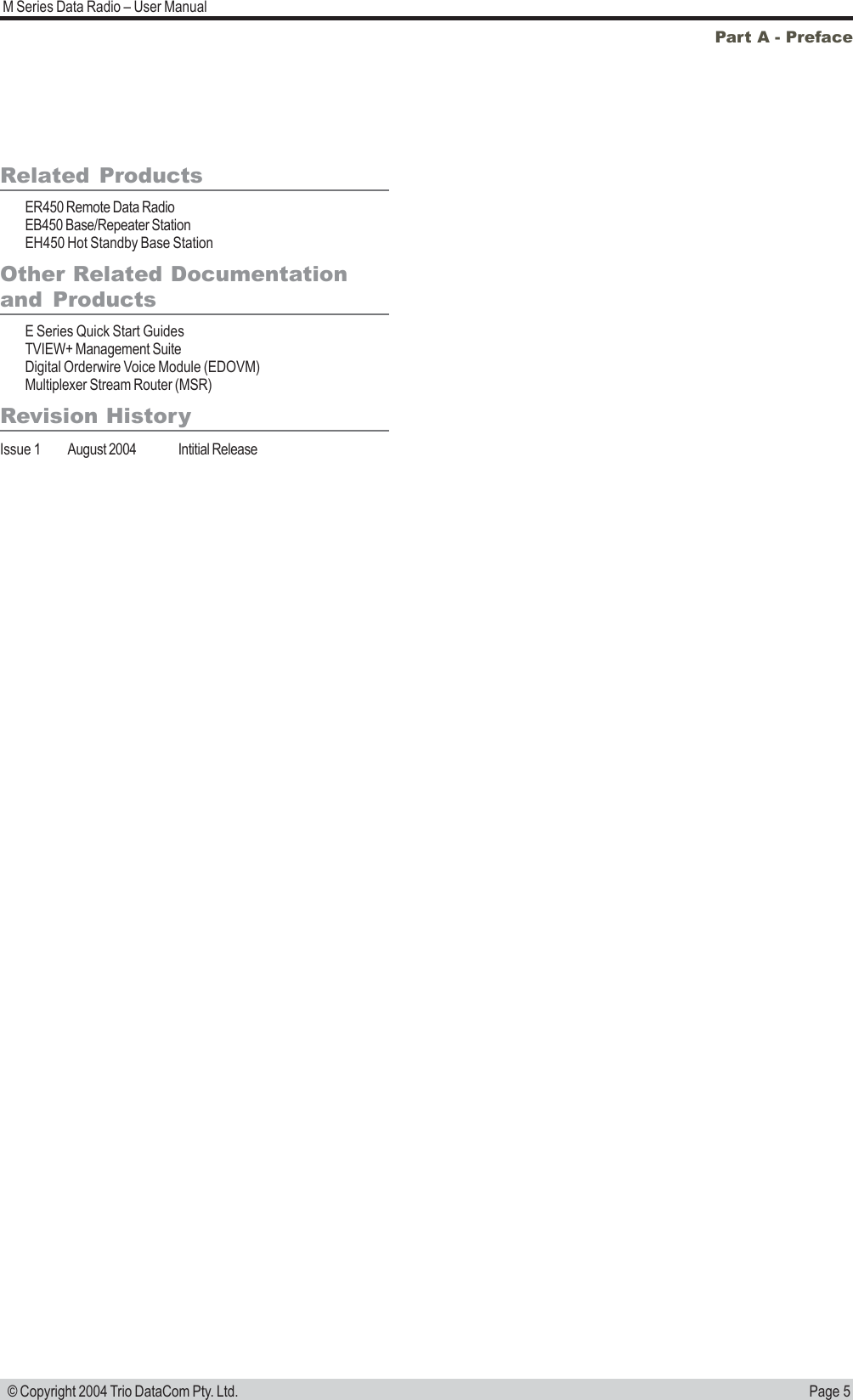 Page 5M Series Data Radio – User Manual © Copyright 2004 Trio DataCom Pty. Ltd.Part A - PrefaceRelated ProductsER450 Remote Data RadioEB450 Base/Repeater StationEH450 Hot Standby Base StationOther Related Documentationand ProductsE Series Quick Start GuidesTVIEW+ Management SuiteDigital Orderwire Voice Module (EDOVM)Multiplexer Stream Router (MSR)Revision HistoryIssue 1 August 2004 Intitial Release