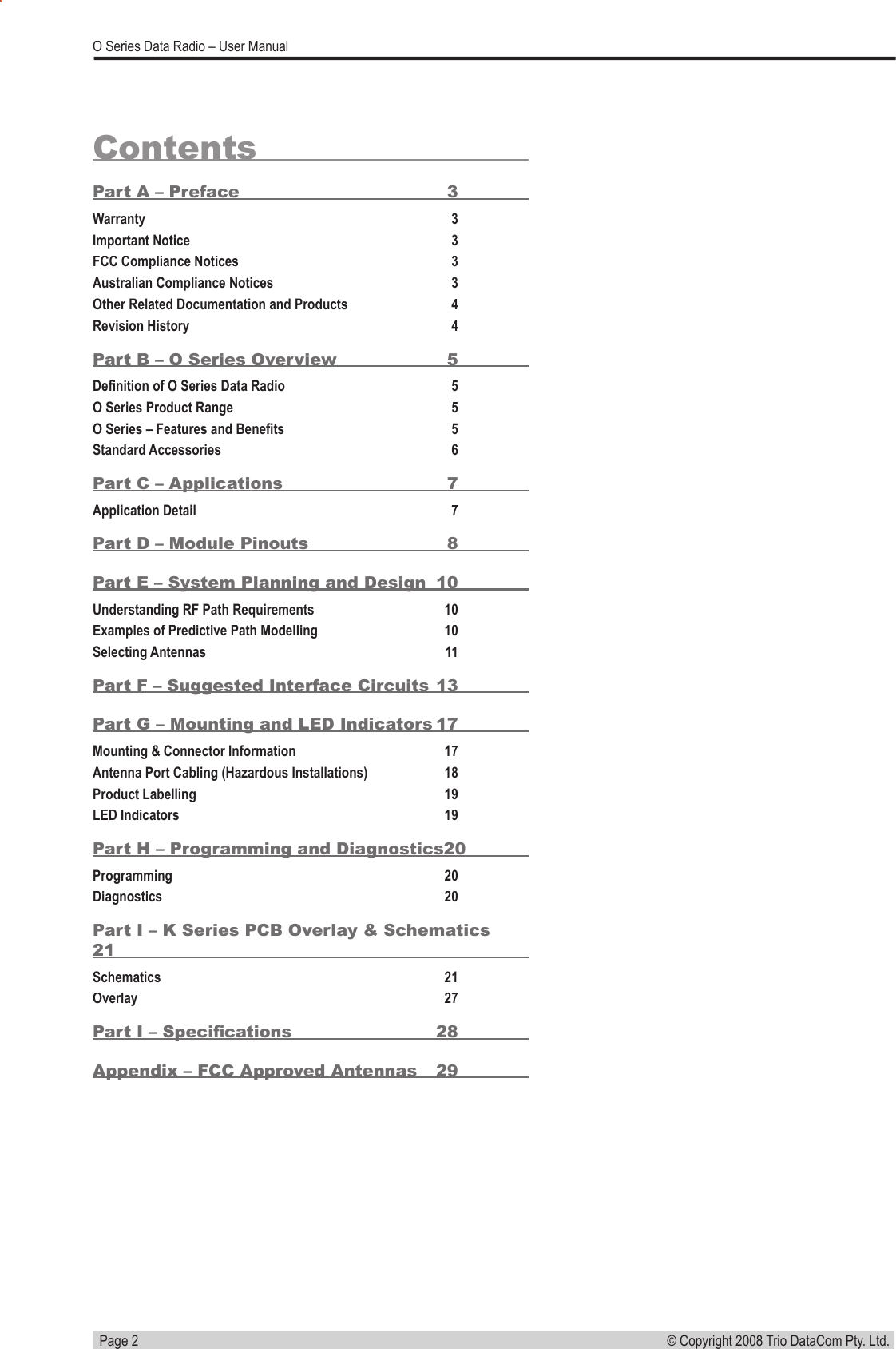   Page 2© Copyright 2008 Trio DataCom Pty. Ltd. O Series Data Radio – User ManualContentsPart A – Preface  3Warranty 3Important Notice 3FCC Compliance Notices 3Australian Compliance Notices 3Other Related Documentation and Products 4Revision History 4Part B – O Series Overview  5Deﬁ nition of O Series Data Radio 5O Series Product Range 5O Series – Features and Beneﬁ ts 5Standard Accessories 6Part C – Applications  7Application Detail 7Part D – Module Pinouts  8Part E – System Planning and Design  10Understanding RF Path Requirements  10Examples of Predictive Path Modelling  10Selecting Antennas  11Part F – Suggested Interface Circuits 13Part G – Mounting and LED Indicators 17Mounting &amp; Connector Information   17Antenna Port Cabling (Hazardous Installations)  18Product Labelling  19LED Indicators  19Part H – Programming and Diagnostics 20Programming  20Diagnostics  20Part I – K Series PCB Overlay &amp; Schematics 21Schematics  21Overlay  27Part I – Speciﬁ cations  28Appendix – FCC Approved Antennas   29