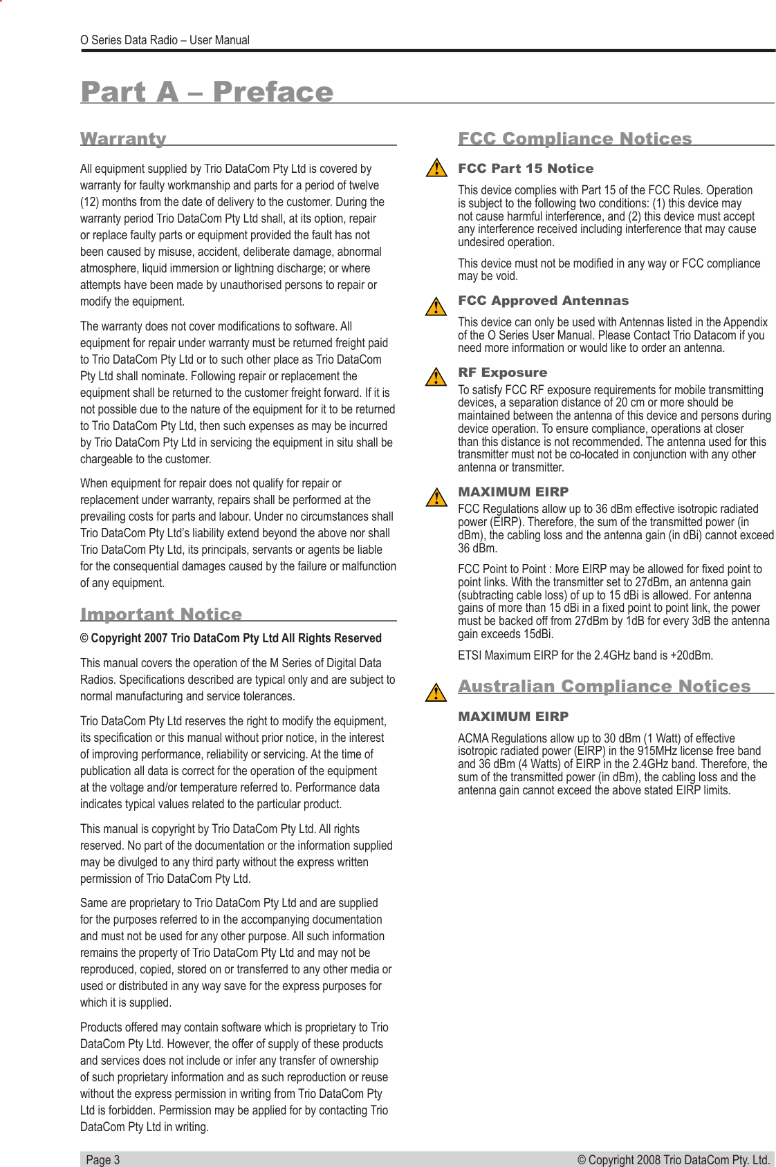   Page 3© Copyright 2008 Trio DataCom Pty. Ltd. O Series Data Radio – User ManualWarrantyAll equipment supplied by Trio DataCom Pty Ltd is covered by warranty for faulty workmanship and parts for a period of twelve (12) months from the date of delivery to the customer. During the warranty period Trio DataCom Pty Ltd shall, at its option, repair or replace faulty parts or equipment provided the fault has not been caused by misuse, accident, deliberate damage, abnormal atmosphere, liquid immersion or lightning discharge; or where attempts have been made by unauthorised persons to repair or modify the equipment. The warranty does not cover modiﬁ cations to software. All equipment for repair under warranty must be returned freight paid to Trio DataCom Pty Ltd or to such other place as Trio DataCom Pty Ltd shall nominate. Following repair or replacement the equipment shall be returned to the customer freight forward. If it is not possible due to the nature of the equipment for it to be returned to Trio DataCom Pty Ltd, then such expenses as may be incurred by Trio DataCom Pty Ltd in servicing the equipment in situ shall be chargeable to the customer.  When equipment for repair does not qualify for repair or replacement under warranty, repairs shall be performed at the prevailing costs for parts and labour. Under no circumstances shall Trio DataCom Pty Ltd’s liability extend beyond the above nor shall Trio DataCom Pty Ltd, its principals, servants or agents be liable for the consequential damages caused by the failure or malfunction of any equipment.Important Notice© Copyright 2007 Trio DataCom Pty Ltd All Rights ReservedThis manual covers the operation of the M Series of Digital Data Radios. Speciﬁ cations described are typical only and are subject to normal manufacturing and service tolerances.Trio DataCom Pty Ltd reserves the right to modify the equipment, its speciﬁ cation or this manual without prior notice, in the interest of improving performance, reliability or servicing. At the time of publication all data is correct for the operation of the equipment at the voltage and/or temperature referred to. Performance data indicates typical values related to the particular product.This manual is copyright by Trio DataCom Pty Ltd. All rights reserved. No part of the documentation or the information supplied may be divulged to any third party without the express written permission of Trio DataCom Pty Ltd.Same are proprietary to Trio DataCom Pty Ltd and are supplied for the purposes referred to in the accompanying documentation and must not be used for any other purpose. All such information remains the property of Trio DataCom Pty Ltd and may not be reproduced, copied, stored on or transferred to any other media or used or distributed in any way save for the express purposes for which it is supplied.Products offered may contain software which is proprietary to Trio DataCom Pty Ltd. However, the offer of supply of these products and services does not include or infer any transfer of ownership of such proprietary information and as such reproduction or reuse without the express permission in writing from Trio DataCom Pty Ltd is forbidden. Permission may be applied for by contacting Trio DataCom Pty Ltd in writing.Part A – PrefaceFCC Compliance NoticesFCC Part 15 NoticeThis device complies with Part 15 of the FCC Rules. Operation is subject to the following two conditions: (1) this device may not cause harmful interference, and (2) this device must accept any interference received including interference that may cause undesired operation.This device must not be modiﬁ ed in any way or FCC compliance may be void. FCC Approved AntennasThis device can only be used with Antennas listed in the Appendix of the O Series User Manual. Please Contact Trio Datacom if you need more information or would like to order an antenna. RF ExposureTo satisfy FCC RF exposure requirements for mobile transmitting devices, a separation distance of 20 cm or more should be maintained between the antenna of this device and persons during device operation. To ensure compliance, operations at closer than this distance is not recommended. The antenna used for this transmitter must not be co-located in conjunction with any other antenna or transmitter.MAXIMUM EIRPFCC Regulations allow up to 36 dBm effective isotropic radiated power (EIRP). Therefore, the sum of the transmitted power (in dBm), the cabling loss and the antenna gain (in dBi) cannot exceed 36 dBm.FCC Point to Point : More EIRP may be allowed for ﬁ xed point to point links. With the transmitter set to 27dBm, an antenna gain (subtracting cable loss) of up to 15 dBi is allowed. For antenna gains of more than 15 dBi in a ﬁ xed point to point link, the power must be backed off from 27dBm by 1dB for every 3dB the antenna gain exceeds 15dBi. ETSI Maximum EIRP for the 2.4GHz band is +20dBm. Australian Compliance NoticesMAXIMUM EIRPACMA Regulations allow up to 30 dBm (1 Watt) of effective isotropic radiated power (EIRP) in the 915MHz license free band and 36 dBm (4 Watts) of EIRP in the 2.4GHz band. Therefore, the sum of the transmitted power (in dBm), the cabling loss and the antenna gain cannot exceed the above stated EIRP limits.