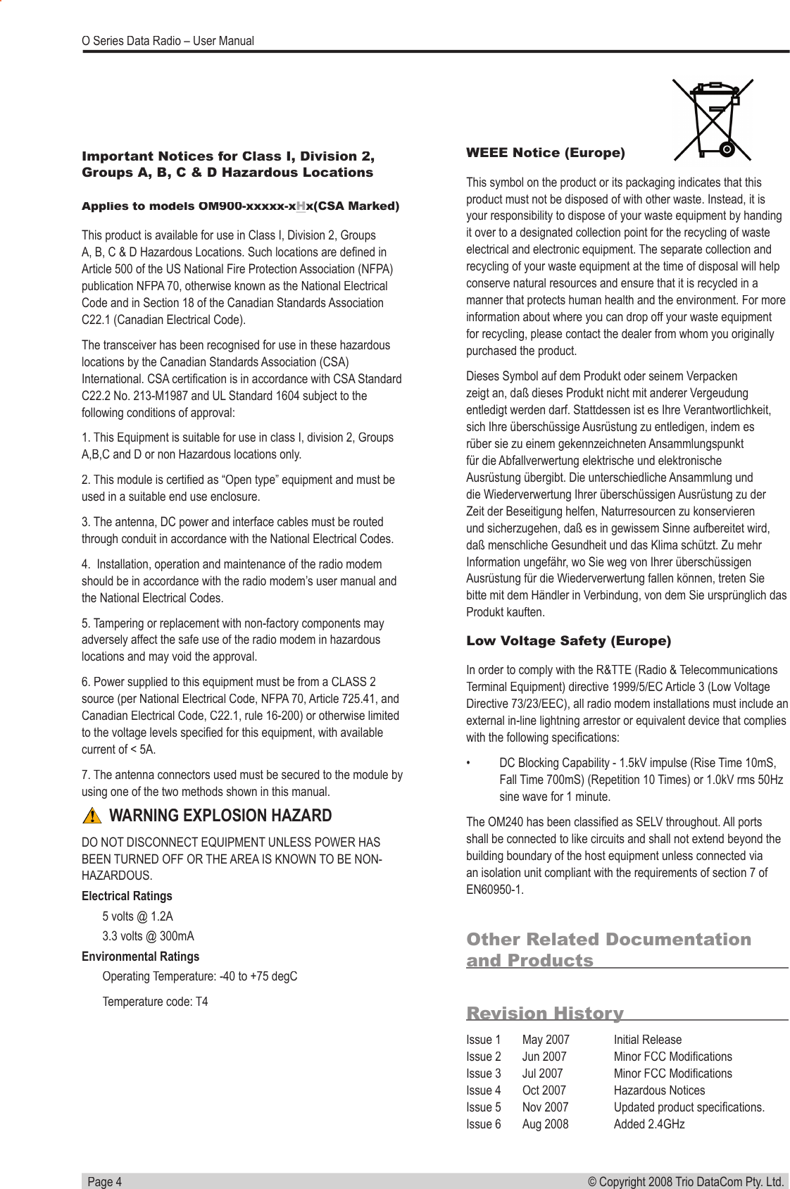   Page 4© Copyright 2008 Trio DataCom Pty. Ltd. O Series Data Radio – User ManualOther Related Documentation and ProductsRevision HistoryIssue 1  May 2007  Initial ReleaseIssue 2       Jun 2007  Minor FCC Modiﬁ cationsIssue 3       Jul 2007  Minor FCC Modiﬁ cationsIssue 4  Oct 2007  Hazardous NoticesIssue 5  Nov 2007  Updated product speciﬁ cations.Issue 6  Aug 2008  Added 2.4GHzWEEE Notice (Europe)This symbol on the product or its packaging indicates that this product must not be disposed of with other waste. Instead, it is your responsibility to dispose of your waste equipment by handing it over to a designated collection point for the recycling of waste electrical and electronic equipment. The separate collection and recycling of your waste equipment at the time of disposal will help conserve natural resources and ensure that it is recycled in a manner that protects human health and the environment. For more information about where you can drop off your waste equipment for recycling, please contact the dealer from whom you originally purchased the product.Dieses Symbol auf dem Produkt oder seinem Verpacken zeigt an, daß dieses Produkt nicht mit anderer Vergeudung entledigt werden darf. Stattdessen ist es Ihre Verantwortlichkeit, sich Ihre überschüssige Ausrüstung zu entledigen, indem es rüber sie zu einem gekennzeichneten Ansammlungspunkt für die Abfallverwertung elektrische und elektronische Ausrüstung übergibt. Die unterschiedliche Ansammlung und die Wiederverwertung Ihrer überschüssigen Ausrüstung zu der Zeit der Beseitigung helfen, Naturresourcen zu konservieren und sicherzugehen, daß es in gewissem Sinne aufbereitet wird, daß menschliche Gesundheit und das Klima schützt. Zu mehr Information ungefähr, wo Sie weg von Ihrer überschüssigen Ausrüstung für die Wiederverwertung fallen können, treten Sie bitte mit dem Händler in Verbindung, von dem Sie ursprünglich das Produkt kauften.Low Voltage Safety (Europe)In order to comply with the R&amp;TTE (Radio &amp; Telecommunications Terminal Equipment) directive 1999/5/EC Article 3 (Low Voltage Directive 73/23/EEC), all radio modem installations must include an external in-line lightning arrestor or equivalent device that complies with the following speciﬁ cations: •  DC Blocking Capability - 1.5kV impulse (Rise Time 10mS, Fall Time 700mS) (Repetition 10 Times) or 1.0kV rms 50Hz sine wave for 1 minute.The OM240 has been classiﬁ ed as SELV throughout. All ports shall be connected to like circuits and shall not extend beyond the building boundary of the host equipment unless connected via an isolation unit compliant with the requirements of section 7 of EN60950-1.Important Notices for Class I, Division 2, Groups A, B, C &amp; D Hazardous Locations Applies to models OM900-xxxxx-xApplies to models OM900-xxxxx-xHx(CSA Marked)This product is available for use in Class I, Division 2, Groups A, B, C &amp; D Hazardous Locations. Such locations are deﬁ ned in Article 500 of the US National Fire Protection Association (NFPA) publication NFPA 70, otherwise known as the National Electrical Code and in Section 18 of the Canadian Standards Association C22.1 (Canadian Electrical Code).The transceiver has been recognised for use in these hazardous locations by the Canadian Standards Association (CSA) International. CSA certiﬁ cation is in accordance with CSA Standard C22.2 No. 213-M1987 and UL Standard 1604 subject to the following conditions of approval:1. This Equipment is suitable for use in class I, division 2, Groups A,B,C and D or non Hazardous locations only.2. This module is certiﬁ ed as “Open type” equipment and must be used in a suitable end use enclosure.3. The antenna, DC power and interface cables must be routed through conduit in accordance with the National Electrical Codes.4.  Installation, operation and maintenance of the radio modem should be in accordance with the radio modem’s user manual and the National Electrical Codes.5. Tampering or replacement with non-factory components may adversely affect the safe use of the radio modem in hazardous locations and may void the approval.6. Power supplied to this equipment must be from a CLASS 2 source (per National Electrical Code, NFPA 70, Article 725.41, and Canadian Electrical Code, C22.1, rule 16-200) or otherwise limited to the voltage levels speciﬁ ed for this equipment, with available current of &lt; 5A.7. The antenna connectors used must be secured to the module by using one of the two methods shown in this manual. WARNING EXPLOSION HAZARDDO NOT DISCONNECT EQUIPMENT UNLESS POWER HAS BEEN TURNED OFF OR THE AREA IS KNOWN TO BE NON-HAZARDOUS.Electrical Ratings5 volts @ 1.2A3.3 volts @ 300mAEnvironmental RatingsOperating Temperature: -40 to +75 degCTemperature code: T4