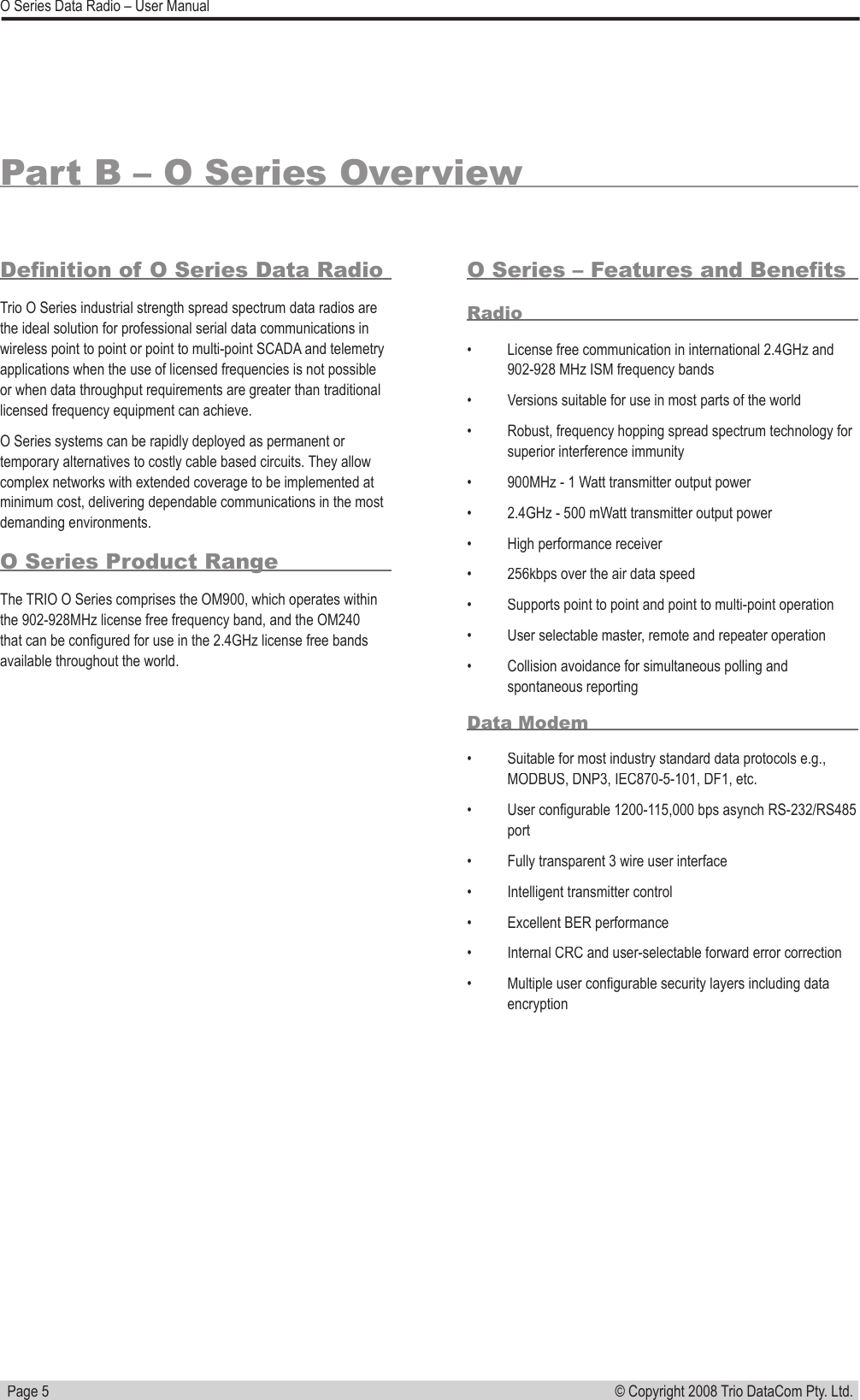   Page 5© Copyright 2008 Trio DataCom Pty. Ltd. O Series Data Radio – User ManualPart B – O Series OverviewDeﬁ nition of O Series Data RadioTrio O Series industrial strength spread spectrum data radios are the ideal solution for professional serial data communications in wireless point to point or point to multi-point SCADA and telemetry applications when the use of licensed frequencies is not possible or when data throughput requirements are greater than traditional licensed frequency equipment can achieve. O Series systems can be rapidly deployed as permanent or temporary alternatives to costly cable based circuits. They allow complex networks with extended coverage to be implemented at minimum cost, delivering dependable communications in the most demanding environments.O Series Product RangeThe TRIO O Series comprises the OM900, which operates within the 902-928MHz license free frequency band, and the OM240 that can be conﬁ gured for use in the 2.4GHz license free bands available throughout the world.O Series – Features and Beneﬁ tsRadio•  License free communication in international 2.4GHz and 902-928 MHz ISM frequency bands•  Versions suitable for use in most parts of the world•  Robust, frequency hopping spread spectrum technology for superior interference immunity•  900MHz - 1 Watt transmitter output power •  2.4GHz - 500 mWatt transmitter output power •  High performance receiver•  256kbps over the air data speed•  Supports point to point and point to multi-point operation•  User selectable master, remote and repeater operation•  Collision avoidance for simultaneous polling and spontaneous reportingData Modem•  Suitable for most industry standard data protocols e.g., MODBUS, DNP3, IEC870-5-101, DF1, etc.•  User conﬁ gurable 1200-115,000 bps asynch RS-232/RS485 port•  Fully transparent 3 wire user interface•  Intelligent transmitter control•  Excellent BER performance•  Internal CRC and user-selectable forward error correction•  Multiple user conﬁ gurable security layers including data encryption