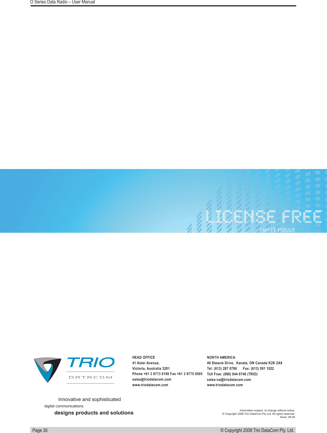   Page 30© Copyright 2008 Trio DataCom Pty. Ltd. O Series Data Radio – User ManualInnovative and sophisticateddigital communicationsdesigns products and solutionsInformation subject  to change without notice.© Copyright 2008 Trio DataCom Pty Ltd. All rights reserved. Issue: 08-08HEAD OFFICE41 Aster Avenue,Victoria, Australia 3201Phone +61 3 8773 0100 Fax +61 3 9775 0505 sales@triodatacom.comwww.triodatacom.comNORTH AMERICA48 Steacie Drive,  Kanata, ON Canada K2K 2A9Tel: (613) 287 0786      Fax: (613) 591 1022Toll Free: (866) 844 8746 (TRIO)sales-na@triodatacom.comwww.triodatacom.com