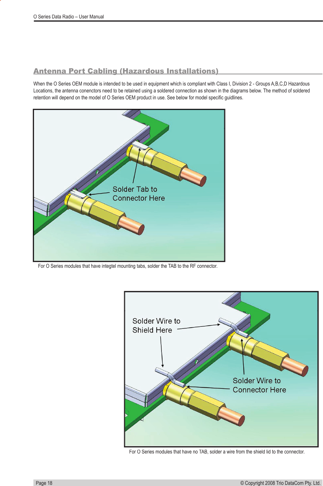   Page 18© Copyright 2008 Trio DataCom Pty. Ltd. O Series Data Radio – User ManualAntenna Port Cabling (Hazardous Installations)When the O Series OEM module is intended to be used in equipment which is compliant with Class I, Division 2 - Groups A,B,C,D Hazardous Locations, the antenna conenctors need to be retained using a soldered connection as shown in the diagrams below. The method of soldered retention will depend on the model of O Series OEM product in use. See below for model speciﬁ c guidlines.For O Series modules that have integtel mounting tabs, solder the TAB to the RF connector. For O Series modules that have no TAB, solder a wire from the shield lid to the connector. 