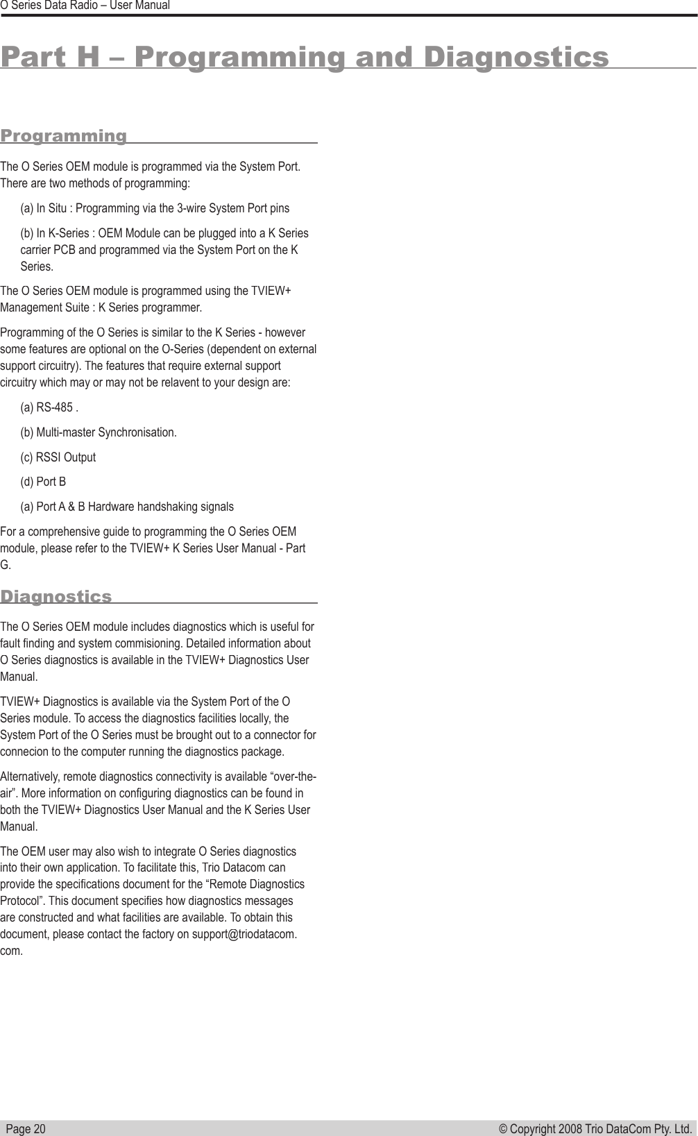   Page 20© Copyright 2008 Trio DataCom Pty. Ltd. O Series Data Radio – User ManualPart H – Programming and DiagnosticsProgrammingThe O Series OEM module is programmed via the System Port. There are two methods of programming:(a) In Situ : Programming via the 3-wire System Port pins(b) In K-Series : OEM Module can be plugged into a K Series carrier PCB and programmed via the System Port on the K Series. The O Series OEM module is programmed using the TVIEW+ Management Suite : K Series programmer. Programming of the O Series is similar to the K Series - however some features are optional on the O-Series (dependent on external support circuitry). The features that require external support circuitry which may or may not be relavent to your design are:(a) RS-485 . (b) Multi-master Synchronisation. (c) RSSI Output(d) Port B(a) Port A &amp; B Hardware handshaking signalsFor a comprehensive guide to programming the O Series OEM module, please refer to the TVIEW+ K Series User Manual - Part G.DiagnosticsThe O Series OEM module includes diagnostics which is useful for fault ﬁ nding and system commisioning. Detailed information about O Series diagnostics is available in the TVIEW+ Diagnostics User Manual. TVIEW+ Diagnostics is available via the System Port of the O Series module. To access the diagnostics facilities locally, the System Port of the O Series must be brought out to a connector for connecion to the computer running the diagnostics package. Alternatively, remote diagnostics connectivity is available “over-the-air”. More information on conﬁ guring diagnostics can be found in both the TVIEW+ Diagnostics User Manual and the K Series User Manual. The OEM user may also wish to integrate O Series diagnostics into their own application. To facilitate this, Trio Datacom can provide the speciﬁ cations document for the “Remote Diagnostics Protocol”. This document speciﬁ es how diagnostics messages are constructed and what facilities are available. To obtain this document, please contact the factory on support@triodatacom.com. 