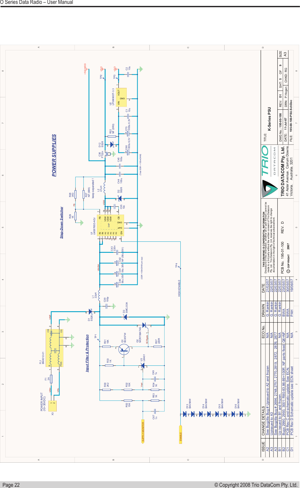   Page 22© Copyright 2008 Trio DataCom Pty. Ltd. O Series Data Radio – User Manual1122334455667788D DC CB BA ATRIO  DATACOM  Pty.  Ltd.41  Aster  Avenue.ISSUE CHANGE  DETAILS DRAWN DATEECO  No.5 9K-Series  PSUD1TITLE:SIZEA3DATE:SHT: OFFILE:CHKD:DWG  No.:195-00-100-PSU.SchDoc11-Jul-07REV:195-00-100THIS  DRAWING  IS  CONFIDENTIAL  INFORMATIONDisclosure  of  this  information,  whether  all  or  part  thereof,  cannot  be  made  to  a  3rd  party  without  the  written  consent  of  Trio  Datacom   Pty.  Ltd.    Trio  Datacom  Pty.  Ltd.  reserves  the  right  to  change  documentation  in  the  light  of  technical  advancement.COPYRIGHTCPCB  No. REV.DRN: P  Hogan RGCarrum  Downs.Victoria. Australia.  3201A2A3A3B2C1D1B1See  Bugzilla  Bug  #  Upissued  to  A2  and  frozenUpissued  to  A3See  Bugzilla  Bug  #  2696,  2748,2757,  2770,2819,    2872,    2876,  2877Up  issued  to  B1  and  frozen.Bugs  2990,  2993,  3001:  R80-83,86-89=100R.  NF  parts  fixed.  Q6=NF.PCB  Rev  C  and  schematic  update.  See  ECN.N/AN/AN/AN/AN/AG.  RankinG.  RankinG.  RankinG.  RankinBWABWAPAH21/02/0722/03/0722/03/0722/03/0723/05/0730/05/0719/06/07PCB  Rev  D  Schematic  update  see  ECN  sheet195-01-100 DC39100pkeep  separated  !R291KTP2POWER  INPUT(10~30VDC)VSWFBVINSWVIN+VIN-POWER  SUPPLIESInput  Filter  &amp;  ProtectionStep-Down  SwitcherR341KR302K2R3210KVINFR331K13 2Q1BC857WR37220RSCRgateVset (Total  ESR  =  100mOHM)C491uTP1R3110K(ESR  =  65mOHM  per  cap)C43220nC44100uC45100u2007IN3FB 7IN2VSW 13CB 4GND9VSW 14EN8VSW 12DAPnc5nc6nc1nc11nc10DAPU1LM2676SD-ADJSUPPLY-MONITOR+5V213 4256BPSGCBCGFL1BNX012-01D3SMCJ33A3 12U3LM431AKD1SS26A KD2SS26C3510nR27NF  (68K)R283K3231Q2MCR708AT4G12X3F13AL122uHL247uHR5215KR531KENABLE+3V3AKD12SS26R22NF  (0R0) TP3TP412 3D13BAV99W12 3D14BAV99W12 3D15BAV99W12 3D16BAV99WC671nHIGH=ENABLEC110uC210uVIN3GND2VOUT 1U2LP38690DT-3.3+5V2-MODC36FT22nC4056u  35VC4156u  35VC42NF  (56u  35V)C751000u  6.3VC661000u  6.3V