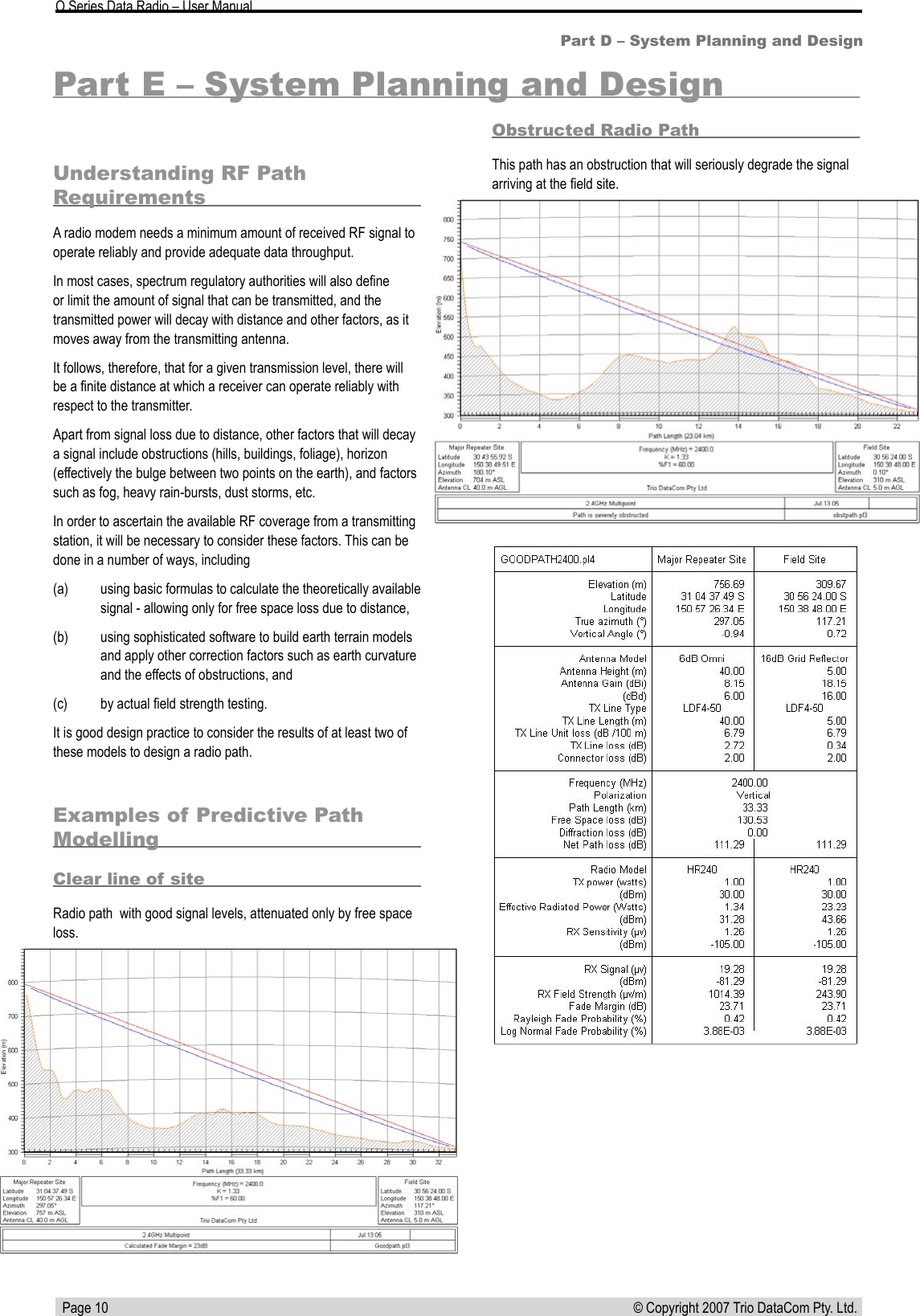  Page 10 © Copyright 2007 Trio DataCom Pty. Ltd. O Series Data Radio – User ManualPart D – System Planning and DesignPart E – System Planning and DesignUnderstanding RF Path RequirementsA radio modem needs a minimum amount of received RF signal to operate reliably and provide adequate data throughput.In most cases, spectrum regulatory authorities will also deﬁne or limit the amount of signal that can be transmitted, and the transmitted power will decay with distance and other factors, as it moves away from the transmitting antenna.It follows, therefore, that for a given transmission level, there will be a ﬁnite distance at which a receiver can operate reliably with respect to the transmitter.Apart from signal loss due to distance, other factors that will decay a signal include obstructions (hills, buildings, foliage), horizon (effectively the bulge between two points on the earth), and factors such as fog, heavy rain-bursts, dust storms, etc.In order to ascertain the available RF coverage from a transmitting station, it will be necessary to consider these factors. This can be done in a number of ways, including (a)  using basic formulas to calculate the theoretically available signal - allowing only for free space loss due to distance, (b)  using sophisticated software to build earth terrain models and apply other correction factors such as earth curvature and the effects of obstructions, and (c)  by actual ﬁeld strength testing. It is good design practice to consider the results of at least two of these models to design a radio path.Examples of Predictive Path ModellingClear line of siteRadio path  with good signal levels, attenuated only by free space loss.Obstructed Radio PathThis path has an obstruction that will seriously degrade the signal arriving at the ﬁeld site.