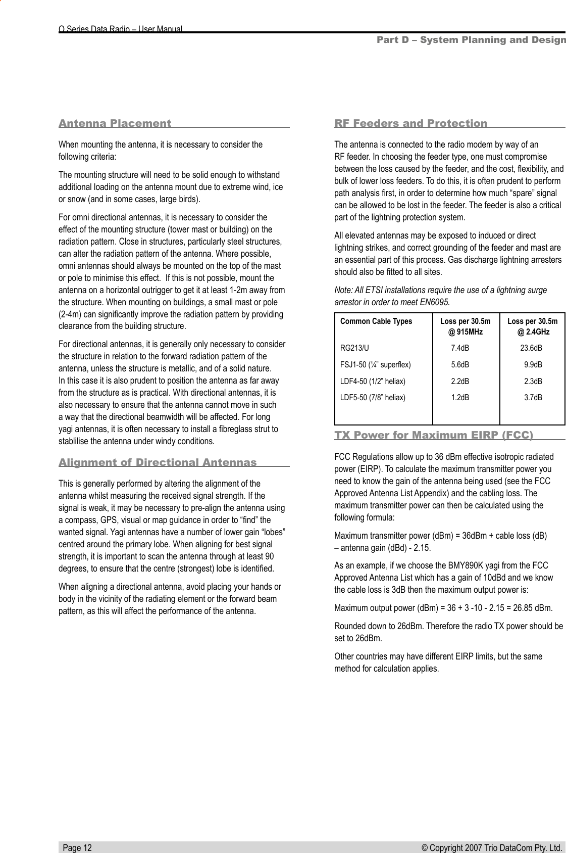   Page 12 © Copyright 2007 Trio DataCom Pty. Ltd. O Series Data Radio – User ManualPart D – System Planning and DesignAntenna PlacementWhen mounting the antenna, it is necessary to consider the following criteria:The mounting structure will need to be solid enough to withstand additional loading on the antenna mount due to extreme wind, ice or snow (and in some cases, large birds).For omni directional antennas, it is necessary to consider the effect of the mounting structure (tower mast or building) on the radiation pattern. Close in structures, particularly steel structures, can alter the radiation pattern of the antenna. Where possible, omni antennas should always be mounted on the top of the mast or pole to minimise this effect.  If this is not possible, mount the antenna on a horizontal outrigger to get it at least 1-2m away from the structure. When mounting on buildings, a small mast or pole (2-4m) can signiﬁcantly improve the radiation pattern by providing clearance from the building structure.For directional antennas, it is generally only necessary to consider the structure in relation to the forward radiation pattern of the antenna, unless the structure is metallic, and of a solid nature. In this case it is also prudent to position the antenna as far away from the structure as is practical. With directional antennas, it is also necessary to ensure that the antenna cannot move in such a way that the directional beamwidth will be affected. For long yagi antennas, it is often necessary to install a ﬁbreglass strut to stablilise the antenna under windy conditions.Alignment of Directional AntennasThis is generally performed by altering the alignment of the antenna whilst measuring the received signal strength. If the signal is weak, it may be necessary to pre-align the antenna using a compass, GPS, visual or map guidance in order to “ﬁnd” the wanted signal. Yagi antennas have a number of lower gain “lobes” centred around the primary lobe. When aligning for best signal strength, it is important to scan the antenna through at least 90 degrees, to ensure that the centre (strongest) lobe is identiﬁed.When aligning a directional antenna, avoid placing your hands or body in the vicinity of the radiating element or the forward beam pattern, as this will affect the performance of the antenna.Common Cable Types  Loss per 30.5m  Loss per 30.5m  @ 915MHz   @ 2.4GHzRG213/U   7.4dB             23.6dBFSJ1-50 (¼” superﬂex)  5.6dB  9.9dBLDF4-50 (1/2” heliax)  2.2dB  2.3dBLDF5-50 (7/8” heliax)  1.2dB  3.7dBRF Feeders and ProtectionThe antenna is connected to the radio modem by way of an RF feeder. In choosing the feeder type, one must compromise between the loss caused by the feeder, and the cost, ﬂexibility, and bulk of lower loss feeders. To do this, it is often prudent to perform path analysis ﬁrst, in order to determine how much “spare” signal can be allowed to be lost in the feeder. The feeder is also a critical part of the lightning protection system.All elevated antennas may be exposed to induced or direct lightning strikes, and correct grounding of the feeder and mast are an essential part of this process. Gas discharge lightning arresters should also be ﬁtted to all sites.Note: All ETSI installations require the use of a lightning surge arrestor in order to meet EN6095. TX Power for Maximum EIRP (FCC)FCC Regulations allow up to 36 dBm effective isotropic radiated power (EIRP). To calculate the maximum transmitter power you need to know the gain of the antenna being used (see the FCC Approved Antenna List Appendix) and the cabling loss. The maximum transmitter power can then be calculated using the following formula:Maximum transmitter power (dBm) = 36dBm + cable loss (dB) – antenna gain (dBd) - 2.15.As an example, if we choose the BMY890K yagi from the FCC Approved Antenna List which has a gain of 10dBd and we know the cable loss is 3dB then the maximum output power is:Maximum output power (dBm) = 36 + 3 -10 - 2.15 = 26.85 dBm.Rounded down to 26dBm. Therefore the radio TX power should be set to 26dBm. Other countries may have different EIRP limits, but the same method for calculation applies.