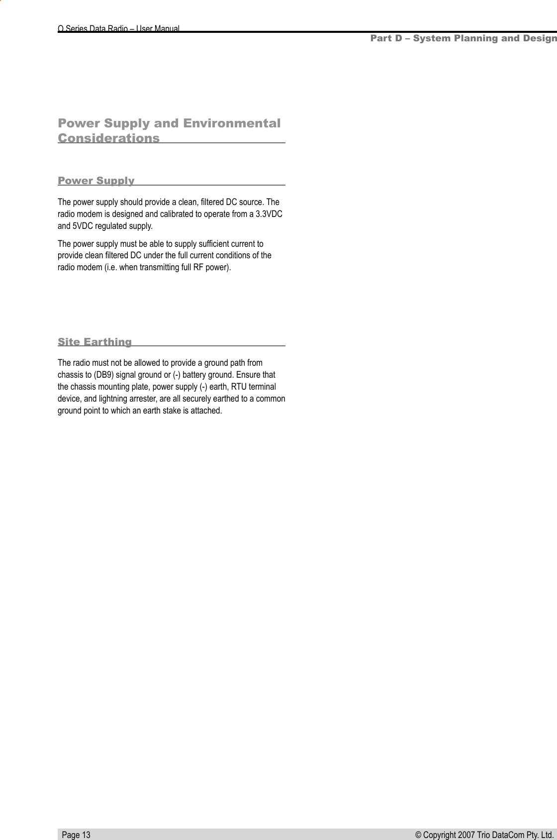   Page 13 © Copyright 2007 Trio DataCom Pty. Ltd. O Series Data Radio – User ManualPart D – System Planning and DesignPower Supply and Environmental ConsiderationsPower SupplyThe power supply should provide a clean, ﬁltered DC source. The radio modem is designed and calibrated to operate from a 3.3VDC and 5VDC regulated supply.The power supply must be able to supply sufﬁcient current to provide clean ﬁltered DC under the full current conditions of the radio modem (i.e. when transmitting full RF power). Site EarthingThe radio must not be allowed to provide a ground path from chassis to (DB9) signal ground or (-) battery ground. Ensure that the chassis mounting plate, power supply (-) earth, RTU terminal device, and lightning arrester, are all securely earthed to a common ground point to which an earth stake is attached. 