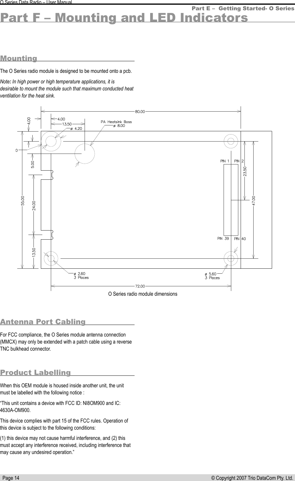   Page 14 © Copyright 2007 Trio DataCom Pty. Ltd. O Series Data Radio – User ManualPart F – Mounting and LED IndicatorsMounting The O Series radio module is designed to be mounted onto a pcb. Note: In high power or high temperature applications, it is desirable to mount the module such that maximum conducted heat ventilation for the heat sink.Part E –  Getting Started- O SeriesO Series radio module dimensions Antenna Port CablingFor FCC compliance, the O Series module antenna connection (MMCX) may only be extended with a patch cable using a reverse TNC bulkhead connector. Product LabellingWhen this OEM module is housed inside another unit, the unit must be labelled with the following notice :“This unit contains a device with FCC ID: NI8OM900 and IC: 4630A-OM900.This device complies with part 15 of the FCC rules. Operation of this device is subject to the following conditions:(1) this device may not cause harmful interference, and (2) this must accept any interference received, including interference that may cause any undesired operation.”