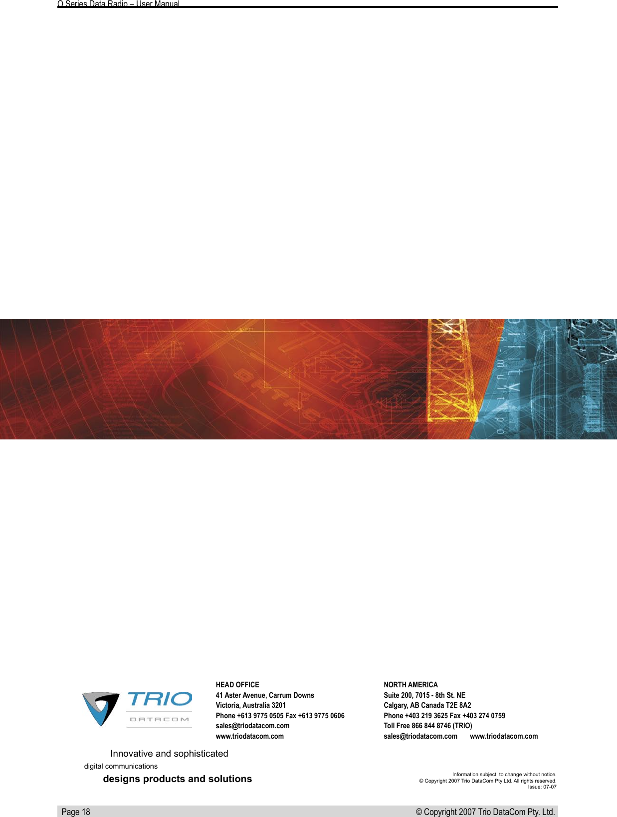   Page 18 © Copyright 2007 Trio DataCom Pty. Ltd. O Series Data Radio – User ManualInnovative and sophisticateddigital communicationsdesigns products and solutions Information subject  to change without notice.© Copyright 2007 Trio DataCom Pty Ltd. All rights reserved. Issue: 07-07HEAD OFFICE41 Aster Avenue, Carrum DownsVictoria, Australia 3201Phone +613 9775 0505 Fax +613 9775 0606sales@triodatacom.com www.triodatacom.comNORTH AMERICASuite 200, 7015 - 8th St. NECalgary, AB Canada T2E 8A2Phone +403 219 3625 Fax +403 274 0759Toll Free 866 844 8746 (TRIO)sales@triodatacom.com       www.triodatacom.com