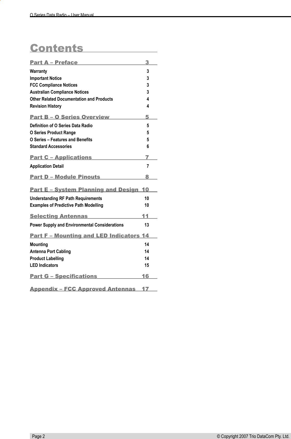   Page 2 © Copyright 2007 Trio DataCom Pty. Ltd. O Series Data Radio – User ManualContentsPart A – Preface  3Warranty  3Important Notice  3FCC Compliance Notices  3Australian Compliance Notices  3Other Related Documentation and Products  4Revision History  4Part B – O Series Overview  5Deﬁnition of O Series Data Radio  5O Series Product Range  5O Series – Features and Beneﬁts  5Standard Accessories  6Part C – Applications  7Application Detail  7Part D – Module Pinouts  8Part E – System Planning and Design  10Understanding RF Path Requirements  10Examples of Predictive Path Modelling  10Selecting Antennas  11Power Supply and Environmental Considerations  13Part F – Mounting and LED Indicators 14Mounting   14Antenna Port Cabling  14Product Labelling  14LED Indicators  15Part G – Speciﬁcations  16Appendix – FCC Approved Antennas   17