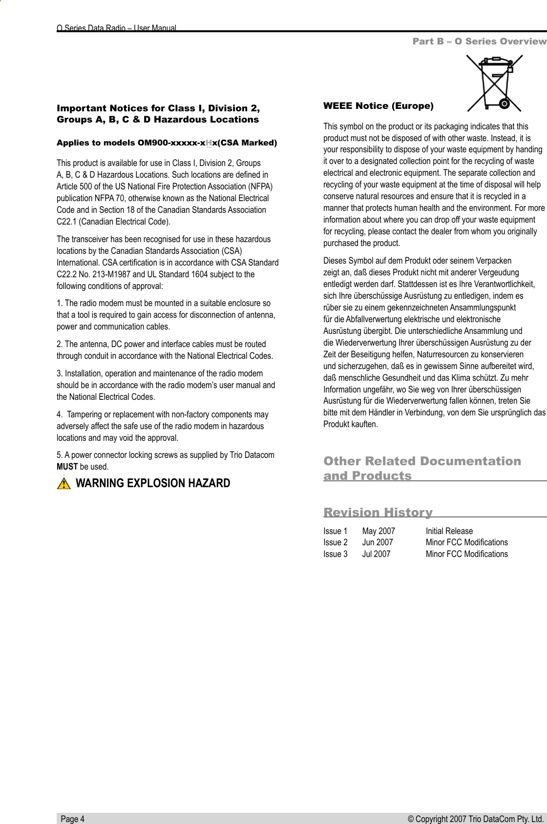   Page 4 © Copyright 2007 Trio DataCom Pty. Ltd. O Series Data Radio – User ManualOther Related Documentation and ProductsRevision HistoryIssue 1  May 2007  Initial ReleaseIssue 2       Jun 2007  Minor FCC ModiﬁcationsIssue 3       Jul 2007  Minor FCC ModiﬁcationsPart B – O Series OverviewWEEE Notice (Europe)This symbol on the product or its packaging indicates that this product must not be disposed of with other waste. Instead, it is your responsibility to dispose of your waste equipment by handing it over to a designated collection point for the recycling of waste electrical and electronic equipment. The separate collection and recycling of your waste equipment at the time of disposal will help conserve natural resources and ensure that it is recycled in a manner that protects human health and the environment. For more information about where you can drop off your waste equipment for recycling, please contact the dealer from whom you originally purchased the product.Dieses Symbol auf dem Produkt oder seinem Verpacken zeigt an, daß dieses Produkt nicht mit anderer Vergeudung entledigt werden darf. Stattdessen ist es Ihre Verantwortlichkeit, sich Ihre überschüssige Ausrüstung zu entledigen, indem es rüber sie zu einem gekennzeichneten Ansammlungspunkt für die Abfallverwertung elektrische und elektronische Ausrüstung übergibt. Die unterschiedliche Ansammlung und die Wiederverwertung Ihrer überschüssigen Ausrüstung zu der Zeit der Beseitigung helfen, Naturresourcen zu konservieren und sicherzugehen, daß es in gewissem Sinne aufbereitet wird, daß menschliche Gesundheit und das Klima schützt. Zu mehr Information ungefähr, wo Sie weg von Ihrer überschüssigen Ausrüstung für die Wiederverwertung fallen können, treten Sie bitte mit dem Händler in Verbindung, von dem Sie ursprünglich das Produkt kauften.Important Notices for Class I, Division 2, Groups A, B, C &amp; D Hazardous Locations Applies to models OM900-xxxxx-xHx(CSA Marked)This product is available for use in Class I, Division 2, Groups A, B, C &amp; D Hazardous Locations. Such locations are deﬁned in Article 500 of the US National Fire Protection Association (NFPA) publication NFPA 70, otherwise known as the National Electrical Code and in Section 18 of the Canadian Standards Association C22.1 (Canadian Electrical Code).The transceiver has been recognised for use in these hazardous locations by the Canadian Standards Association (CSA) International. CSA certiﬁcation is in accordance with CSA Standard C22.2 No. 213-M1987 and UL Standard 1604 subject to the following conditions of approval:1. The radio modem must be mounted in a suitable enclosure so that a tool is required to gain access for disconnection of antenna, power and communication cables.2. The antenna, DC power and interface cables must be routed through conduit in accordance with the National Electrical Codes.3. Installation, operation and maintenance of the radio modem should be in accordance with the radio modem’s user manual and the National Electrical Codes.4.  Tampering or replacement with non-factory components may adversely affect the safe use of the radio modem in hazardous locations and may void the approval.5. A power connector locking screws as supplied by Trio Datacom MUST be used. WARNING EXPLOSION HAZARD