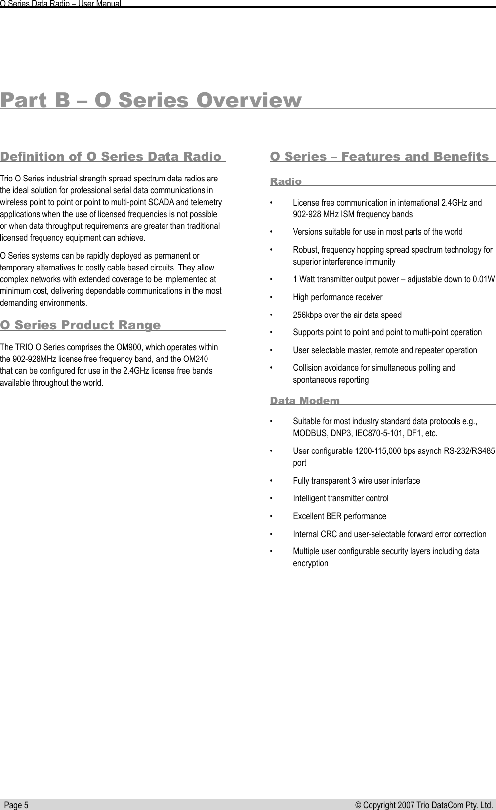   Page 5 © Copyright 2007 Trio DataCom Pty. Ltd. O Series Data Radio – User ManualPart B – O Series OverviewDeﬁnition of O Series Data RadioTrio O Series industrial strength spread spectrum data radios are the ideal solution for professional serial data communications in wireless point to point or point to multi-point SCADA and telemetry applications when the use of licensed frequencies is not possible or when data throughput requirements are greater than traditional licensed frequency equipment can achieve. O Series systems can be rapidly deployed as permanent or temporary alternatives to costly cable based circuits. They allow complex networks with extended coverage to be implemented at minimum cost, delivering dependable communications in the most demanding environments.O Series Product RangeThe TRIO O Series comprises the OM900, which operates within the 902-928MHz license free frequency band, and the OM240 that can be conﬁgured for use in the 2.4GHz license free bands available throughout the world.O Series – Features and BeneﬁtsRadio•  License free communication in international 2.4GHz and 902-928 MHz ISM frequency bands•  Versions suitable for use in most parts of the world•  Robust, frequency hopping spread spectrum technology for superior interference immunity•  1 Watt transmitter output power – adjustable down to 0.01W•  High performance receiver•  256kbps over the air data speed•  Supports point to point and point to multi-point operation•  User selectable master, remote and repeater operation•  Collision avoidance for simultaneous polling and spontaneous reportingData Modem•  Suitable for most industry standard data protocols e.g., MODBUS, DNP3, IEC870-5-101, DF1, etc.•  User conﬁgurable 1200-115,000 bps asynch RS-232/RS485 port•  Fully transparent 3 wire user interface•  Intelligent transmitter control•  Excellent BER performance•  Internal CRC and user-selectable forward error correction•  Multiple user conﬁgurable security layers including data encryption