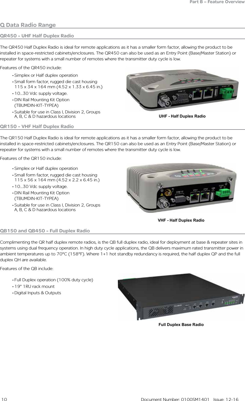  10  Document Number: 0100SM1401   Issue: 12-16• Simplex or Half duplex operation• Small form factor, rugged die cast housing      115 x 34 x 164 mm (4.52 x 1.33 x 6.45 in.)• 10...30 Vdc supply voltage.• DIN Rail Mounting Kit Option                  (TBUMDIN-KIT-TYPEA)• Suitable for use in Class I, Division 2, Groups A, B, C &amp; D hazardous locations UHF - Half Duplex RadioVHF - Half Duplex RadioQ Data Radio RangePart B – Feature Overview• Simplex or Half duplex operation• Small form factor, rugged die cast housing 115 x 56 x 164 mm (4.52 x 2.2 x 6.45 in.)   • 10...30 Vdc supply voltage.• DIN Rail Mounting Kit Option                  (TBUMDIN-KIT-TYPEA)• Suitable for use in Class I, Division 2, Groups A, B, C &amp; D hazardous locationsQR450 - UHF Half Duplex RadioThe QR450 Half Duplex Radio is ideal for remote applications as it has a smaller form factor, allowing the product to be installed in space-restricted cabinets/enclosures. The QR450 can also be used as an Entry Point (Base/Master Station) or repeater for systems with a small number of remotes where the transmitter duty cycle is low.Features of the QR450 include:QR150 - VHF Half Duplex RadioThe QR150 Half Duplex Radio is ideal for remote applications as it has a smaller form factor, allowing the product to be installed in space-restricted cabinets/enclosures. The QR150 can also be used as an Entry Point (Base/Master Station) or repeater for systems with a small number of remotes where the transmitter duty cycle is low.Features of the QR150 include:Full Duplex Base Radio• Full Duplex operation (100% duty cycle)• 19&quot; 1RU rack mount• Digital Inputs &amp; OutputsQB150 and QB450 - Full Duplex RadioComplimenting the QR half duplex remote radios, is the QB full duplex radio, ideal for deployment at base &amp; repeater sites in systems using dual frequency operation. In high duty cycle applications, the QB delivers maximum rated transmitter power in ambient temperatures up to 70°C (158°F). Where 1+1 hot standby redundancy is required, the half duplex QP and the full duplex QH are available.Features of the QB include: