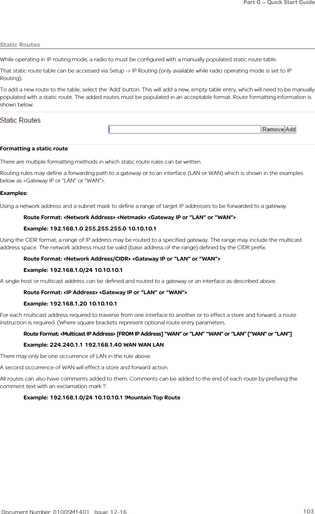 103   Document Number: 0100SM1401   Issue: 12-16Static RoutesWhile operating in IP routing mode, a radio to must be configured with a manually populated static route table.That static route table can be accessed via Setup -&gt; IP Routing (only available while radio operating mode is set to IP Routing). To add a new route to the table, select the ‘Add’ button. This will add a new, empty table entry, which will need to be manually populated with a static route. The added routes must be populated in an acceptable format. Route formatting information is shown below.Formatting a static routeThere are multiple formatting methods in which static route rules can be written.Routing rules may define a forwarding path to a gateway or to an interface (LAN or WAN) which is shown in the examples below as &lt;Gateway IP or ”LAN” or ”WAN”&gt;. Examples:Using a network address and a subnet mask to define a range of target IP addresses to be forwarded to a gateway  Route Format: &lt;Network Address&gt; &lt;Netmask&gt; &lt;Gateway IP or ”LAN” or ”WAN”&gt;  Example: 192.168.1.0 255.255.255.0 10.10.10.1 Using the CIDR format, a range of IP address may be routed to a specified gateway. The range may include the multicast address space. The network address must be valid (base address of the range) defined by the CIDR prefix.  Route Format: &lt;Network Address/CIDR&gt; &lt;Gateway IP or ”LAN” or ”WAN”&gt;  Example: 192.168.1.0/24 10.10.10.1A single host or multicast address can be defined and routed to a gateway or an interface as described above.  Route Format: &lt;IP Address&gt; &lt;Gateway IP or ”LAN” or ”WAN”&gt;  Example: 192.168.1.20 10.10.10.1For each multicast address required to traverse from one interface to another or to effect a store and forward, a route instruction is required. (Where square brackets represent optional route entry parameters.  Route Format: &lt;Multicast IP Address&gt; [FROM IP Address] “WAN” or ”LAN” “WAN” or ”LAN” [“WAN” or ”LAN”]  Example: 224.240.1.1 192.168.1.40 WAN WAN LANThere may only be one occurrence of LAN in the rule above. A second occurrence of WAN will effect a store and forward action.All routes can also have comments added to them. Comments can be added to the end of each route by prefixing the comment text with an exclamation mark ‘!’.  Example: 192.168.1.0/24 10.10.10.1 !Mountain Top RoutePart G – Quick Start Guide