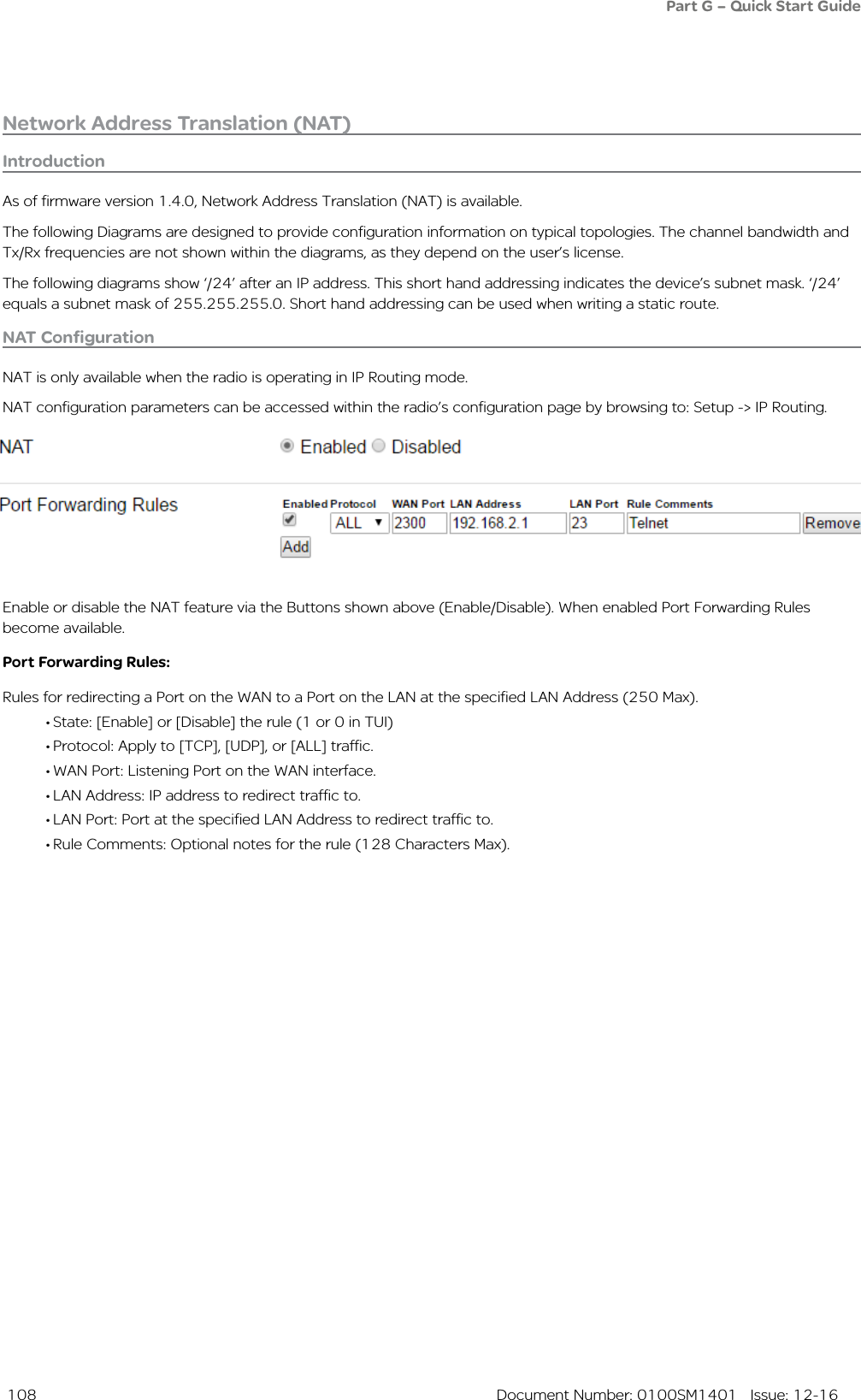  108  Document Number: 0100SM1401   Issue: 12-16Network Address Translation (NAT) NAT ConfigurationNAT is only available when the radio is operating in IP Routing mode.NAT configuration parameters can be accessed within the radio’s configuration page by browsing to: Setup -&gt; IP Routing.IntroductionAs of firmware version 1.4.0, Network Address Translation (NAT) is available.The following Diagrams are designed to provide configuration information on typical topologies. The channel bandwidth and Tx/Rx frequencies are not shown within the diagrams, as they depend on the user’s license.The following diagrams show ‘/24’ after an IP address. This short hand addressing indicates the device’s subnet mask. ‘/24’ equals a subnet mask of 255.255.255.0. Short hand addressing can be used when writing a static route.Enable or disable the NAT feature via the Buttons shown above (Enable/Disable). When enabled Port Forwarding Rules become available.Port Forwarding Rules:Rules for redirecting a Port on the WAN to a Port on the LAN at the specified LAN Address (250 Max).• State: [Enable] or [Disable] the rule (1 or 0 in TUI)• Protocol: Apply to [TCP], [UDP], or [ALL] traffic.• WAN Port: Listening Port on the WAN interface.• LAN Address: IP address to redirect traffic to.• LAN Port: Port at the specified LAN Address to redirect traffic to.• Rule Comments: Optional notes for the rule (128 Characters Max).Part G – Quick Start Guide